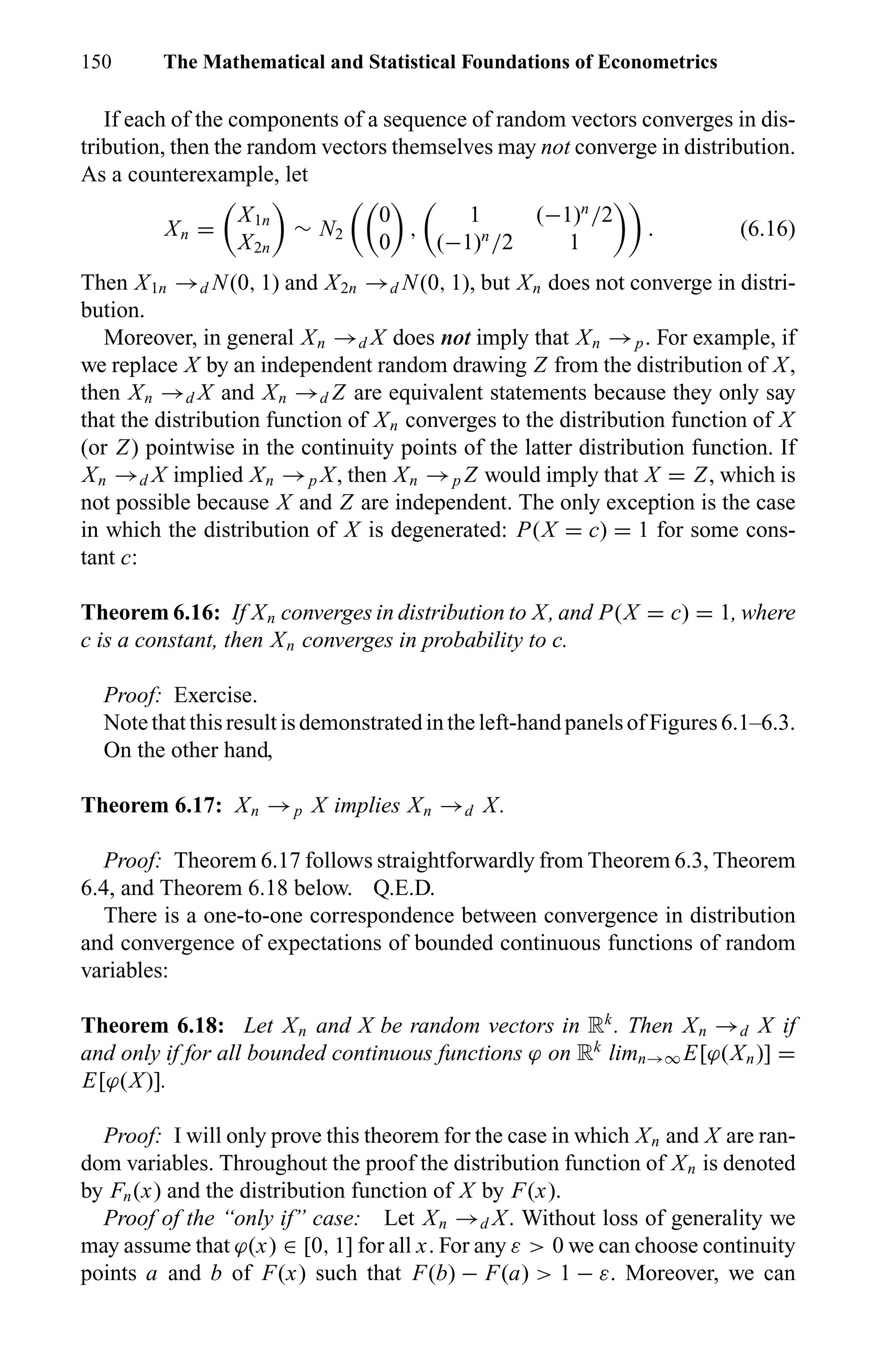 150 The Mathematical and Statistical Foundations of Econometrics
If each of the components of a sequence of random vectors converges in dis-
tribution, then the random vectors themselves may not converge in distribution.
As a counterexample, let
Xn =
X1n
X2n
∼ N2
0
0
,
1 (−1)n
/2
(−1)n
/2 1
. (6.16)
Then X1n →d N(0, 1) and X2n →d N(0, 1), but Xn does not converge in distri-
bution.
Moreover, in general Xn →d X does not imply that Xn →p. For example, if
we replace X by an independent random drawing Z from the distribution of X,
then Xn →d X and Xn →d Z are equivalent statements because they only say
that the distribution function of Xn converges to the distribution function of X
(or Z) pointwise in the continuity points of the latter distribution function. If
Xn →d X implied Xn →p X, then Xn →p Z would imply that X = Z, which is
not possible because X and Z are independent. The only exception is the case
in which the distribution of X is degenerated: P(X = c) = 1 for some cons-
tant c:
Theorem 6.16: If Xn converges in distribution to X, and P(X = c) = 1, where
c is a constant, then Xn converges in probability to c.
Proof: Exercise.
Note thatthisresultisdemonstratedin theleft-handpanelsofFigures6.1–6.3.
On the other hand,
Theorem 6.17: Xn →p X implies Xn →d X.
Proof: Theorem 6.17 follows straightforwardly from Theorem 6.3, Theorem
6.4, and Theorem 6.18 below. Q.E.D.
There is a one-to-one correspondence between convergence in distribution
and convergence of expectations of bounded continuous functions of random
variables:
Theorem 6.18: Let Xn and X be random vectors in Rk
. Then Xn →d X if
and only if for all bounded continuous functions ϕ on Rk
limn→∞ E[ϕ(Xn)] =
E[ϕ(X)].
Proof: I will only prove this theorem for the case in which Xn and X are ran-
dom variables. Throughout the proof the distribution function of Xn is denoted
by Fn(x) and the distribution function of X by F(x).
Proof of the “only if” case: Let Xn →d X. Without loss of generality we
may assume that ϕ(x) ∈ [0, 1] for all x. For any ε > 0 we can choose continuity
points a and b of F(x) such that F(b) − F(a) > 1 − ε. Moreover, we can
 