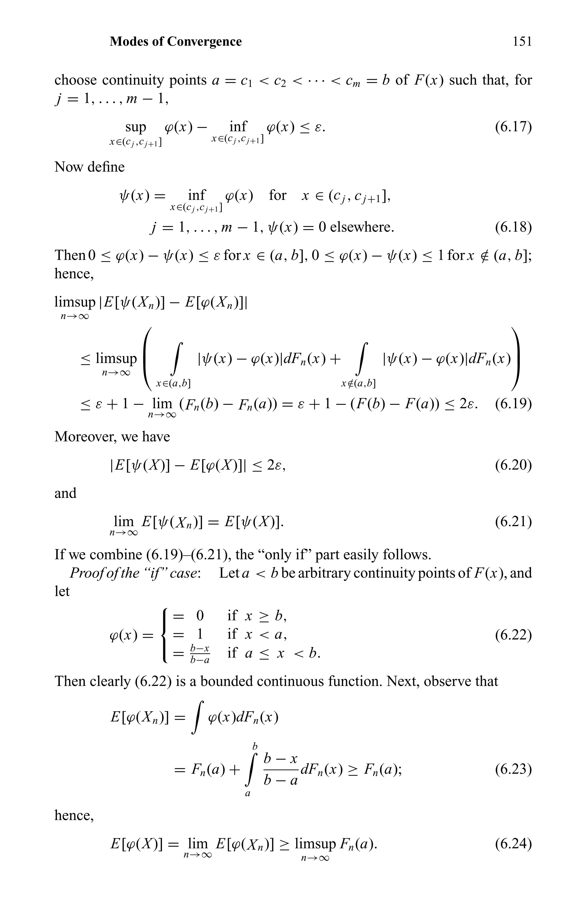 Modes of Convergence 151
choose continuity points a = c1 < c2 < · · · < cm = b of F(x) such that, for
j = 1, . . . , m − 1,
sup
x∈(cj ,cj+1]
ϕ(x) − inf
x∈(cj ,cj+1]
ϕ(x) ≤ ε. (6.17)
Now deﬁne
ψ(x) = inf
x∈(cj ,cj+1]
ϕ(x) for x ∈ (cj , cj+1],
j = 1, . . . , m − 1, ψ(x) = 0 elsewhere. (6.18)
Then0 ≤ ϕ(x) − ψ(x) ≤ ε for x ∈ (a, b], 0 ≤ ϕ(x) − ψ(x) ≤ 1for x /∈ (a, b];
hence,
limsup
n→∞
|E[ψ(Xn)] − E[ϕ(Xn)]|
≤ limsup
n→∞



x∈(a,b]
|ψ(x) − ϕ(x)|dFn(x) +
x /∈(a,b]
|ψ(x) − ϕ(x)|dFn(x)



≤ ε + 1 − lim
n→∞
(Fn(b) − Fn(a)) = ε + 1 − (F(b) − F(a)) ≤ 2ε. (6.19)
Moreover, we have
|E[ψ(X)] − E[ϕ(X)]| ≤ 2ε, (6.20)
and
lim
n→∞
E[ψ(Xn)] = E[ψ(X)]. (6.21)
If we combine (6.19)–(6.21), the “only if” part easily follows.
Proof of the “if” case: Let a < b be arbitrary continuity points of F(x), and
let
ϕ(x) =



= 0 if x ≥ b,
= 1 if x < a,
= b−x
b−a
if a ≤ x < b.
(6.22)
Then clearly (6.22) is a bounded continuous function. Next, observe that
E[ϕ(Xn)] = ϕ(x)dFn(x)
= Fn(a) +
b
a
b − x
b − a
dFn(x) ≥ Fn(a); (6.23)
hence,
E[ϕ(X)] = lim
n→∞
E[ϕ(Xn)] ≥ limsup
n→∞
Fn(a). (6.24)
 