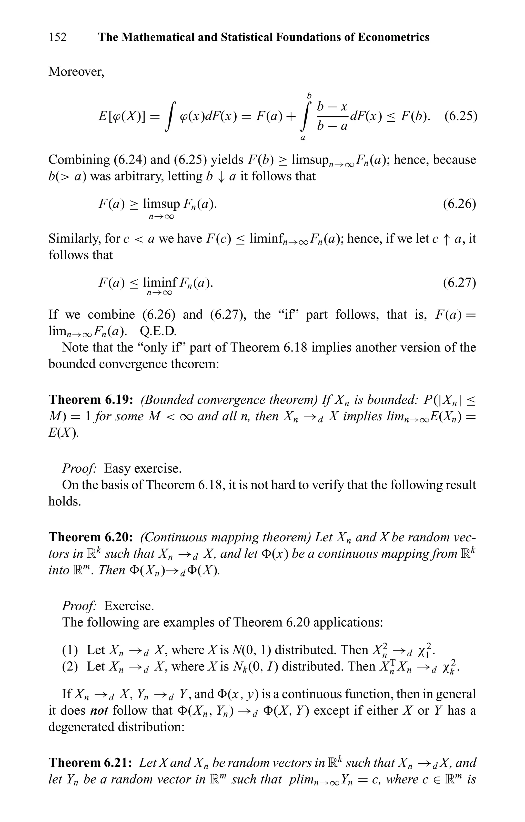 152 The Mathematical and Statistical Foundations of Econometrics
Moreover,
E[ϕ(X)] = ϕ(x)dF(x) = F(a) +
b
a
b − x
b − a
dF(x) ≤ F(b). (6.25)
Combining (6.24) and (6.25) yields F(b) ≥ limsupn→∞ Fn(a); hence, because
b(> a) was arbitrary, letting b ↓ a it follows that
F(a) ≥ limsup
n→∞
Fn(a). (6.26)
Similarly, for c < a we have F(c) ≤ liminfn→∞ Fn(a); hence, if we let c ↑ a, it
follows that
F(a) ≤ liminf
n→∞
Fn(a). (6.27)
If we combine (6.26) and (6.27), the “if” part follows, that is, F(a) =
limn→∞ Fn(a). Q.E.D.
Note that the “only if” part of Theorem 6.18 implies another version of the
bounded convergence theorem:
Theorem 6.19: (Bounded convergence theorem) If Xn is bounded: P(|Xn| ≤
M) = 1 for some M < ∞ and all n, then Xn →d X implies limn→∞E(Xn) =
E(X).
Proof: Easy exercise.
On the basis of Theorem 6.18, it is not hard to verify that the following result
holds.
Theorem 6.20: (Continuous mapping theorem) Let Xn and X be random vec-
tors in Rk
such that Xn →d X, and let (x) be a continuous mapping from Rk
into Rm
. Then (Xn)→d (X).
Proof: Exercise.
The following are examples of Theorem 6.20 applications:
(1) Let Xn →d X, where X is N(0, 1) distributed. Then X2
n →d χ2
1 .
(2) Let Xn →d X, where X is Nk(0, I) distributed. Then XT
n Xn →d χ2
k .
If Xn →d X, Yn →d Y, and (x, y) is a continuous function, then in general
it does not follow that (Xn, Yn) →d (X, Y) except if either X or Y has a
degenerated distribution:
Theorem 6.21: Let X and Xn be random vectors in Rk
such that Xn →d X, and
let Yn be a random vector in Rm
such that plimn→∞Yn = c, where c ∈ Rm
is
 