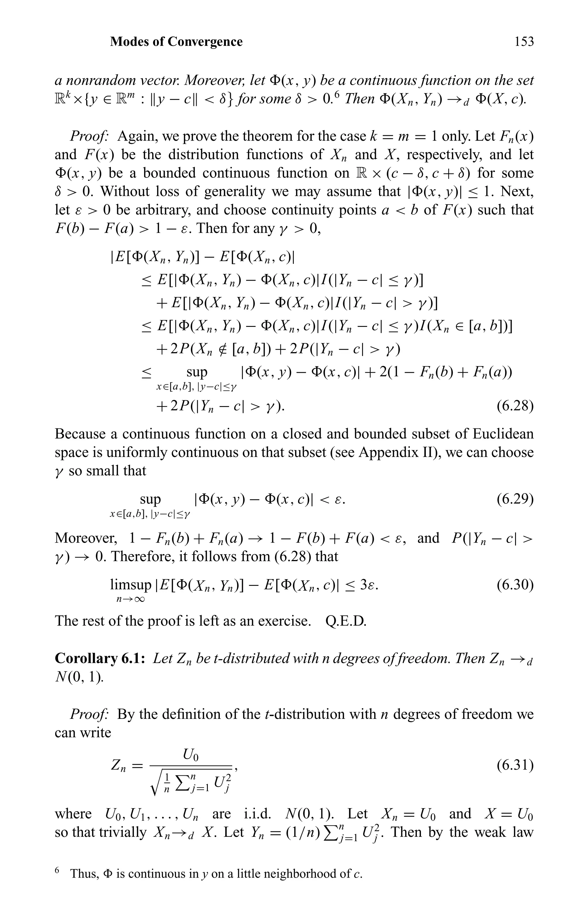 Modes of Convergence 153
a nonrandom vector. Moreover, let (x, y) be a continuous function on the set
Rk
×{y ∈ Rm
: y − c < δ} for some δ > 0.6
Then (Xn, Yn) →d (X, c).
Proof: Again, we prove the theorem for the case k = m = 1 only. Let Fn(x)
and F(x) be the distribution functions of Xn and X, respectively, and let
(x, y) be a bounded continuous function on R × (c − δ, c + δ) for some
δ > 0. Without loss of generality we may assume that | (x, y)| ≤ 1. Next,
let ε > 0 be arbitrary, and choose continuity points a < b of F(x) such that
F(b) − F(a) > 1 − ε. Then for any γ > 0,
|E[ (Xn, Yn)] − E[ (Xn, c)|
≤ E[| (Xn, Yn) − (Xn, c)|I(|Yn − c| ≤ γ )]
+ E[| (Xn, Yn) − (Xn, c)|I(|Yn − c| > γ )]
≤ E[| (Xn, Yn) − (Xn, c)|I(|Yn − c| ≤ γ )I(Xn ∈ [a, b])]
+ 2P(Xn /∈ [a, b]) + 2P(|Yn − c| > γ )
≤ sup
x∈[a,b], |y−c|≤γ
| (x, y) − (x, c)| + 2(1 − Fn(b) + Fn(a))
+ 2P(|Yn − c| > γ ). (6.28)
Because a continuous function on a closed and bounded subset of Euclidean
space is uniformly continuous on that subset (see Appendix II), we can choose
γ so small that
sup
x∈[a,b], |y−c|≤γ
| (x, y) − (x, c)| < ε. (6.29)
Moreover, 1 − Fn(b) + Fn(a) → 1 − F(b) + F(a) < ε, and P(|Yn − c| >
γ ) → 0. Therefore, it follows from (6.28) that
limsup
n→∞
|E[ (Xn, Yn)] − E[ (Xn, c)| ≤ 3ε. (6.30)
The rest of the proof is left as an exercise. Q.E.D.
Corollary 6.1: Let Zn be t-distributed with n degrees of freedom. Then Zn →d
N(0, 1).
Proof: By the deﬁnition of the t-distribution with n degrees of freedom we
can write
Zn =
U0
1
n
n
j=1 U2
j
, (6.31)
where U0, U1, . . . , Un are i.i.d. N(0, 1). Let Xn = U0 and X = U0
so that trivially Xn→d X. Let Yn = (1/n) n
j=1 U2
j . Then by the weak law
6
Thus, is continuous in y on a little neighborhood of c.
 