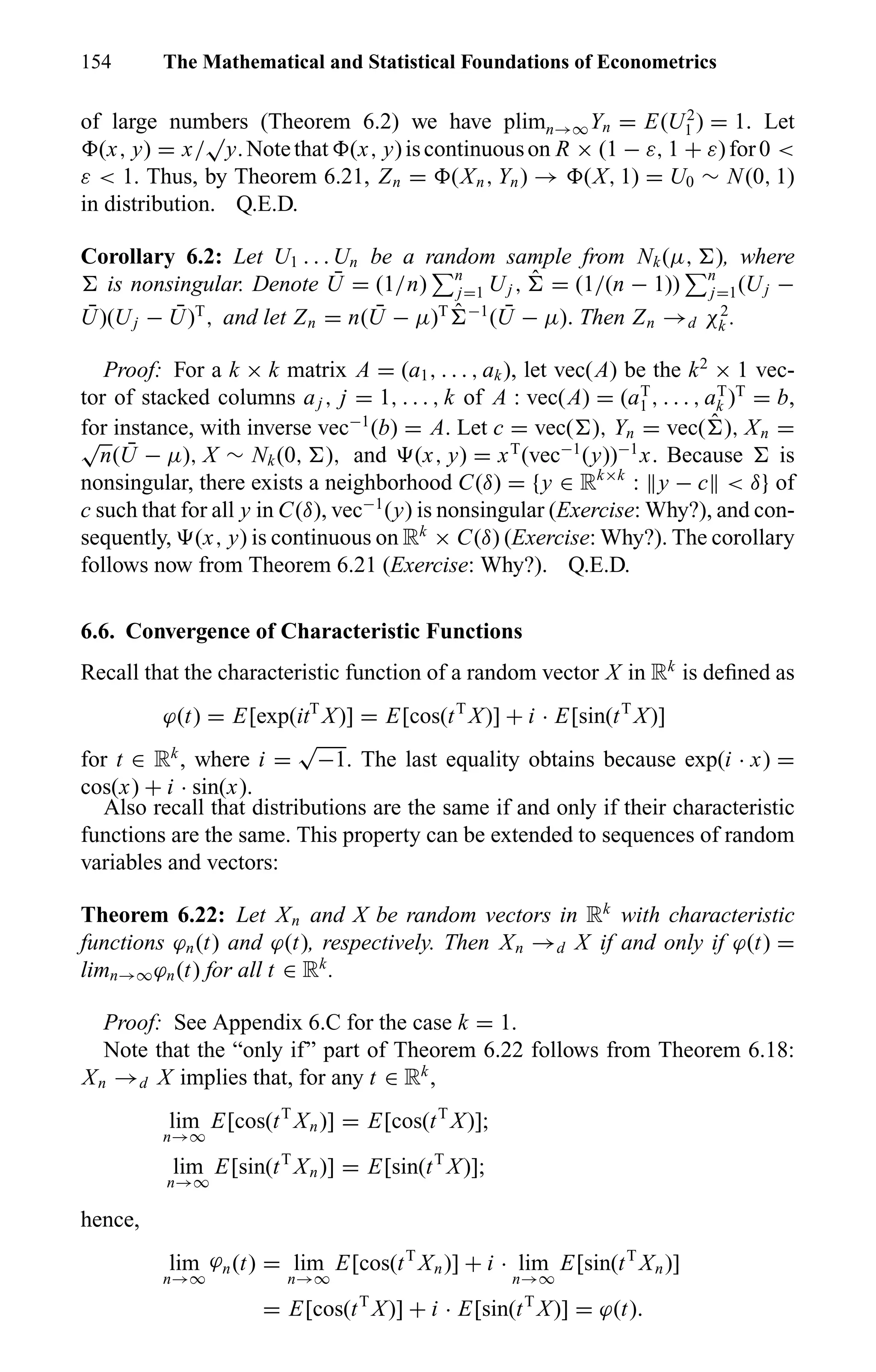 154 The Mathematical and Statistical Foundations of Econometrics
of large numbers (Theorem 6.2) we have plimn→∞Yn = E(U2
1 ) = 1. Let
(x, y) = x/
√
y.Notethat (x, y)iscontinuouson R × (1 − ε, 1 + ε)for0 <
ε < 1. Thus, by Theorem 6.21, Zn = (Xn, Yn) → (X, 1) = U0 ∼ N(0, 1)
in distribution. Q.E.D.
Corollary 6.2: Let U1 . . . Un be a random sample from Nk(µ, ), where
is nonsingular. Denote ¯U = (1/n) n
j=1 Uj , ˆ = (1/(n − 1)) n
j=1(Uj −
¯U)(Uj − ¯U)T
, and let Zn = n( ¯U − µ)T ˆ −1
( ¯U − µ). Then Zn →d χ2
k .
Proof: For a k × k matrix A = (a1, . . . , ak), let vec(A) be the k2
× 1 vec-
tor of stacked columns aj , j = 1, . . . , k of A : vec(A) = (aT
1 , . . . , aT
k )T
= b,
for instance, with inverse vec−1
(b) = A. Let c = vec( ), Yn = vec( ˆ ), Xn =√
n( ¯U − µ), X ∼ Nk(0, ), and (x, y) = xT
(vec−1
(y))−1
x. Because is
nonsingular, there exists a neighborhood C(δ) = {y ∈ Rk×k
: y − c < δ} of
c such that for all y in C(δ), vec−1
(y) is nonsingular (Exercise: Why?), and con-
sequently, (x, y) is continuous on Rk
× C(δ) (Exercise: Why?). The corollary
follows now from Theorem 6.21 (Exercise: Why?). Q.E.D.
6.6. Convergence of Characteristic Functions
Recall that the characteristic function of a random vector X in Rk
is deﬁned as
ϕ(t) = E[exp(itT
X)] = E[cos(tT
X)] + i · E[sin(tT
X)]
for t ∈ Rk
, where i =
√
−1. The last equality obtains because exp(i · x) =
cos(x) + i · sin(x).
Also recall that distributions are the same if and only if their characteristic
functions are the same. This property can be extended to sequences of random
variables and vectors:
Theorem 6.22: Let Xn and X be random vectors in Rk
with characteristic
functions ϕn(t) and ϕ(t), respectively. Then Xn →d X if and only if ϕ(t) =
limn→∞ϕn(t) for all t ∈ Rk
.
Proof: See Appendix 6.C for the case k = 1.
Note that the “only if” part of Theorem 6.22 follows from Theorem 6.18:
Xn →d X implies that, for any t ∈ Rk
,
lim
n→∞
E[cos(tT
Xn)] = E[cos(tT
X)];
lim
n→∞
E[sin(tT
Xn)] = E[sin(tT
X)];
hence,
lim
n→∞
ϕn(t) = lim
n→∞
E[cos(tT
Xn)] + i · lim
n→∞
E[sin(tT
Xn)]
= E[cos(tT
X)] + i · E[sin(tT
X)] = ϕ(t).
 