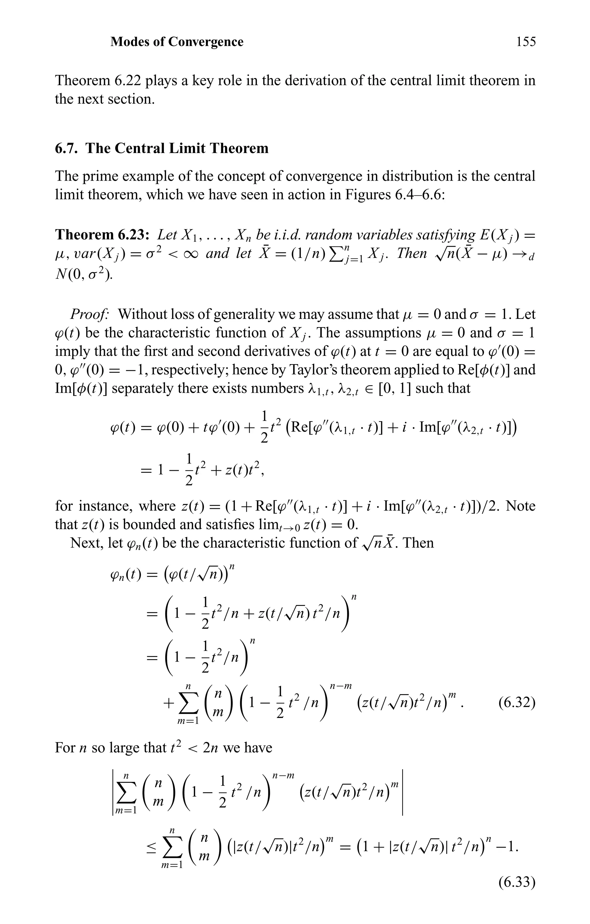Modes of Convergence 155
Theorem 6.22 plays a key role in the derivation of the central limit theorem in
the next section.
6.7. The Central Limit Theorem
The prime example of the concept of convergence in distribution is the central
limit theorem, which we have seen in action in Figures 6.4–6.6:
Theorem 6.23: Let X1, . . . , Xn be i.i.d. random variables satisfying E(X j ) =
µ, var(X j ) = σ2
< ∞ and let ¯X = (1/n) n
j=1 X j . Then
√
n( ¯X − µ) →d
N(0, σ2
).
Proof: Without loss of generality we may assume that µ = 0 and σ = 1. Let
ϕ(t) be the characteristic function of X j . The assumptions µ = 0 and σ = 1
imply that the ﬁrst and second derivatives of ϕ(t) at t = 0 are equal to ϕ (0) =
0, ϕ (0) = −1, respectively; hence by Taylor’s theorem applied to Re[φ(t)] and
Im[φ(t)] separately there exists numbers λ1,t , λ2,t ∈ [0, 1] such that
ϕ(t) = ϕ(0) + tϕ (0) +
1
2
t2
Re[ϕ (λ1,t · t)] + i · Im[ϕ (λ2,t · t)]
= 1 −
1
2
t2
+ z(t)t2
,
for instance, where z(t) = (1 + Re[ϕ (λ1,t · t)] + i · Im[ϕ (λ2,t · t)])/2. Note
that z(t) is bounded and satisﬁes limt→0 z(t) = 0.
Next, let ϕn(t) be the characteristic function of
√
n ¯X. Then
ϕn(t) = ϕ(t/
√
n)
n
= 1 −
1
2
t2
/n + z(t/
√
n) t2
/n
n
= 1 −
1
2
t2
/n
n
+
n
m=1
n
m
1 −
1
2
t2
/n
n−m
z(t/
√
n)t2
/n
m
. (6.32)
For n so large that t2
< 2n we have
n
m=1
n
m
1 −
1
2
t2
/n
n−m
z(t/
√
n)t2
/n
m
≤
n
m=1
n
m
|z(t/
√
n)|t2
/n
m
= 1 + |z(t/
√
n)| t2
/n
n
−1.
(6.33)
 