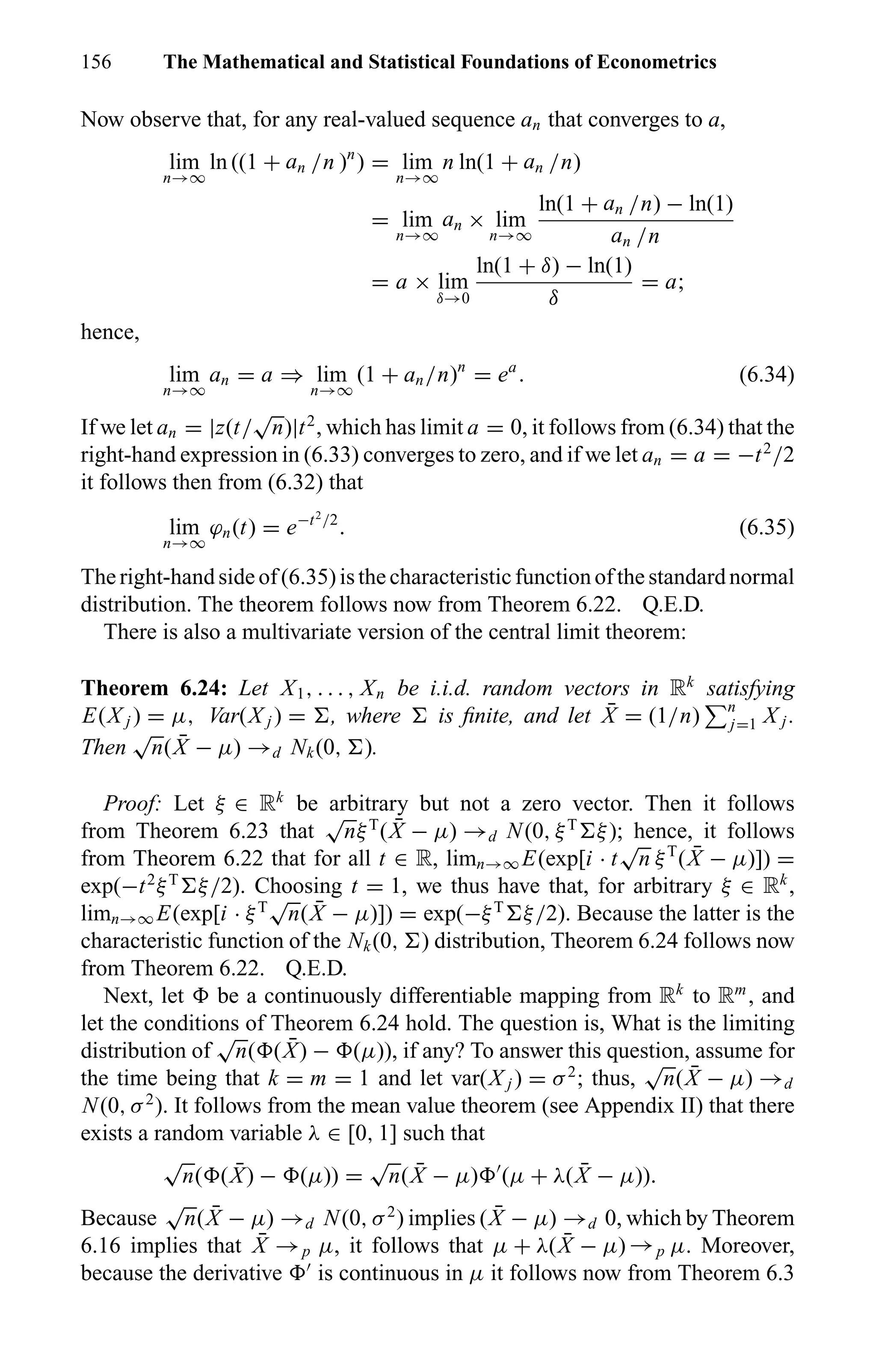 156 The Mathematical and Statistical Foundations of Econometrics
Now observe that, for any real-valued sequence an that converges to a,
lim
n→∞
ln ((1 + an /n )n
) = lim
n→∞
n ln(1 + an /n)
= lim
n→∞
an × lim
n→∞
ln(1 + an /n) − ln(1)
an /n
= a × lim
δ→0
ln(1 + δ) − ln(1)
δ
= a;
hence,
lim
n→∞
an = a ⇒ lim
n→∞
(1 + an/n)n
= ea
. (6.34)
If we let an = |z(t/
√
n)|t2
, which has limit a = 0, it follows from (6.34) that the
right-hand expression in (6.33) converges to zero, and if we let an = a = −t2
/2
it follows then from (6.32) that
lim
n→∞
ϕn(t) = e−t2
/2
. (6.35)
Theright-handsideof(6.35)isthecharacteristicfunctionofthestandardnormal
distribution. The theorem follows now from Theorem 6.22. Q.E.D.
There is also a multivariate version of the central limit theorem:
Theorem 6.24: Let X1, . . . , Xn be i.i.d. random vectors in Rk
satisfying
E(X j ) = µ, Var(X j ) = , where is ﬁnite, and let ¯X = (1/n) n
j=1 X j .
Then
√
n( ¯X − µ) →d Nk(0, ).
Proof: Let ξ ∈ Rk
be arbitrary but not a zero vector. Then it follows
from Theorem 6.23 that
√
nξT
( ¯X − µ) →d N(0, ξT
ξ); hence, it follows
from Theorem 6.22 that for all t ∈ R, limn→∞ E(exp[i · t
√
n ξT
( ¯X − µ)]) =
exp(−t2
ξT
ξ/2). Choosing t = 1, we thus have that, for arbitrary ξ ∈ Rk
,
limn→∞ E(exp[i · ξT
√
n( ¯X − µ)]) = exp(−ξT
ξ/2). Because the latter is the
characteristic function of the Nk(0, ) distribution, Theorem 6.24 follows now
from Theorem 6.22. Q.E.D.
Next, let be a continuously differentiable mapping from Rk
to Rm
, and
let the conditions of Theorem 6.24 hold. The question is, What is the limiting
distribution of
√
n( ( ¯X) − (µ)), if any? To answer this question, assume for
the time being that k = m = 1 and let var(X j ) = σ2
; thus,
√
n( ¯X − µ) →d
N(0, σ2
). It follows from the mean value theorem (see Appendix II) that there
exists a random variable λ ∈ [0, 1] such that
√
n( ( ¯X) − (µ)) =
√
n( ¯X − µ) (µ + λ( ¯X − µ)).
Because
√
n( ¯X − µ) →d N(0, σ2
) implies ( ¯X − µ) →d 0, which by Theorem
6.16 implies that ¯X →p µ, it follows that µ + λ( ¯X − µ) →p µ. Moreover,
because the derivative is continuous in µ it follows now from Theorem 6.3
 