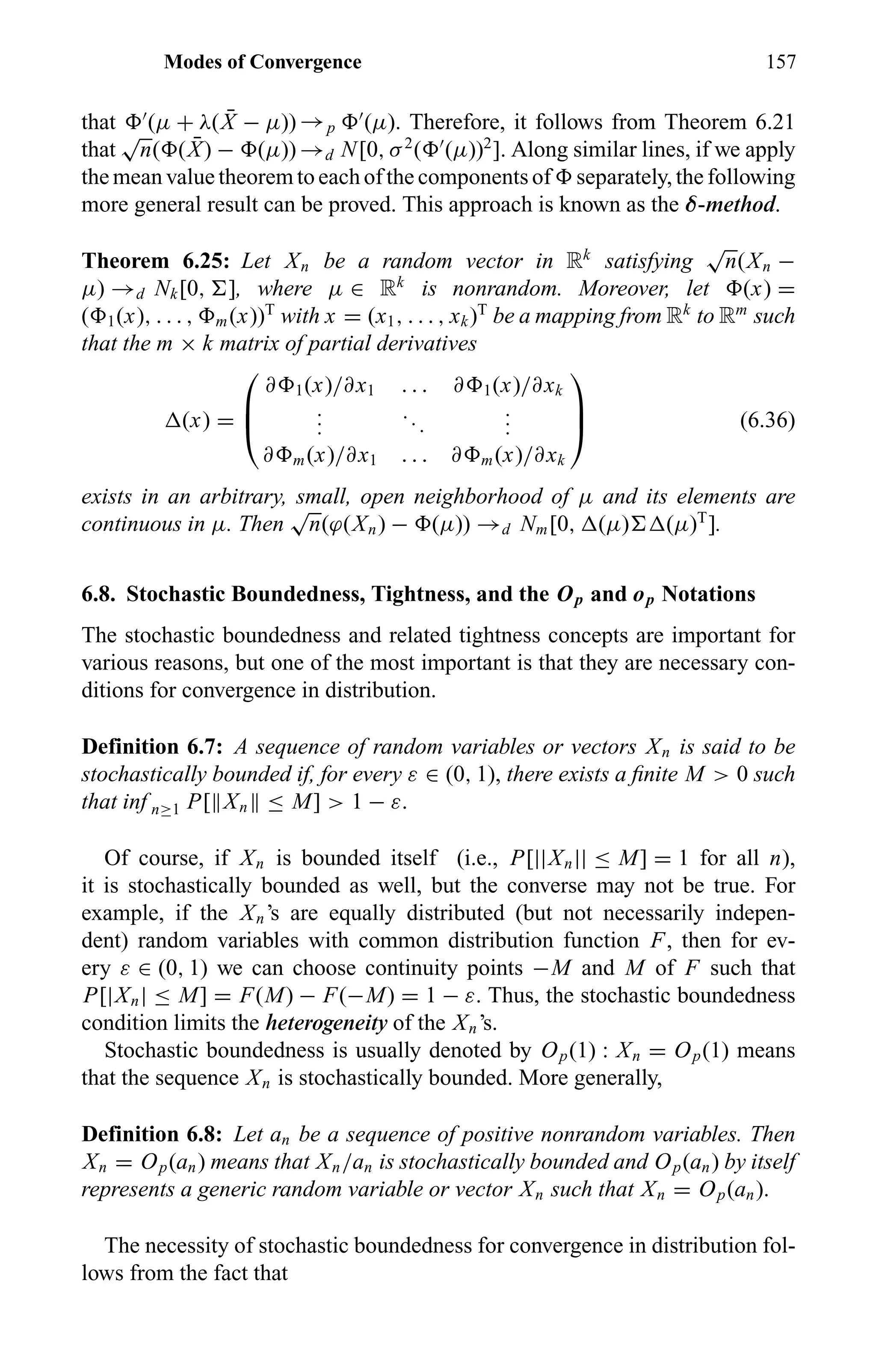 Modes of Convergence 157
that (µ + λ( ¯X − µ)) →p (µ). Therefore, it follows from Theorem 6.21
that
√
n( ( ¯X) − (µ)) →d N[0, σ2
( (µ))2
]. Along similar lines, if we apply
the mean value theorem to each of the components of separately, the following
more general result can be proved. This approach is known as the δ-method.
Theorem 6.25: Let Xn be a random vector in Rk
satisfying
√
n(Xn −
µ) →d Nk[0, ], where µ ∈ Rk
is nonrandom. Moreover, let (x) =
( 1(x), . . . , m(x))T
with x = (x1, . . . , xk)T
be a mapping from Rk
to Rm
such
that the m × k matrix of partial derivatives
(x) =



∂ 1(x)/∂x1 . . . ∂ 1(x)/∂xk
...
...
...
∂ m(x)/∂x1 . . . ∂ m(x)/∂xk


 (6.36)
exists in an arbitrary, small, open neighborhood of µ and its elements are
continuous in µ. Then
√
n(ϕ(Xn) − (µ)) →d Nm[0, (µ) (µ)T
].
6.8. Stochastic Boundedness, Tightness, and the Op and op Notations
The stochastic boundedness and related tightness concepts are important for
various reasons, but one of the most important is that they are necessary con-
ditions for convergence in distribution.
Definition 6.7: A sequence of random variables or vectors Xn is said to be
stochastically bounded if, for every ε ∈ (0, 1), there exists a ﬁnite M > 0 such
that inf n≥1 P[ Xn ≤ M] > 1 − ε.
Of course, if Xn is bounded itself (i.e., P[||Xn|| ≤ M] = 1 for all n),
it is stochastically bounded as well, but the converse may not be true. For
example, if the Xn’s are equally distributed (but not necessarily indepen-
dent) random variables with common distribution function F, then for ev-
ery ε ∈ (0, 1) we can choose continuity points −M and M of F such that
P[|Xn| ≤ M] = F(M) − F(−M) = 1 − ε. Thus, the stochastic boundedness
condition limits the heterogeneity of the Xn’s.
Stochastic boundedness is usually denoted by Op(1) : Xn = Op(1) means
that the sequence Xn is stochastically bounded. More generally,
Definition 6.8: Let an be a sequence of positive nonrandom variables. Then
Xn = Op(an) means that Xn/an is stochastically bounded and Op(an) by itself
represents a generic random variable or vector Xn such that Xn = Op(an).
The necessity of stochastic boundedness for convergence in distribution fol-
lows from the fact that
 