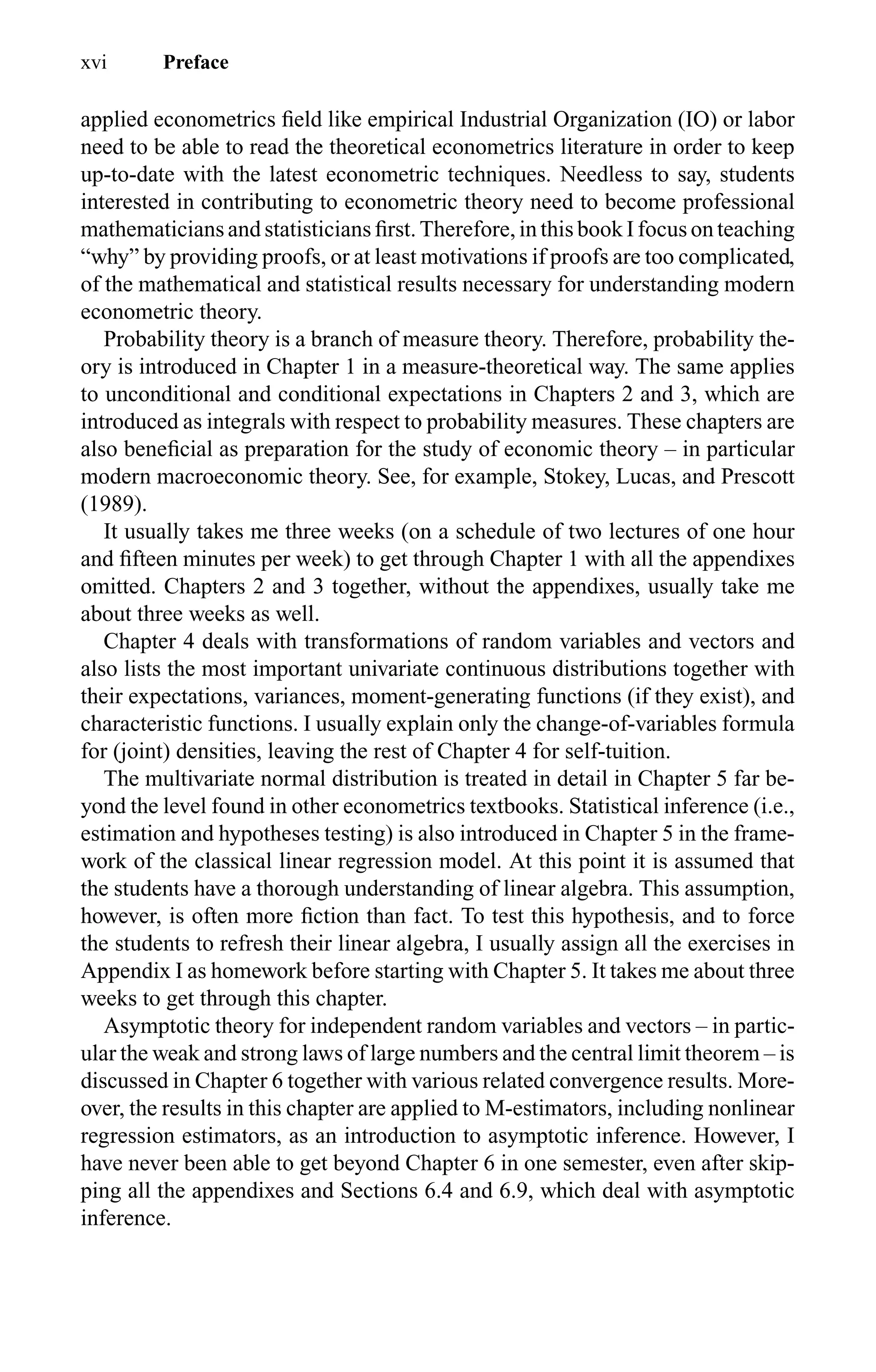 xvi Preface
applied econometrics ﬁeld like empirical Industrial Organization (IO) or labor
need to be able to read the theoretical econometrics literature in order to keep
up-to-date with the latest econometric techniques. Needless to say, students
interested in contributing to econometric theory need to become professional
mathematicians and statisticians ﬁrst. Therefore, in this book I focus on teaching
“why” by providing proofs, or at least motivations if proofs are too complicated,
of the mathematical and statistical results necessary for understanding modern
econometric theory.
Probability theory is a branch of measure theory. Therefore, probability the-
ory is introduced in Chapter 1 in a measure-theoretical way. The same applies
to unconditional and conditional expectations in Chapters 2 and 3, which are
introduced as integrals with respect to probability measures. These chapters are
also beneﬁcial as preparation for the study of economic theory – in particular
modern macroeconomic theory. See, for example, Stokey, Lucas, and Prescott
(1989).
It usually takes me three weeks (on a schedule of two lectures of one hour
and ﬁfteen minutes per week) to get through Chapter 1 with all the appendixes
omitted. Chapters 2 and 3 together, without the appendixes, usually take me
about three weeks as well.
Chapter 4 deals with transformations of random variables and vectors and
also lists the most important univariate continuous distributions together with
their expectations, variances, moment-generating functions (if they exist), and
characteristic functions. I usually explain only the change-of-variables formula
for (joint) densities, leaving the rest of Chapter 4 for self-tuition.
The multivariate normal distribution is treated in detail in Chapter 5 far be-
yond the level found in other econometrics textbooks. Statistical inference (i.e.,
estimation and hypotheses testing) is also introduced in Chapter 5 in the frame-
work of the classical linear regression model. At this point it is assumed that
the students have a thorough understanding of linear algebra. This assumption,
however, is often more ﬁction than fact. To test this hypothesis, and to force
the students to refresh their linear algebra, I usually assign all the exercises in
Appendix I as homework before starting with Chapter 5. It takes me about three
weeks to get through this chapter.
Asymptotic theory for independent random variables and vectors – in partic-
ular the weak and strong laws of large numbers and the central limit theorem – is
discussed in Chapter 6 together with various related convergence results. More-
over, the results in this chapter are applied to M-estimators, including nonlinear
regression estimators, as an introduction to asymptotic inference. However, I
have never been able to get beyond Chapter 6 in one semester, even after skip-
ping all the appendixes and Sections 6.4 and 6.9, which deal with asymptotic
inference.
 