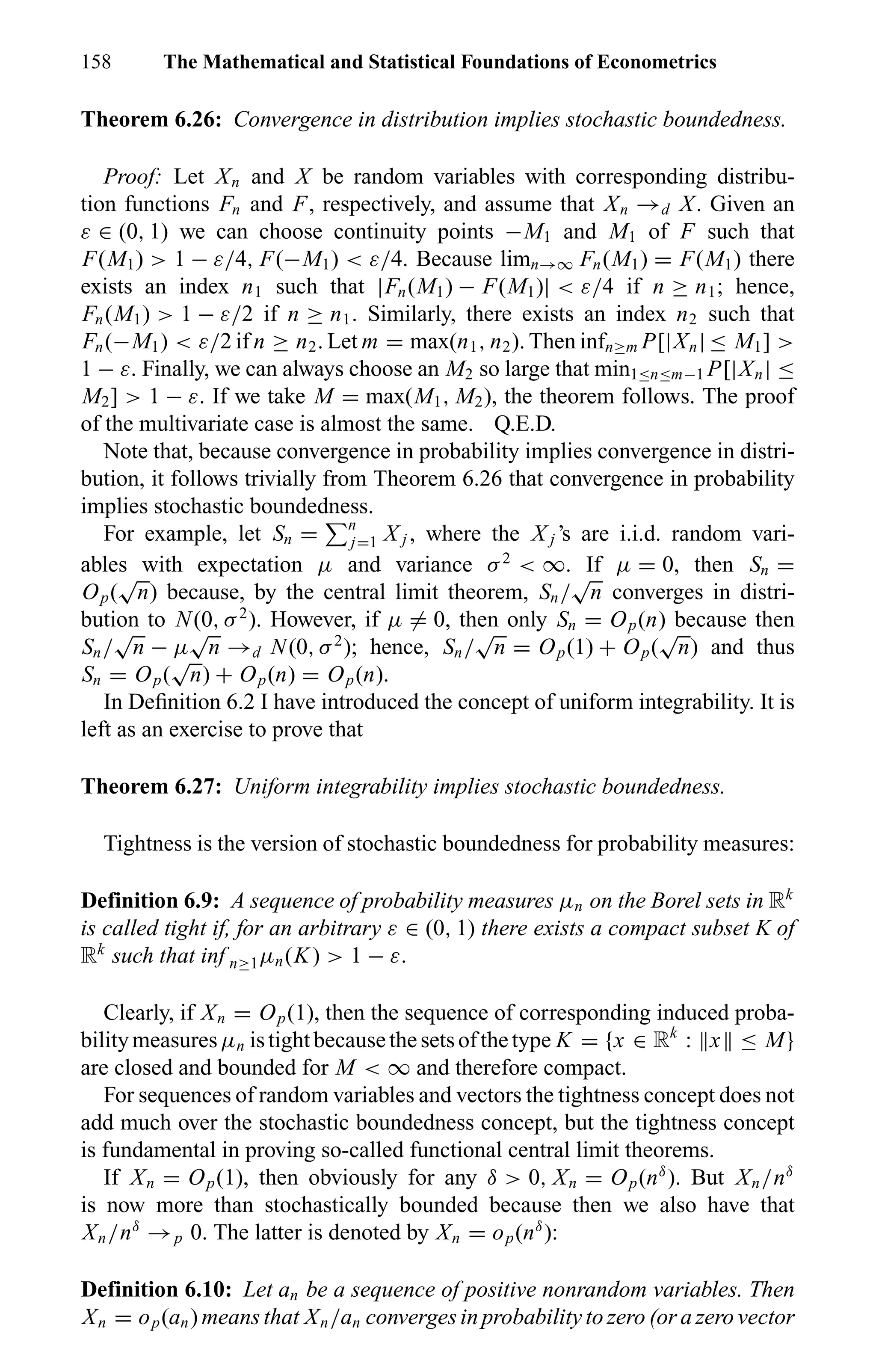 158 The Mathematical and Statistical Foundations of Econometrics
Theorem 6.26: Convergence in distribution implies stochastic boundedness.
Proof: Let Xn and X be random variables with corresponding distribu-
tion functions Fn and F, respectively, and assume that Xn →d X. Given an
ε ∈ (0, 1) we can choose continuity points −M1 and M1 of F such that
F(M1) > 1 − ε/4, F(−M1) < ε/4. Because limn→∞ Fn(M1) = F(M1) there
exists an index n1 such that |Fn(M1) − F(M1)| < ε/4 if n ≥ n1; hence,
Fn(M1) > 1 − ε/2 if n ≥ n1. Similarly, there exists an index n2 such that
Fn(−M1) < ε/2 if n ≥ n2. Let m = max(n1, n2). Then infn≥m P[|Xn| ≤ M1] >
1 − ε. Finally, we can always choose an M2 so large that min1≤n≤m−1 P[|Xn| ≤
M2] > 1 − ε. If we take M = max(M1, M2), the theorem follows. The proof
of the multivariate case is almost the same. Q.E.D.
Note that, because convergence in probability implies convergence in distri-
bution, it follows trivially from Theorem 6.26 that convergence in probability
implies stochastic boundedness.
For example, let Sn = n
j=1 X j , where the X j ’s are i.i.d. random vari-
ables with expectation µ and variance σ2
< ∞. If µ = 0, then Sn =
Op(
√
n) because, by the central limit theorem, Sn/
√
n converges in distri-
bution to N(0, σ2
). However, if µ = 0, then only Sn = Op(n) because then
Sn/
√
n − µ
√
n →d N(0, σ2
); hence, Sn/
√
n = Op(1) + Op(
√
n) and thus
Sn = Op(
√
n) + Op(n) = Op(n).
In Deﬁnition 6.2 I have introduced the concept of uniform integrability. It is
left as an exercise to prove that
Theorem 6.27: Uniform integrability implies stochastic boundedness.
Tightness is the version of stochastic boundedness for probability measures:
Definition 6.9: A sequence of probability measures µn on the Borel sets in Rk
is called tight if, for an arbitrary ε ∈ (0, 1) there exists a compact subset K of
Rk
such that inf n≥1µn(K) > 1 − ε.
Clearly, if Xn = Op(1), then the sequence of corresponding induced proba-
bilitymeasuresµn istightbecausethesetsofthetype K = {x ∈ Rk
: x ≤ M}
are closed and bounded for M < ∞ and therefore compact.
For sequences of random variables and vectors the tightness concept does not
add much over the stochastic boundedness concept, but the tightness concept
is fundamental in proving so-called functional central limit theorems.
If Xn = Op(1), then obviously for any δ > 0, Xn = Op(nδ
). But Xn/nδ
is now more than stochastically bounded because then we also have that
Xn/nδ
→p 0. The latter is denoted by Xn = op(nδ
):
Definition 6.10: Let an be a sequence of positive nonrandom variables. Then
Xn = op(an) means that Xn/an converges in probability to zero (or a zero vector
 