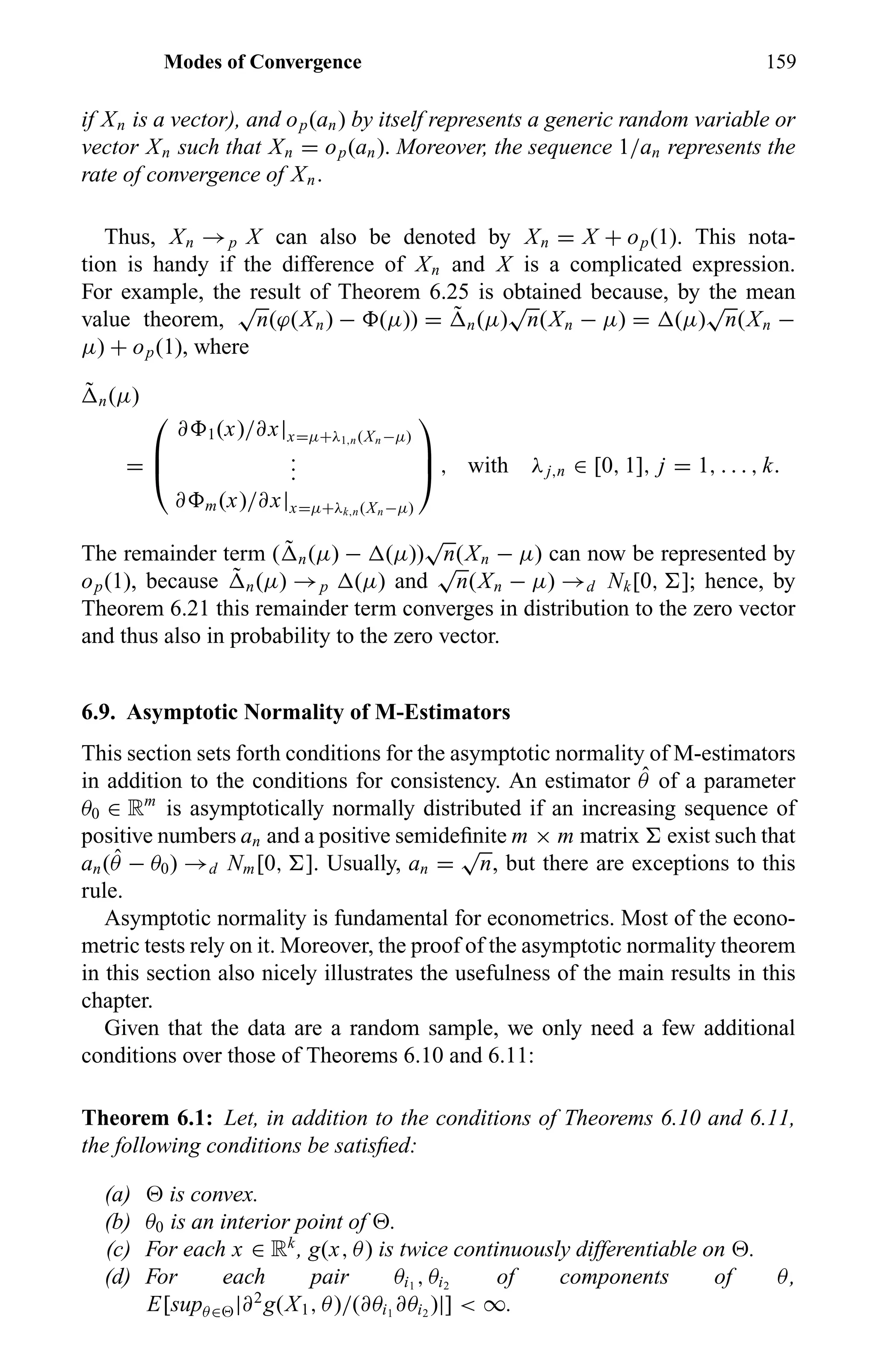 Modes of Convergence 159
if Xn is a vector), and op(an) by itself represents a generic random variable or
vector Xn such that Xn = op(an). Moreover, the sequence 1/an represents the
rate of convergence of Xn.
Thus, Xn →p X can also be denoted by Xn = X + op(1). This nota-
tion is handy if the difference of Xn and X is a complicated expression.
For example, the result of Theorem 6.25 is obtained because, by the mean
value theorem,
√
n(ϕ(Xn) − (µ)) = ˜ n(µ)
√
n(Xn − µ) = (µ)
√
n(Xn −
µ) + op(1), where
˜ n(µ)
=



∂ 1(x)/∂x|x=µ+λ1,n(Xn−µ)
...
∂ m(x)/∂x|x=µ+λk,n(Xn−µ)


 , with λj,n ∈ [0, 1], j = 1, . . . , k.
The remainder term ( ˜ n(µ) − (µ))
√
n(Xn − µ) can now be represented by
op(1), because ˜ n(µ) →p (µ) and
√
n(Xn − µ) →d Nk[0, ]; hence, by
Theorem 6.21 this remainder term converges in distribution to the zero vector
and thus also in probability to the zero vector.
6.9. Asymptotic Normality of M-Estimators
This section sets forth conditions for the asymptotic normality of M-estimators
in addition to the conditions for consistency. An estimator ˆθ of a parameter
θ0 ∈ Rm
is asymptotically normally distributed if an increasing sequence of
positive numbers an and a positive semideﬁnite m × m matrix exist such that
an( ˆθ − θ0) →d Nm[0, ]. Usually, an =
√
n, but there are exceptions to this
rule.
Asymptotic normality is fundamental for econometrics. Most of the econo-
metric tests rely on it. Moreover, the proof of the asymptotic normality theorem
in this section also nicely illustrates the usefulness of the main results in this
chapter.
Given that the data are a random sample, we only need a few additional
conditions over those of Theorems 6.10 and 6.11:
Theorem 6.1: Let, in addition to the conditions of Theorems 6.10 and 6.11,
the following conditions be satisﬁed:
(a) is convex.
(b) θ0 is an interior point of .
(c) For each x ∈ Rk
, g(x, θ) is twice continuously differentiable on .
(d) For each pair θi1
, θi2
of components of θ,
E[supθ∈ |∂2
g(X1, θ)/(∂θi1
∂θi2
)|] < ∞.
 