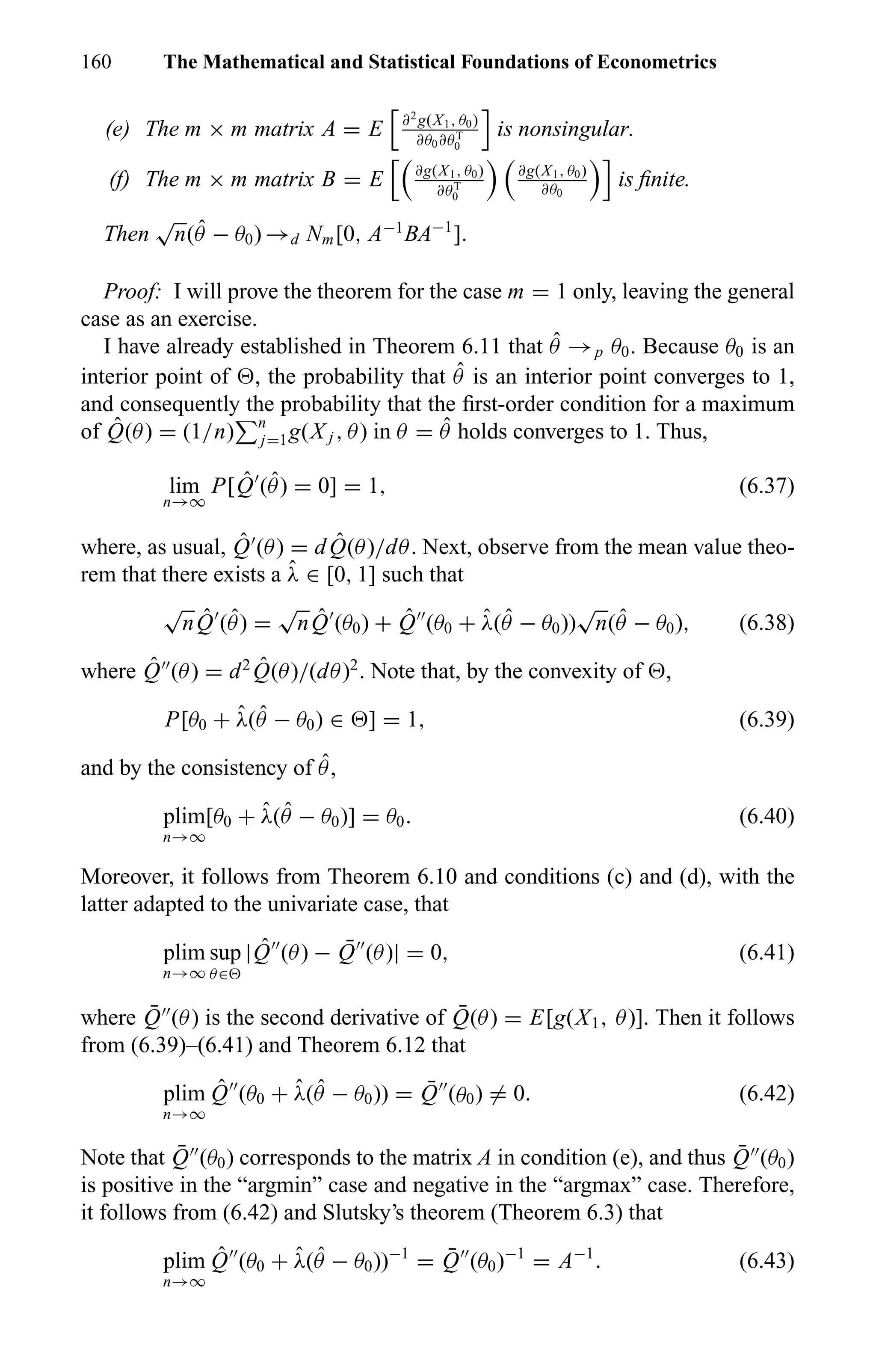 160 The Mathematical and Statistical Foundations of Econometrics
(e) The m × m matrix A = E ∂2
g(X1, θ0)
∂θ0∂θT
0
is nonsingular.
(f) The m × m matrix B = E ∂g(X1, θ0)
∂θT
0
∂g(X1, θ0)
∂θ0
is ﬁnite.
Then
√
n( ˆθ − θ0) →d Nm[0, A−1
BA−1
].
Proof: I will prove the theorem for the case m = 1 only, leaving the general
case as an exercise.
I have already established in Theorem 6.11 that ˆθ →p θ0. Because θ0 is an
interior point of , the probability that ˆθ is an interior point converges to 1,
and consequently the probability that the ﬁrst-order condition for a maximum
of ˆQ(θ) = (1/n) n
j=1g(X j , θ) in θ = ˆθ holds converges to 1. Thus,
lim
n→∞
P[ ˆQ ( ˆθ) = 0] = 1, (6.37)
where, as usual, ˆQ (θ) = d ˆQ(θ)/dθ. Next, observe from the mean value theo-
rem that there exists a ˆλ ∈ [0, 1] such that
√
n ˆQ ( ˆθ) =
√
n ˆQ (θ0) + ˆQ (θ0 + ˆλ( ˆθ − θ0))
√
n( ˆθ − θ0), (6.38)
where ˆQ (θ) = d2 ˆQ(θ)/(dθ)2
. Note that, by the convexity of ,
P[θ0 + ˆλ( ˆθ − θ0) ∈ ] = 1, (6.39)
and by the consistency of ˆθ,
plim
n→∞
[θ0 + ˆλ( ˆθ − θ0)] = θ0. (6.40)
Moreover, it follows from Theorem 6.10 and conditions (c) and (d), with the
latter adapted to the univariate case, that
plim
n→∞
sup
θ∈
| ˆQ (θ) − ¯Q (θ)| = 0, (6.41)
where ¯Q (θ) is the second derivative of ¯Q(θ) = E[g(X1, θ)]. Then it follows
from (6.39)–(6.41) and Theorem 6.12 that
plim
n→∞
ˆQ (θ0 + ˆλ( ˆθ − θ0)) = ¯Q (θ0) = 0. (6.42)
Note that ¯Q (θ0) corresponds to the matrix A in condition (e), and thus ¯Q (θ0)
is positive in the “argmin” case and negative in the “argmax” case. Therefore,
it follows from (6.42) and Slutsky’s theorem (Theorem 6.3) that
plim
n→∞
ˆQ (θ0 + ˆλ( ˆθ − θ0))−1
= ¯Q (θ0)−1
= A−1
. (6.43)
 
