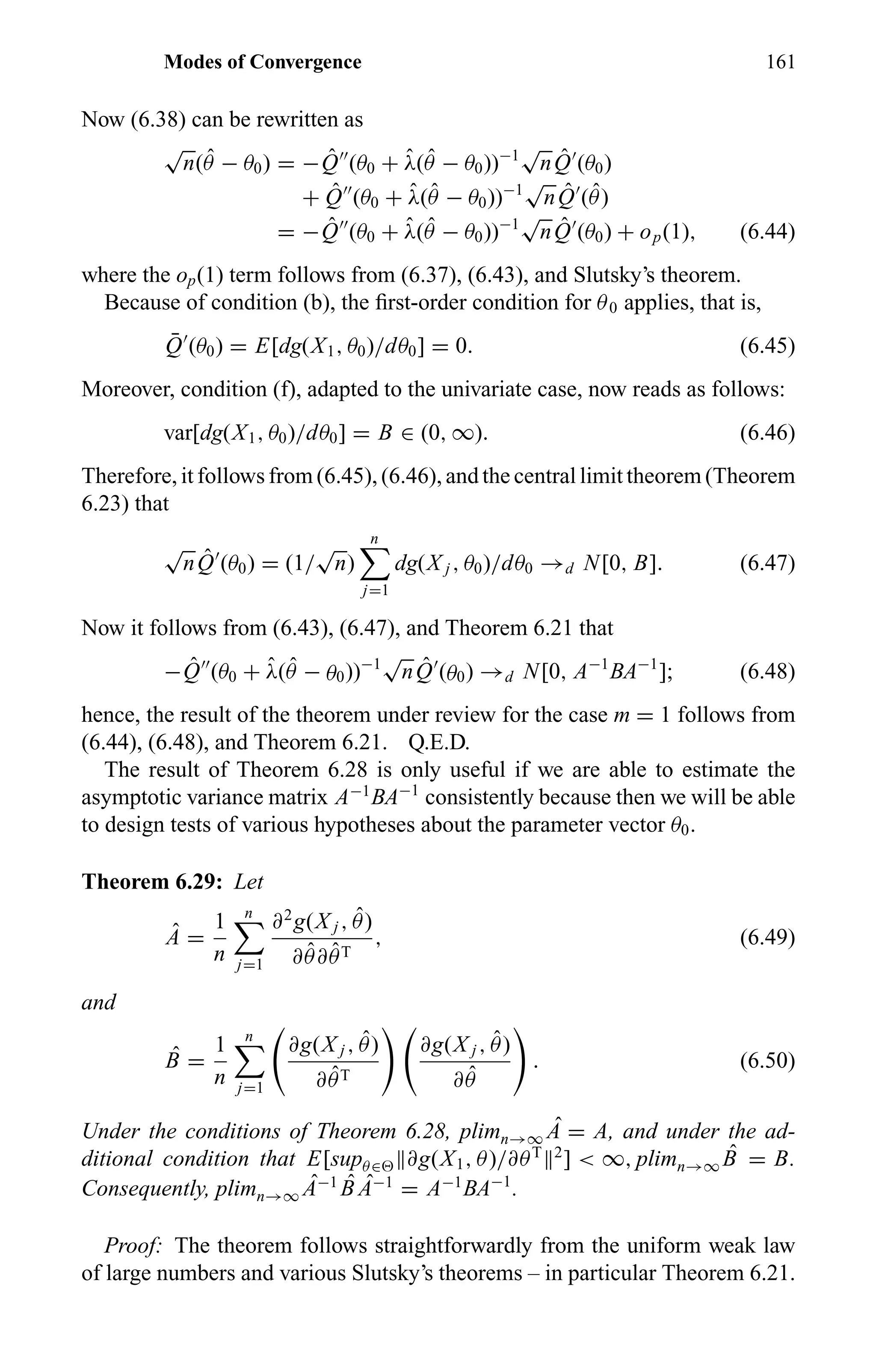 Modes of Convergence 161
Now (6.38) can be rewritten as
√
n( ˆθ − θ0) = − ˆQ (θ0 + ˆλ( ˆθ − θ0))−1
√
n ˆQ (θ0)
+ ˆQ (θ0 + ˆλ(ˆθ − θ0))−1
√
n ˆQ ( ˆθ)
= − ˆQ (θ0 + ˆλ( ˆθ − θ0))−1
√
n ˆQ (θ0) + op(1), (6.44)
where the op(1) term follows from (6.37), (6.43), and Slutsky’s theorem.
Because of condition (b), the ﬁrst-order condition for θ0 applies, that is,
¯Q (θ0) = E[dg(X1, θ0)/dθ0] = 0. (6.45)
Moreover, condition (f), adapted to the univariate case, now reads as follows:
var[dg(X1, θ0)/dθ0] = B ∈ (0, ∞). (6.46)
Therefore, it follows from (6.45), (6.46), and the central limit theorem (Theorem
6.23) that
√
n ˆQ (θ0) = (1/
√
n)
n
j=1
dg(X j , θ0)/dθ0 →d N[0, B]. (6.47)
Now it follows from (6.43), (6.47), and Theorem 6.21 that
− ˆQ (θ0 + ˆλ( ˆθ − θ0))−1
√
n ˆQ (θ0) →d N[0, A−1
BA−1
]; (6.48)
hence, the result of the theorem under review for the case m = 1 follows from
(6.44), (6.48), and Theorem 6.21. Q.E.D.
The result of Theorem 6.28 is only useful if we are able to estimate the
asymptotic variance matrix A−1
BA−1
consistently because then we will be able
to design tests of various hypotheses about the parameter vector θ0.
Theorem 6.29: Let
ˆA =
1
n
n
j=1
∂2
g(X j , ˆθ)
∂ ˆθ∂ ˆθT
, (6.49)
and
ˆB =
1
n
n
j=1
∂g(X j , ˆθ)
∂ ˆθT
∂g(X j , ˆθ)
∂ ˆθ
. (6.50)
Under the conditions of Theorem 6.28, plimn→∞
ˆA = A, and under the ad-
ditional condition that E[supθ∈ ∂g(X1, θ)/∂θT 2
] < ∞, plimn→∞
ˆB = B.
Consequently, plimn→∞
ˆA−1 ˆB ˆA−1
= A−1
BA−1
.
Proof: The theorem follows straightforwardly from the uniform weak law
of large numbers and various Slutsky’s theorems – in particular Theorem 6.21.
 