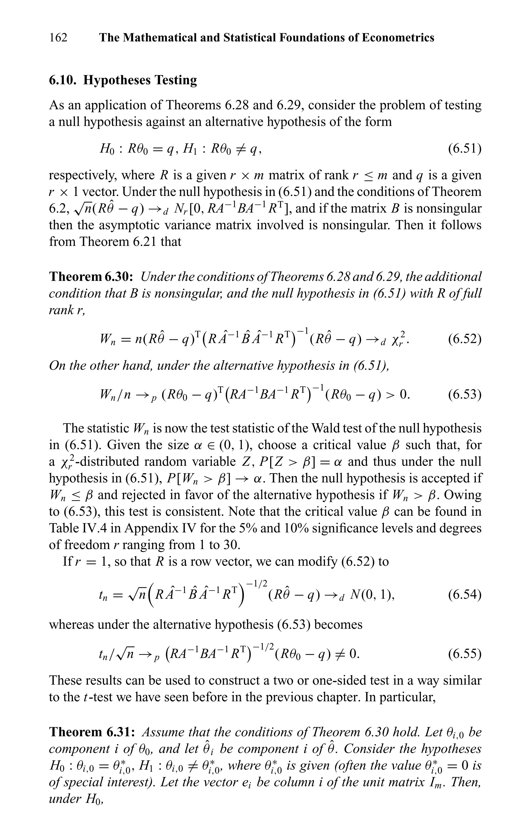 162 The Mathematical and Statistical Foundations of Econometrics
6.10. Hypotheses Testing
As an application of Theorems 6.28 and 6.29, consider the problem of testing
a null hypothesis against an alternative hypothesis of the form
H0 : Rθ0 = q, H1 : Rθ0 = q, (6.51)
respectively, where R is a given r × m matrix of rank r ≤ m and q is a given
r × 1 vector. Under the null hypothesis in (6.51) and the conditions of Theorem
6.2,
√
n(R ˆθ − q) →d Nr [0, RA−1
BA−1
RT
], and if the matrix B is nonsingular
then the asymptotic variance matrix involved is nonsingular. Then it follows
from Theorem 6.21 that
Theorem 6.30: Under the conditions of Theorems 6.28 and 6.29, the additional
condition that B is nonsingular, and the null hypothesis in (6.51) with R of full
rank r,
Wn = n(R ˆθ − q)T
R ˆA−1 ˆB ˆA−1
RT −1
(R ˆθ − q) →d χ2
r . (6.52)
On the other hand, under the alternative hypothesis in (6.51),
Wn/n →p (Rθ0 − q)T
RA−1
BA−1
RT −1
(Rθ0 − q) > 0. (6.53)
The statistic Wn is now the test statistic of the Wald test of the null hypothesis
in (6.51). Given the size α ∈ (0, 1), choose a critical value β such that, for
a χ2
r -distributed random variable Z, P[Z > β] = α and thus under the null
hypothesis in (6.51), P[Wn > β] → α. Then the null hypothesis is accepted if
Wn ≤ β and rejected in favor of the alternative hypothesis if Wn > β. Owing
to (6.53), this test is consistent. Note that the critical value β can be found in
Table IV.4 in Appendix IV for the 5% and 10% signiﬁcance levels and degrees
of freedom r ranging from 1 to 30.
If r = 1, so that R is a row vector, we can modify (6.52) to
tn =
√
n R ˆA−1 ˆB ˆA−1
RT
−1/2
(R ˆθ − q) →d N(0, 1), (6.54)
whereas under the alternative hypothesis (6.53) becomes
tn/
√
n →p RA−1
BA−1
RT −1/2
(Rθ0 − q) = 0. (6.55)
These results can be used to construct a two or one-sided test in a way similar
to the t-test we have seen before in the previous chapter. In particular,
Theorem 6.31: Assume that the conditions of Theorem 6.30 hold. Let θi,0 be
component i of θ0, and let ˆθi be component i of ˆθ. Consider the hypotheses
H0 : θi,0 = θ∗
i,0, H1 : θi,0 = θ∗
i,0, where θ∗
i,0 is given (often the value θ∗
i,0 = 0 is
of special interest). Let the vector ei be column i of the unit matrix Im. Then,
under H0,
 