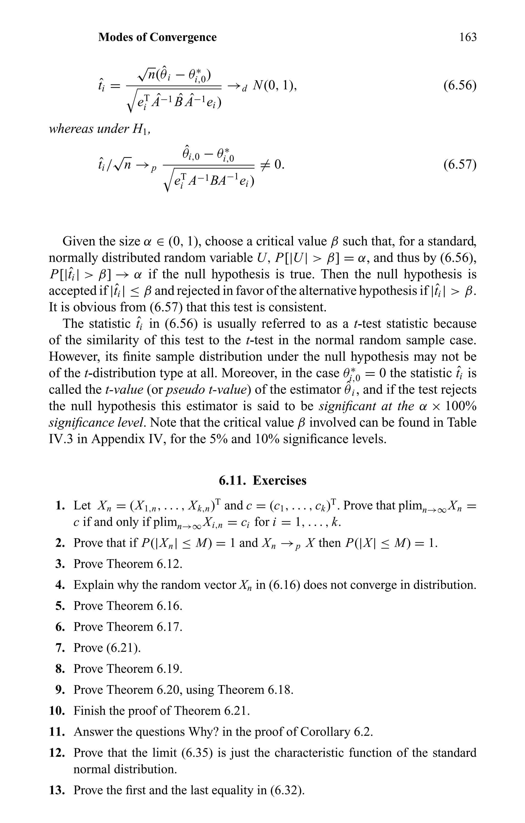 Modes of Convergence 163
ˆti =
√
n(ˆθi − θ∗
i,0)
eT
i
ˆA−1 ˆB ˆA−1ei )
→d N(0, 1), (6.56)
whereas under H1,
ˆti /
√
n →p
ˆθi,0 − θ∗
i,0
eT
i A−1BA−1
ei )
= 0. (6.57)
Given the size α ∈ (0, 1), choose a critical value β such that, for a standard,
normally distributed random variable U, P[|U| > β] = α, and thus by (6.56),
P[|ˆti | > β] → α if the null hypothesis is true. Then the null hypothesis is
accepted if |ˆti | ≤ β and rejected in favor of the alternative hypothesis if |ˆti | > β.
It is obvious from (6.57) that this test is consistent.
The statistic ˆti in (6.56) is usually referred to as a t-test statistic because
of the similarity of this test to the t-test in the normal random sample case.
However, its ﬁnite sample distribution under the null hypothesis may not be
of the t-distribution type at all. Moreover, in the case θ∗
i,0 = 0 the statistic ˆti is
called the t-value (or pseudo t-value) of the estimator ˆθi , and if the test rejects
the null hypothesis this estimator is said to be signiﬁcant at the α × 100%
signiﬁcance level. Note that the critical value β involved can be found in Table
IV.3 in Appendix IV, for the 5% and 10% signiﬁcance levels.
6.11. Exercises
1. Let Xn = (X1,n, . . . , Xk,n)T
and c = (c1, . . . , ck)T
. Prove that plimn→∞ Xn =
c if and only if plimn→∞ Xi,n = ci for i = 1, . . . , k.
2. Prove that if P(|Xn| ≤ M) = 1 and Xn →p X then P(|X| ≤ M) = 1.
3. Prove Theorem 6.12.
4. Explain why the random vector Xn in (6.16) does not converge in distribution.
5. Prove Theorem 6.16.
6. Prove Theorem 6.17.
7. Prove (6.21).
8. Prove Theorem 6.19.
9. Prove Theorem 6.20, using Theorem 6.18.
10. Finish the proof of Theorem 6.21.
11. Answer the questions Why? in the proof of Corollary 6.2.
12. Prove that the limit (6.35) is just the characteristic function of the standard
normal distribution.
13. Prove the ﬁrst and the last equality in (6.32).
 
