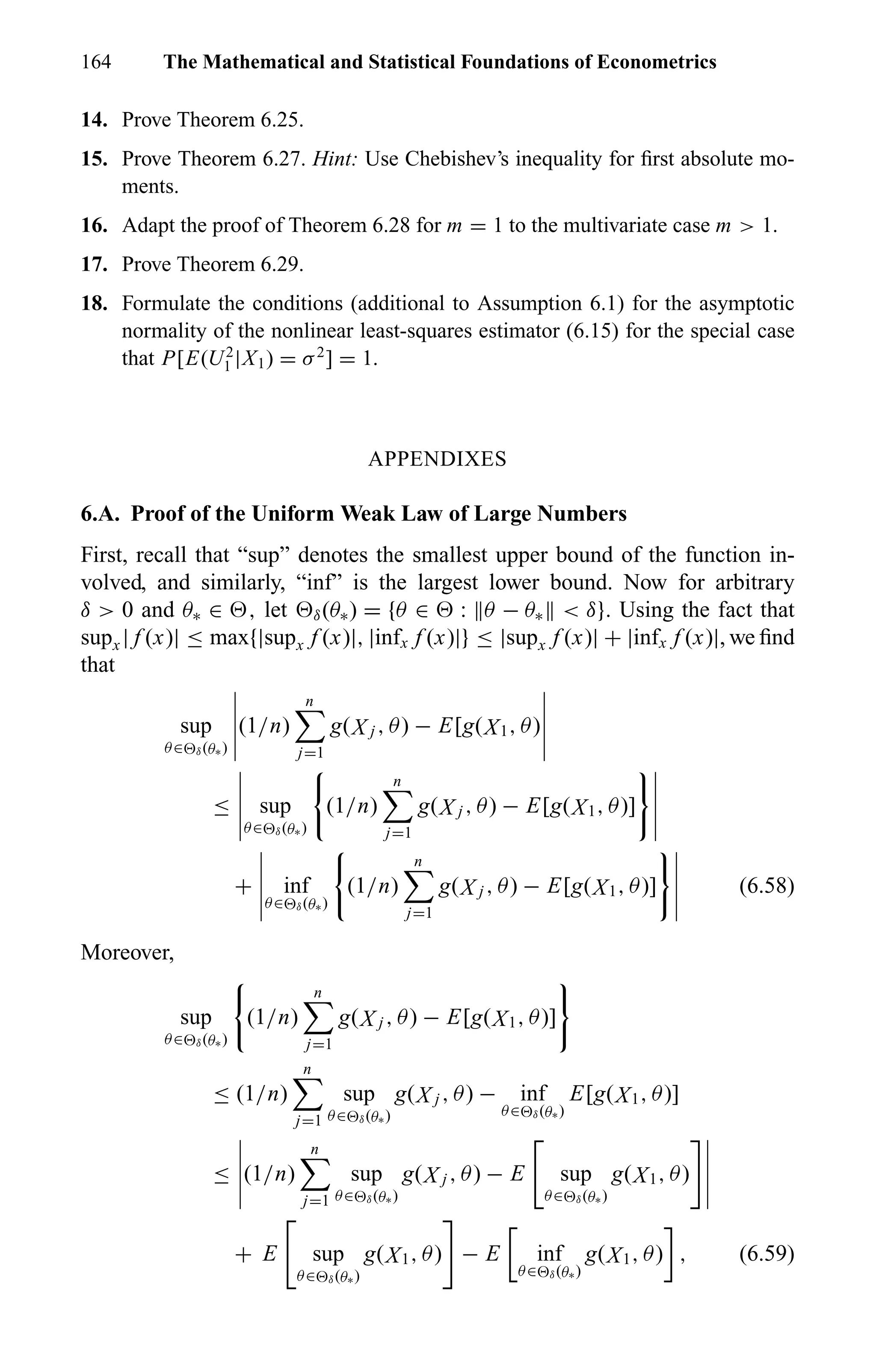 164 The Mathematical and Statistical Foundations of Econometrics
14. Prove Theorem 6.25.
15. Prove Theorem 6.27. Hint: Use Chebishev’s inequality for ﬁrst absolute mo-
ments.
16. Adapt the proof of Theorem 6.28 for m = 1 to the multivariate case m > 1.
17. Prove Theorem 6.29.
18. Formulate the conditions (additional to Assumption 6.1) for the asymptotic
normality of the nonlinear least-squares estimator (6.15) for the special case
that P[E(U2
1 |X1) = σ2
] = 1.
APPENDIXES
6.A. Proof of the Uniform Weak Law of Large Numbers
First, recall that “sup” denotes the smallest upper bound of the function in-
volved, and similarly, “inf” is the largest lower bound. Now for arbitrary
δ > 0 and θ∗ ∈ , let δ(θ∗) = {θ ∈ : θ − θ∗ < δ}. Using the fact that
supx | f (x)| ≤ max{|supx f (x)|, |infx f (x)|} ≤ |supx f (x)| + |infx f (x)|, we ﬁnd
that
sup
θ∈ δ(θ∗)
(1/n)
n
j=1
g(X j , θ) − E[g(X1, θ)
≤ sup
θ∈ δ(θ∗)
(1/n)
n
j=1
g(X j , θ) − E[g(X1, θ)]
+ inf
θ∈ δ(θ∗)
(1/n)
n
j=1
g(X j , θ) − E[g(X1, θ)] (6.58)
Moreover,
sup
θ∈ δ(θ∗)
(1/n)
n
j=1
g(X j , θ) − E[g(X1, θ)]
≤ (1/n)
n
j=1
sup
θ∈ δ(θ∗)
g(X j , θ) − inf
θ∈ δ(θ∗)
E[g(X1, θ)]
≤ (1/n)
n
j=1
sup
θ∈ δ(θ∗)
g(X j , θ) − E sup
θ∈ δ(θ∗)
g(X1, θ)
+ E sup
θ∈ δ(θ∗)
g(X1, θ) − E inf
θ∈ δ(θ∗)
g(X1, θ) , (6.59)
 