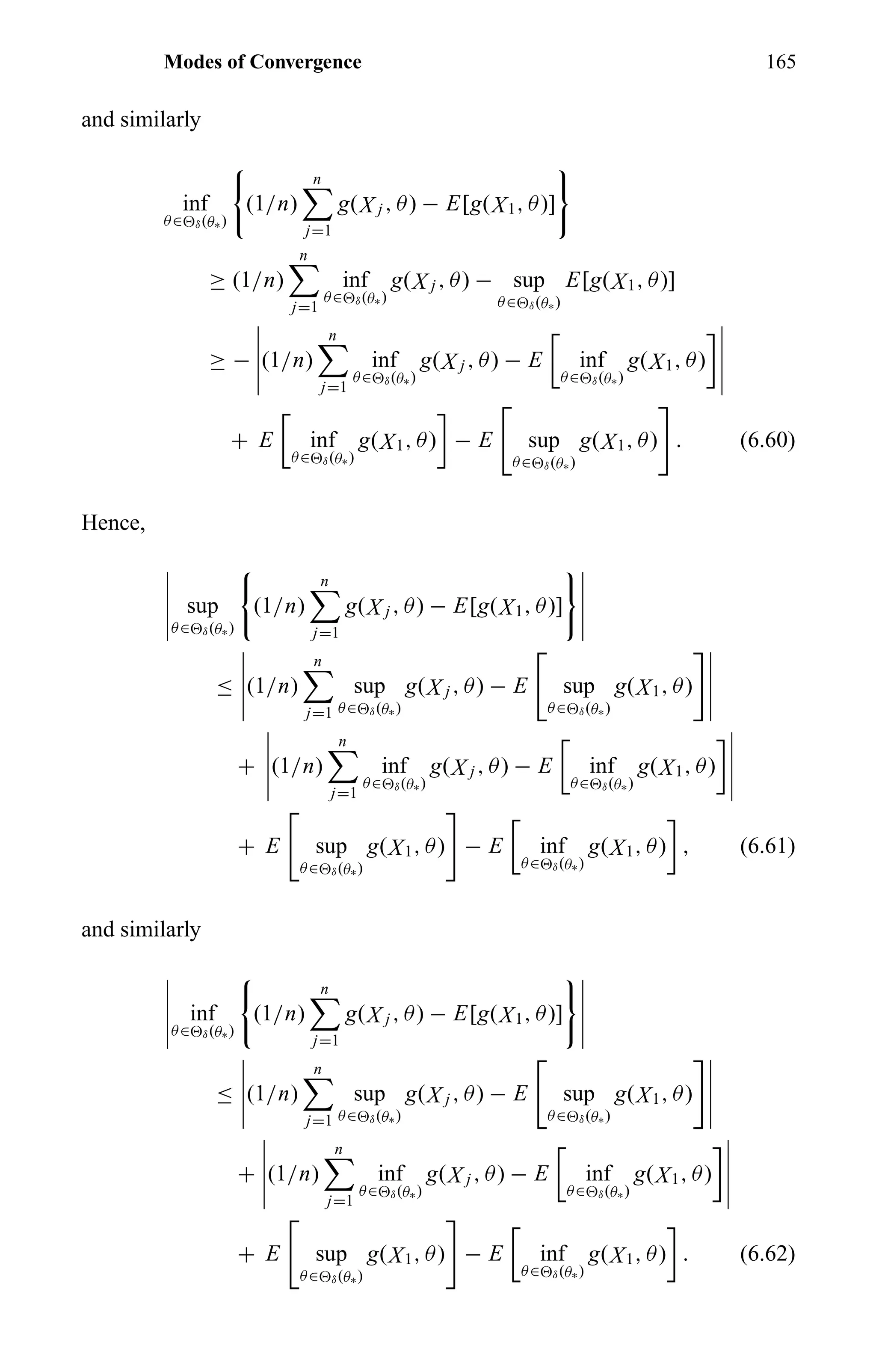 Modes of Convergence 165
and similarly
inf
θ∈ δ(θ∗)
(1/n)
n
j=1
g(X j , θ) − E[g(X1, θ)]
≥ (1/n)
n
j=1
inf
θ∈ δ(θ∗)
g(X j , θ) − sup
θ∈ δ(θ∗)
E[g(X1, θ)]
≥ − (1/n)
n
j=1
inf
θ∈ δ(θ∗)
g(X j , θ) − E inf
θ∈ δ(θ∗)
g(X1, θ)
+ E inf
θ∈ δ(θ∗)
g(X1, θ) − E sup
θ∈ δ(θ∗)
g(X1, θ) . (6.60)
Hence,
sup
θ∈ δ(θ∗)
(1/n)
n
j=1
g(X j , θ) − E[g(X1, θ)]
≤ (1/n)
n
j=1
sup
θ∈ δ(θ∗)
g(X j , θ) − E sup
θ∈ δ(θ∗)
g(X1, θ)
+ (1/n)
n
j=1
inf
θ∈ δ(θ∗)
g(X j , θ) − E inf
θ∈ δ(θ∗)
g(X1, θ)
+ E sup
θ∈ δ(θ∗)
g(X1, θ) − E inf
θ∈ δ(θ∗)
g(X1, θ) , (6.61)
and similarly
inf
θ∈ δ(θ∗)
(1/n)
n
j=1
g(X j , θ) − E[g(X1, θ)]
≤ (1/n)
n
j=1
sup
θ∈ δ(θ∗)
g(X j , θ) − E sup
θ∈ δ(θ∗)
g(X1, θ)
+ (1/n)
n
j=1
inf
θ∈ δ(θ∗)
g(X j , θ) − E inf
θ∈ δ(θ∗)
g(X1, θ)
+ E sup
θ∈ δ(θ∗)
g(X1, θ) − E inf
θ∈ δ(θ∗)
g(X1, θ) . (6.62)
 