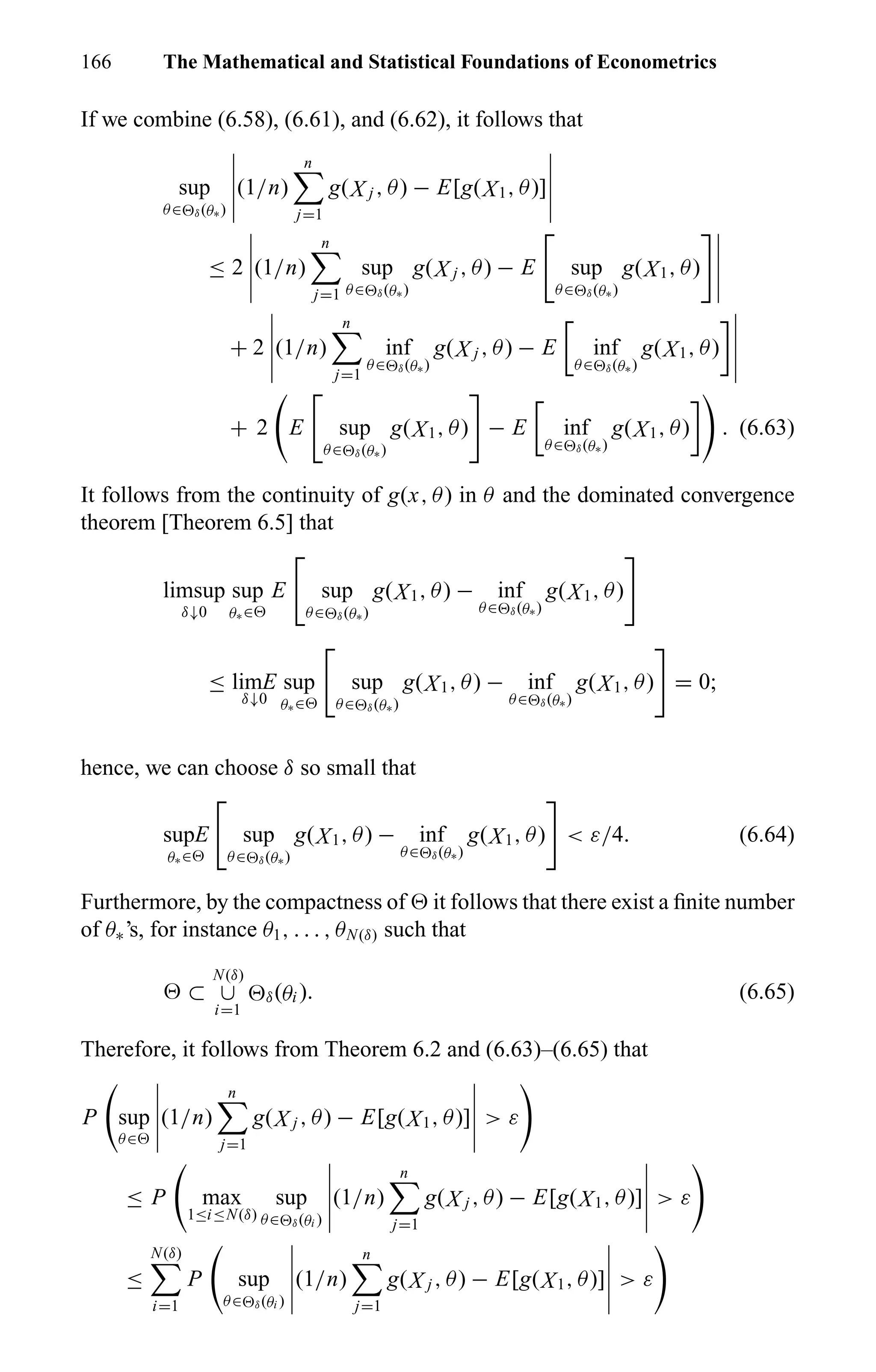166 The Mathematical and Statistical Foundations of Econometrics
If we combine (6.58), (6.61), and (6.62), it follows that
sup
θ∈ δ(θ∗)
(1/n)
n
j=1
g(X j , θ) − E[g(X1, θ)]
≤ 2 (1/n)
n
j=1
sup
θ∈ δ(θ∗)
g(X j , θ) − E sup
θ∈ δ(θ∗)
g(X1, θ)
+ 2 (1/n)
n
j=1
inf
θ∈ δ(θ∗)
g(X j , θ) − E inf
θ∈ δ(θ∗)
g(X1, θ)
+ 2 E sup
θ∈ δ(θ∗)
g(X1, θ) − E inf
θ∈ δ(θ∗)
g(X1, θ) . (6.63)
It follows from the continuity of g(x, θ) in θ and the dominated convergence
theorem [Theorem 6.5] that
limsup
δ↓0
sup
θ∗∈
E sup
θ∈ δ(θ∗)
g(X1, θ) − inf
θ∈ δ(θ∗)
g(X1, θ)
≤ limE
δ↓0
sup
θ∗∈
sup
θ∈ δ(θ∗)
g(X1, θ) − inf
θ∈ δ(θ∗)
g(X1, θ) = 0;
hence, we can choose δ so small that
supE
θ∗∈
sup
θ∈ δ(θ∗)
g(X1, θ) − inf
θ∈ δ(θ∗)
g(X1, θ) < ε/4. (6.64)
Furthermore, by the compactness of it follows that there exist a ﬁnite number
of θ∗’s, for instance θ1, . . . , θN(δ) such that
⊂
N(δ)
∪
i=1
δ(θi ). (6.65)
Therefore, it follows from Theorem 6.2 and (6.63)–(6.65) that
P sup
θ∈
(1/n)
n
j=1
g(X j , θ) − E[g(X1, θ)] > ε
≤ P max
1≤i≤N(δ)
sup
θ∈ δ(θi )
(1/n)
n
j=1
g(X j , θ) − E[g(X1, θ)] > ε
≤
N(δ)
i=1
P sup
θ∈ δ(θi )
(1/n)
n
j=1
g(X j , θ) − E[g(X1, θ)] > ε
 