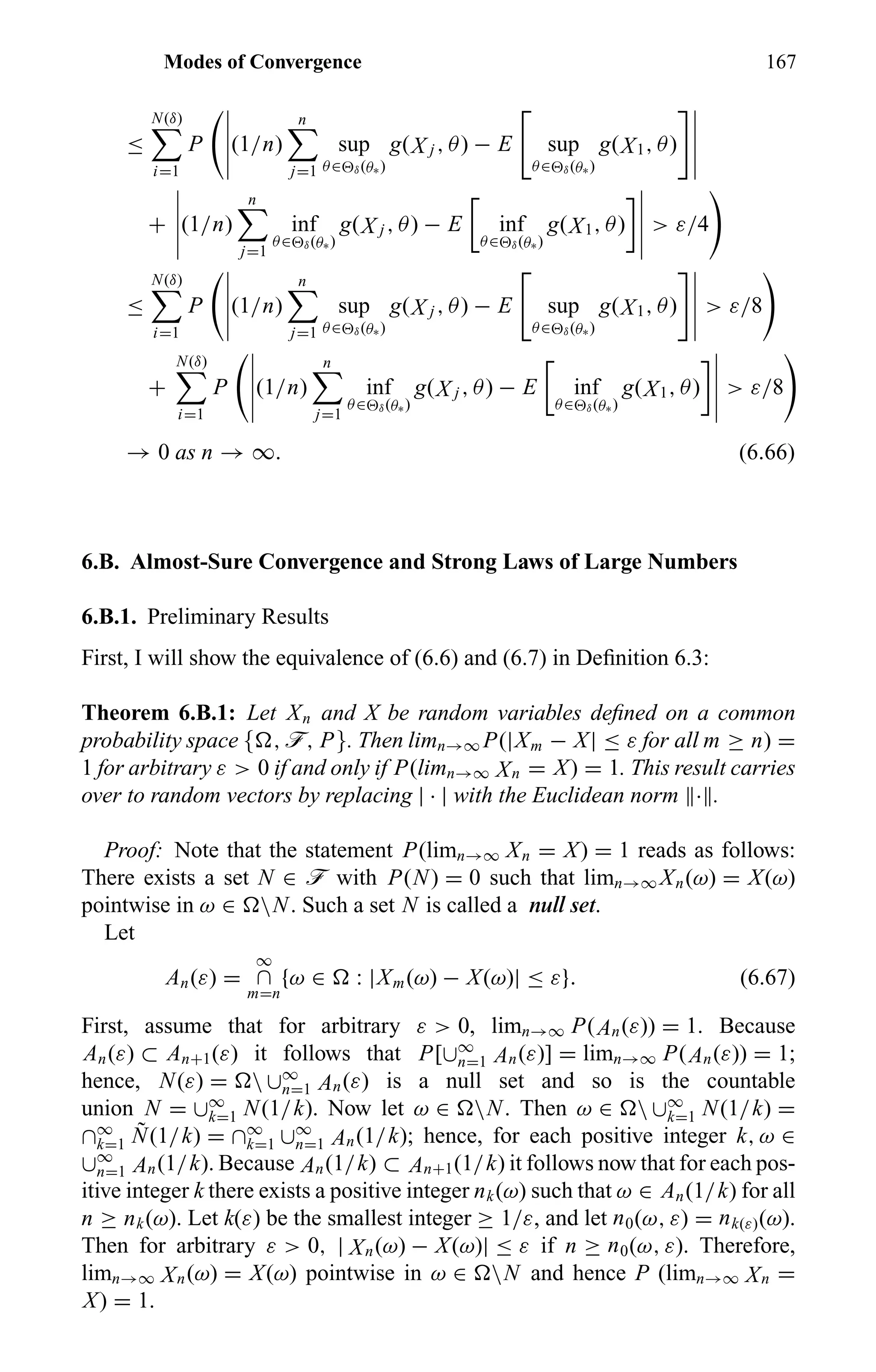 Modes of Convergence 167
≤
N(δ)
i=1
P (1/n)
n
j=1
sup
θ∈ δ(θ∗)
g(X j , θ) − E sup
θ∈ δ(θ∗)
g(X1, θ)
+ (1/n)
n
j=1
inf
θ∈ δ(θ∗)
g(X j , θ) − E inf
θ∈ δ(θ∗)
g(X1, θ) > ε/4
≤
N(δ)
i=1
P (1/n)
n
j=1
sup
θ∈ δ(θ∗)
g(X j , θ) − E sup
θ∈ δ(θ∗)
g(X1, θ) > ε/8
+
N(δ)
i=1
P (1/n)
n
j=1
inf
θ∈ δ(θ∗)
g(X j , θ) − E inf
θ∈ δ(θ∗)
g(X1, θ) > ε/8
→ 0 as n → ∞. (6.66)
6.B. Almost-Sure Convergence and Strong Laws of Large Numbers
6.B.1. Preliminary Results
First, I will show the equivalence of (6.6) and (6.7) in Deﬁnition 6.3:
Theorem 6.B.1: Let Xn and X be random variables deﬁned on a common
probability space { , ö, P}. Then limn→∞ P(|Xm − X| ≤ ε for all m ≥ n) =
1 for arbitrary ε > 0 if and only if P(limn→∞ Xn = X) = 1. This result carries
over to random vectors by replacing | · | with the Euclidean norm · .
Proof: Note that the statement P(limn→∞ Xn = X) = 1 reads as follows:
There exists a set N ∈ ö with P(N) = 0 such that limn→∞ Xn(ω) = X(ω)
pointwise in ω ∈ N. Such a set N is called a null set.
Let
An(ε) =
∞
∩
m=n
{ω ∈ : |Xm(ω) − X(ω)| ≤ ε}. (6.67)
First, assume that for arbitrary ε > 0, limn→∞ P(An(ε)) = 1. Because
An(ε) ⊂ An+1(ε) it follows that P[∪∞
n=1 An(ε)] = limn→∞ P(An(ε)) = 1;
hence, N(ε) =  ∪∞
n=1 An(ε) is a null set and so is the countable
union N = ∪∞
k=1 N(1/k). Now let ω ∈ N. Then ω ∈  ∪∞
k=1 N(1/k) =
∩∞
k=1
˜N(1/k) = ∩∞
k=1 ∪∞
n=1 An(1/k); hence, for each positive integer k, ω ∈
∪∞
n=1 An(1/k). Because An(1/k) ⊂ An+1(1/k) it follows now that for each pos-
itive integer k there exists a positive integer nk(ω) such that ω ∈ An(1/k) for all
n ≥ nk(ω). Let k(ε) be the smallest integer ≥ 1/ε, and let n0(ω, ε) = nk(ε)(ω).
Then for arbitrary ε > 0, | Xn(ω) − X(ω)| ≤ ε if n ≥ n0(ω, ε). Therefore,
limn→∞ Xn(ω) = X(ω) pointwise in ω ∈ N and hence P (limn→∞ Xn =
X) = 1.
 