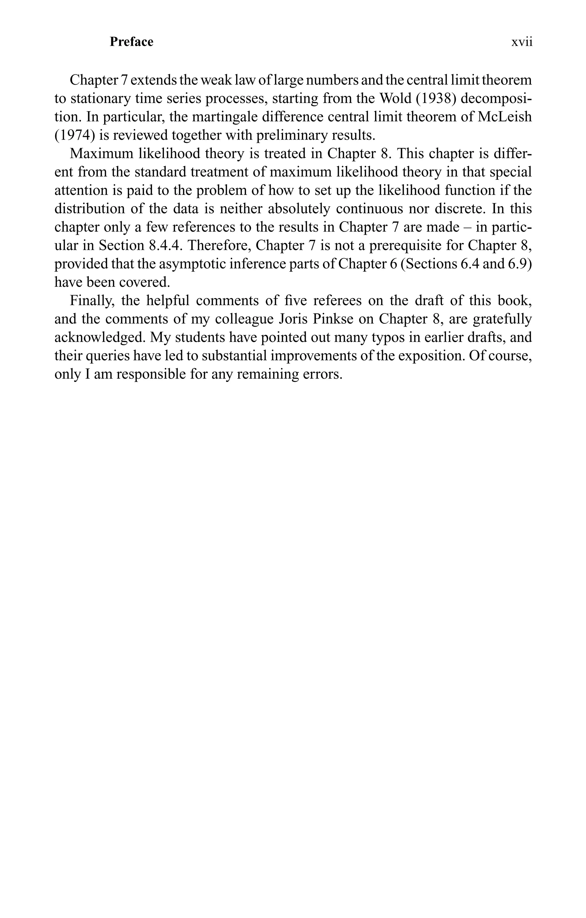 Preface xvii
Chapter 7 extends the weak law of large numbers and the central limit theorem
to stationary time series processes, starting from the Wold (1938) decomposi-
tion. In particular, the martingale difference central limit theorem of McLeish
(1974) is reviewed together with preliminary results.
Maximum likelihood theory is treated in Chapter 8. This chapter is differ-
ent from the standard treatment of maximum likelihood theory in that special
attention is paid to the problem of how to set up the likelihood function if the
distribution of the data is neither absolutely continuous nor discrete. In this
chapter only a few references to the results in Chapter 7 are made – in partic-
ular in Section 8.4.4. Therefore, Chapter 7 is not a prerequisite for Chapter 8,
provided that the asymptotic inference parts of Chapter 6 (Sections 6.4 and 6.9)
have been covered.
Finally, the helpful comments of ﬁve referees on the draft of this book,
and the comments of my colleague Joris Pinkse on Chapter 8, are gratefully
acknowledged. My students have pointed out many typos in earlier drafts, and
their queries have led to substantial improvements of the exposition. Of course,
only I am responsible for any remaining errors.
 