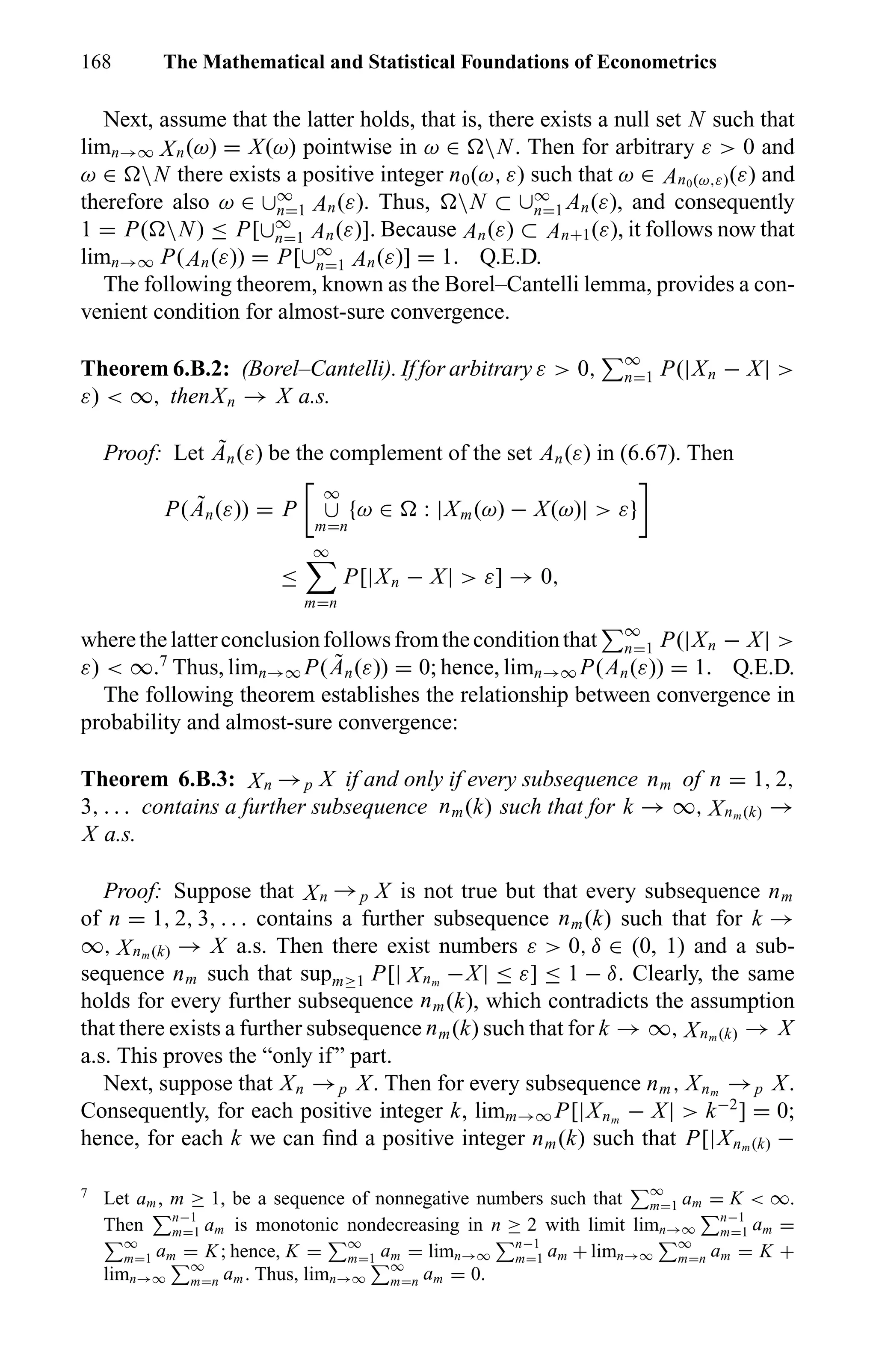 168 The Mathematical and Statistical Foundations of Econometrics
Next, assume that the latter holds, that is, there exists a null set N such that
limn→∞ Xn(ω) = X(ω) pointwise in ω ∈ N. Then for arbitrary ε > 0 and
ω ∈ N there exists a positive integer n0(ω, ε) such that ω ∈ An0(ω,ε)(ε) and
therefore also ω ∈ ∪∞
n=1 An(ε). Thus, N ⊂ ∪∞
n=1 An(ε), and consequently
1 = P( N) ≤ P[∪∞
n=1 An(ε)]. Because An(ε) ⊂ An+1(ε), it follows now that
limn→∞ P(An(ε)) = P[∪∞
n=1 An(ε)] = 1. Q.E.D.
The following theorem, known as the Borel–Cantelli lemma, provides a con-
venient condition for almost-sure convergence.
Theorem 6.B.2: (Borel–Cantelli). If for arbitrary ε > 0, ∞
n=1 P(|Xn − X| >
ε) < ∞, thenXn → X a.s.
Proof: Let ˜An(ε) be the complement of the set An(ε) in (6.67). Then
P( ˜An(ε)) = P
∞
∪
m=n
{ω ∈ : |Xm(ω) − X(ω)| > ε}
≤
∞
m=n
P[|Xn − X| > ε] → 0,
wherethelatterconclusionfollowsfromtheconditionthat ∞
n=1 P(|Xn − X| >
ε) < ∞.7
Thus, limn→∞ P( ˜An(ε)) = 0; hence, limn→∞ P(An(ε)) = 1. Q.E.D.
The following theorem establishes the relationship between convergence in
probability and almost-sure convergence:
Theorem 6.B.3: Xn →p X if and only if every subsequence nm of n = 1, 2,
3, . . . contains a further subsequence nm(k) such that for k → ∞, Xnm (k) →
X a.s.
Proof: Suppose that Xn →p X is not true but that every subsequence nm
of n = 1, 2, 3, . . . contains a further subsequence nm(k) such that for k →
∞, Xnm (k) → X a.s. Then there exist numbers ε > 0, δ ∈ (0, 1) and a sub-
sequence nm such that supm≥1 P[| Xnm
−X| ≤ ε] ≤ 1 − δ. Clearly, the same
holds for every further subsequence nm(k), which contradicts the assumption
that there exists a further subsequence nm(k) such that for k → ∞, Xnm (k) → X
a.s. This proves the “only if” part.
Next, suppose that Xn →p X. Then for every subsequence nm, Xnm
→p X.
Consequently, for each positive integer k, limm→∞ P[|Xnm
− X| > k−2
] = 0;
hence, for each k we can ﬁnd a positive integer nm(k) such that P[|Xnm (k) −
7
Let am, m ≥ 1, be a sequence of nonnegative numbers such that ∞
m=1 am = K < ∞.
Then n−1
m=1 am is monotonic nondecreasing in n ≥ 2 with limit limn→∞
n−1
m=1 am =
∞
m=1 am = K; hence, K = ∞
m=1 am = limn→∞
n−1
m=1 am + limn→∞
∞
m=n am = K +
limn→∞
∞
m=n am. Thus, limn→∞
∞
m=n am = 0.
 