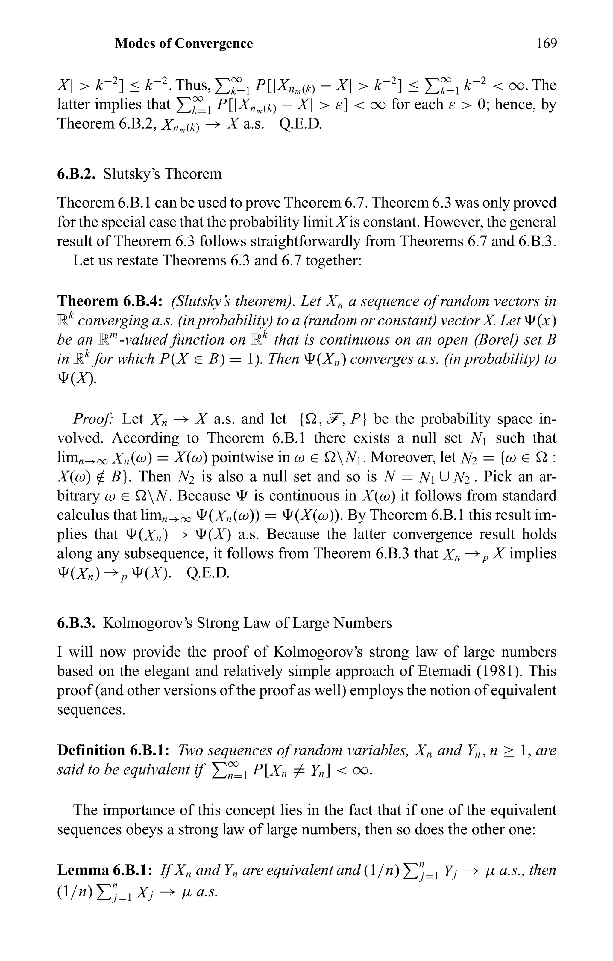 Modes of Convergence 169
X| > k−2
] ≤ k−2
. Thus, ∞
k=1 P[|Xnm (k) − X| > k−2
] ≤ ∞
k=1 k−2
< ∞. The
latter implies that ∞
k=1 P[|Xnm (k) − X| > ε] < ∞ for each ε > 0; hence, by
Theorem 6.B.2, Xnm (k) → X a.s. Q.E.D.
6.B.2. Slutsky’s Theorem
Theorem 6.B.1 can be used to prove Theorem 6.7. Theorem 6.3 was only proved
for the special case that the probability limit X is constant. However, the general
result of Theorem 6.3 follows straightforwardly from Theorems 6.7 and 6.B.3.
Let us restate Theorems 6.3 and 6.7 together:
Theorem 6.B.4: (Slutsky’s theorem). Let Xn a sequence of random vectors in
Rk
converging a.s. (in probability) to a (random or constant) vector X. Let (x)
be an Rm
-valued function on Rk
that is continuous on an open (Borel) set B
in Rk
for which P(X ∈ B) = 1). Then (Xn) converges a.s. (in probability) to
(X).
Proof: Let Xn → X a.s. and let { , ö, P} be the probability space in-
volved. According to Theorem 6.B.1 there exists a null set N1 such that
limn→∞ Xn(ω) = X(ω) pointwise in ω ∈ N1. Moreover, let N2 = {ω ∈ :
X(ω) /∈ B}. Then N2 is also a null set and so is N = N1 ∪ N2 . Pick an ar-
bitrary ω ∈ N. Because is continuous in X(ω) it follows from standard
calculus that limn→∞ (Xn(ω)) = (X(ω)). By Theorem 6.B.1 this result im-
plies that (Xn) → (X) a.s. Because the latter convergence result holds
along any subsequence, it follows from Theorem 6.B.3 that Xn →p X implies
(Xn) →p (X). Q.E.D.
6.B.3. Kolmogorov’s Strong Law of Large Numbers
I will now provide the proof of Kolmogorov’s strong law of large numbers
based on the elegant and relatively simple approach of Etemadi (1981). This
proof (and other versions of the proof as well) employs the notion of equivalent
sequences.
Definition 6.B.1: Two sequences of random variables, Xn and Yn, n ≥ 1, are
said to be equivalent if ∞
n=1 P[Xn = Yn] < ∞.
The importance of this concept lies in the fact that if one of the equivalent
sequences obeys a strong law of large numbers, then so does the other one:
Lemma 6.B.1: If Xn and Yn are equivalent and (1/n) n
j=1 Yj → µ a.s., then
(1/n) n
j=1 X j → µ a.s.
 