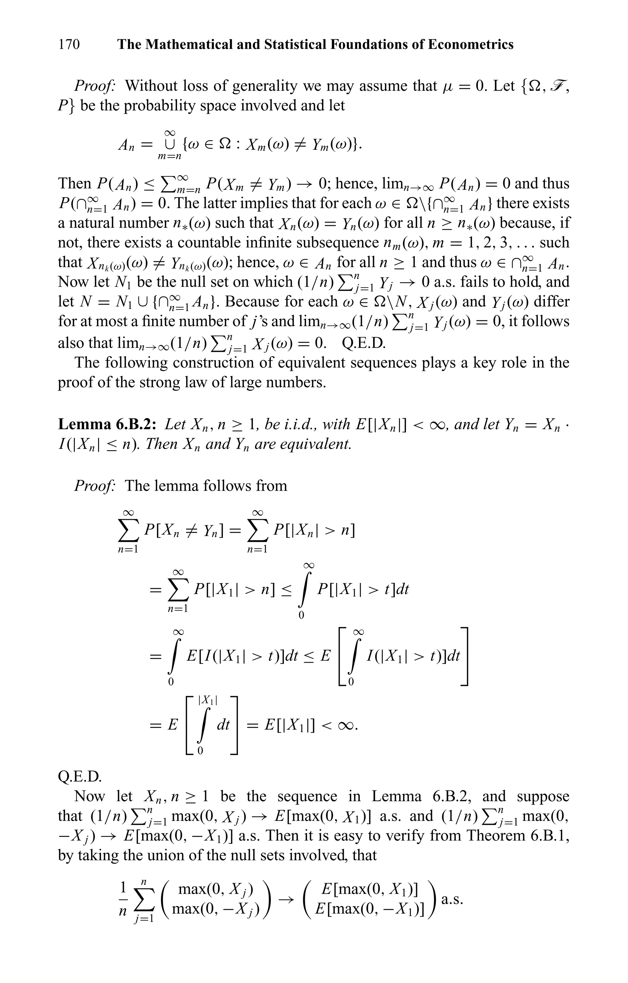 170 The Mathematical and Statistical Foundations of Econometrics
Proof: Without loss of generality we may assume that µ = 0. Let { , ö,
P} be the probability space involved and let
An =
∞
∪
m=n
{ω ∈ : Xm(ω) = Ym(ω)}.
Then P(An) ≤ ∞
m=n P(Xm = Ym) → 0; hence, limn→∞ P(An) = 0 and thus
P(∩∞
n=1 An) = 0. The latter implies that for each ω ∈ {∩∞
n=1 An} there exists
a natural number n∗(ω) such that Xn(ω) = Yn(ω) for all n ≥ n∗(ω) because, if
not, there exists a countable inﬁnite subsequence nm(ω), m = 1, 2, 3, . . . such
that Xnk (ω)(ω) = Ynk (ω)(ω); hence, ω ∈ An for all n ≥ 1 and thus ω ∈ ∩∞
n=1 An.
Now let N1 be the null set on which (1/n) n
j=1 Yj → 0 a.s. fails to hold, and
let N = N1 ∪ {∩∞
n=1 An}. Because for each ω ∈ N, X j (ω) and Yj (ω) differ
for at most a ﬁnite number of j’s and limn→∞(1/n) n
j=1 Yj (ω) = 0, it follows
also that limn→∞(1/n) n
j=1 X j (ω) = 0. Q.E.D.
The following construction of equivalent sequences plays a key role in the
proof of the strong law of large numbers.
Lemma 6.B.2: Let Xn, n ≥ 1, be i.i.d., with E[|Xn|] < ∞, and let Yn = Xn ·
I(|Xn| ≤ n). Then Xn and Yn are equivalent.
Proof: The lemma follows from
∞
n=1
P[Xn = Yn] =
∞
n=1
P[|Xn| > n]
=
∞
n=1
P[|X1| > n] ≤
∞
0
P[|X1| > t]dt
=
∞
0
E[I(|X1| > t)]dt ≤ E


∞
0
I(|X1| > t)]dt


= E


|X1|
0
dt

 = E[|X1|] < ∞.
Q.E.D.
Now let Xn, n ≥ 1 be the sequence in Lemma 6.B.2, and suppose
that (1/n) n
j=1 max(0, X j ) → E[max(0, X1)] a.s. and (1/n) n
j=1 max(0,
−X j ) → E[max(0, −X1)] a.s. Then it is easy to verify from Theorem 6.B.1,
by taking the union of the null sets involved, that
1
n
n
j=1
max(0, X j )
max(0, −X j )
→
E[max(0, X1)]
E[max(0, −X1)]
a.s.
 