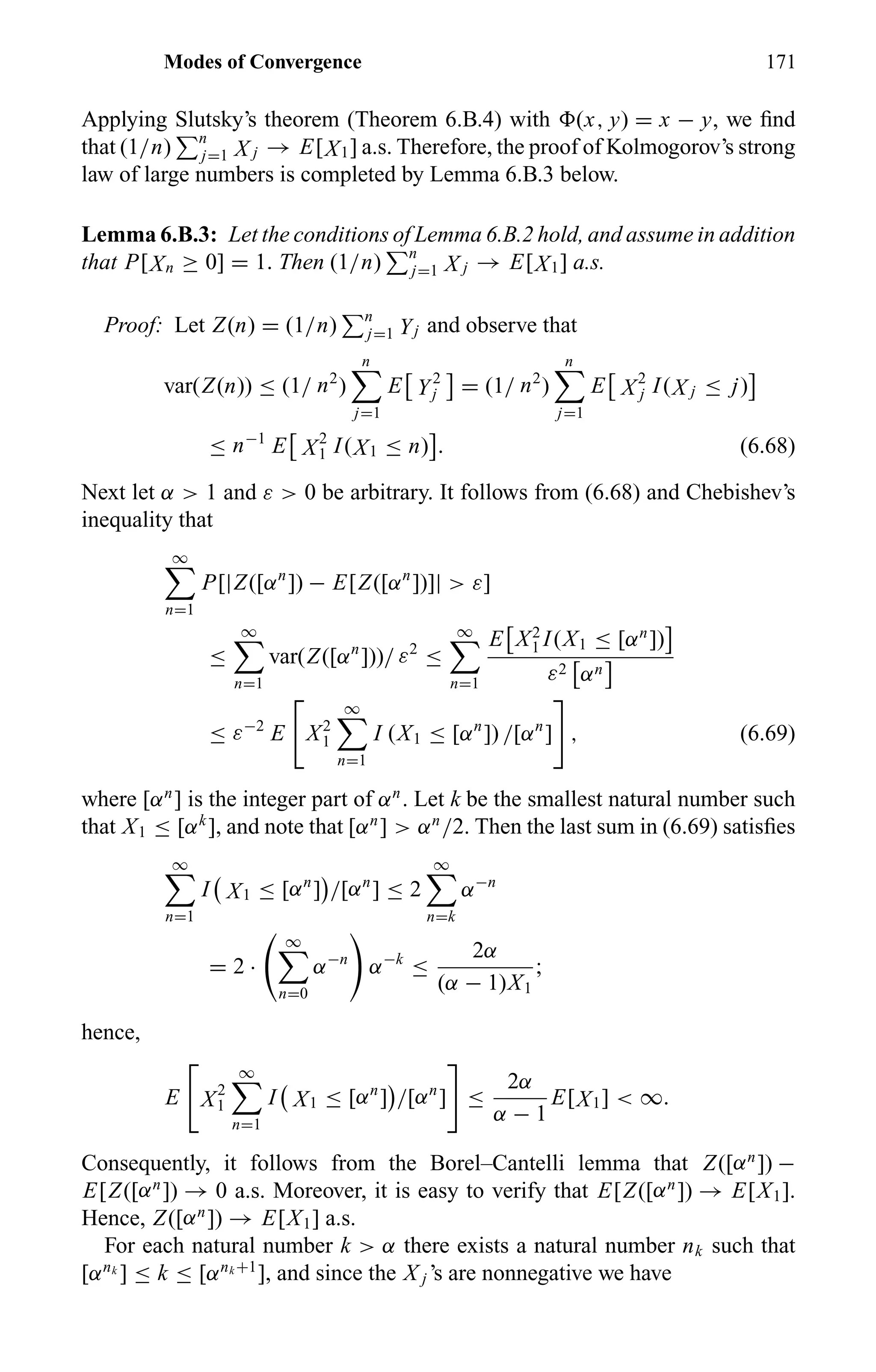 Modes of Convergence 171
Applying Slutsky’s theorem (Theorem 6.B.4) with (x, y) = x − y, we ﬁnd
that (1/n) n
j=1 X j → E[X1] a.s. Therefore, the proof of Kolmogorov’s strong
law of large numbers is completed by Lemma 6.B.3 below.
Lemma 6.B.3: Let the conditions of Lemma 6.B.2 hold, and assume in addition
that P[Xn ≥ 0] = 1. Then (1/n) n
j=1 X j → E[X1] a.s.
Proof: Let Z(n) = (1/n) n
j=1 Yj and observe that
var(Z(n)) ≤ (1/ n2
)
n
j=1
E Y2
j = (1/ n2
)
n
j=1
E X2
j I(X j ≤ j)
≤ n−1
E X2
1 I(X1 ≤ n) . (6.68)
Next let α > 1 and ε > 0 be arbitrary. It follows from (6.68) and Chebishev’s
inequality that
∞
n=1
P[|Z([αn
]) − E[Z([αn
])]| > ε]
≤
∞
n=1
var(Z([αn
]))/ ε2
≤
∞
n=1
E X2
1 I(X1 ≤ [αn
])
ε2 αn
≤ ε−2
E X2
1
∞
n=1
I (X1 ≤ [αn
]) /[αn
] , (6.69)
where [αn
] is the integer part of αn
. Let k be the smallest natural number such
that X1 ≤ [αk
], and note that [αn
] > αn
/2. Then the last sum in (6.69) satisﬁes
∞
n=1
I X1 ≤ [αn
] /[αn
] ≤ 2
∞
n=k
α−n
= 2 ·
∞
n=0
α−n
α−k
≤
2α
(α − 1)X1
;
hence,
E X2
1
∞
n=1
I X1 ≤ [αn
] /[αn
] ≤
2α
α − 1
E[X1] < ∞.
Consequently, it follows from the Borel–Cantelli lemma that Z([αn
]) −
E[Z([αn
]) → 0 a.s. Moreover, it is easy to verify that E[Z([αn
]) → E[X1].
Hence, Z([αn
]) → E[X1] a.s.
For each natural number k > α there exists a natural number nk such that
[αnk
] ≤ k ≤ [αnk +1
], and since the X j ’s are nonnegative we have
 