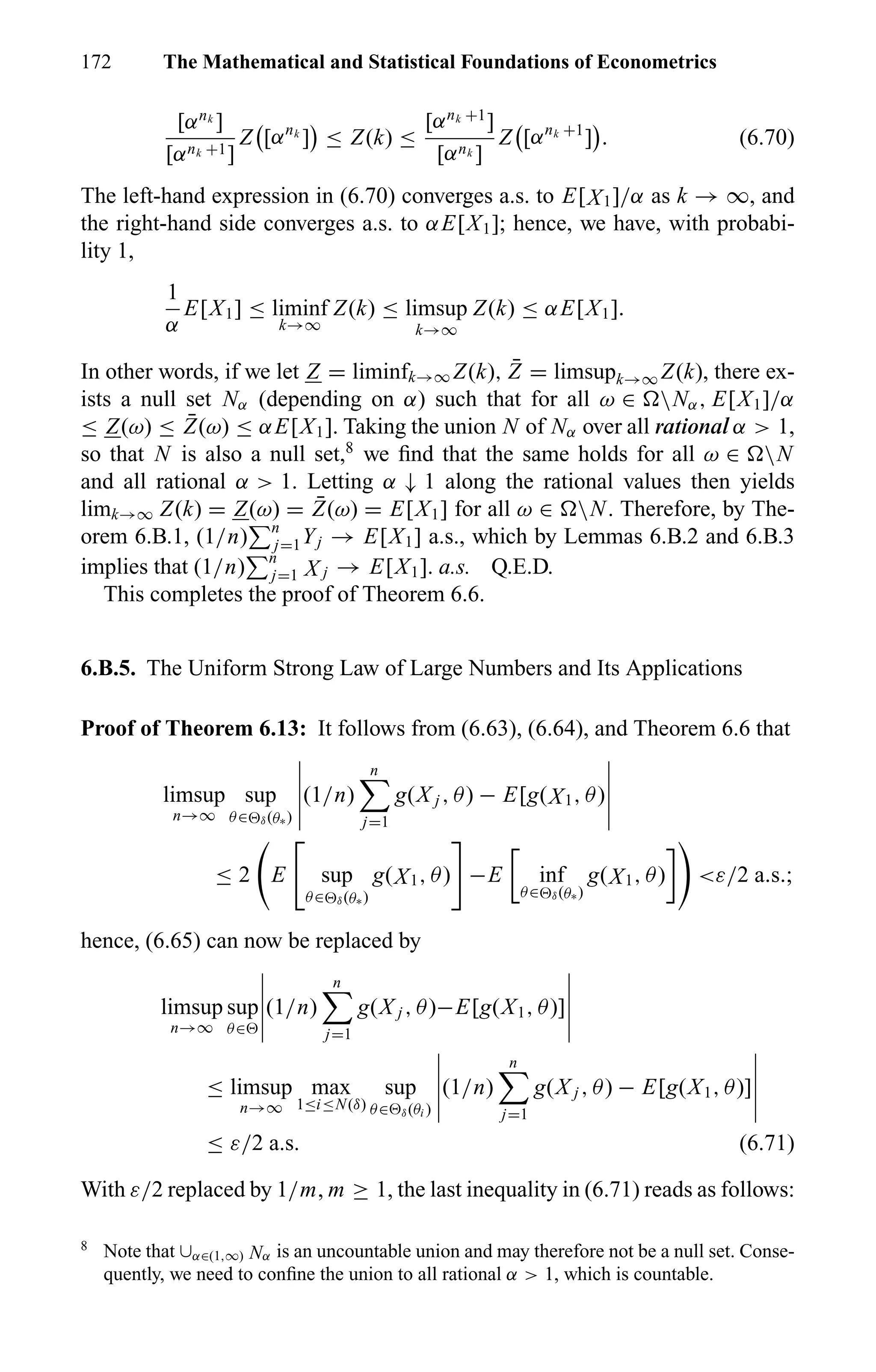 172 The Mathematical and Statistical Foundations of Econometrics
[αnk
]
[αnk +1]
Z [αnk
] ≤ Z(k) ≤
[αnk +1
]
[αnk ]
Z [αnk +1
] . (6.70)
The left-hand expression in (6.70) converges a.s. to E[X1]/α as k → ∞, and
the right-hand side converges a.s. to αE[X1]; hence, we have, with probabi-
lity 1,
1
α
E[X1] ≤ liminf
k→∞
Z(k) ≤ limsup
k→∞
Z(k) ≤ αE[X1].
In other words, if we let Z = liminfk→∞ Z(k), ¯Z = limsupk→∞ Z(k), there ex-
ists a null set Nα (depending on α) such that for all ω ∈ Nα, E[X1]/α
≤ Z(ω) ≤ ¯Z(ω) ≤ αE[X1]. Taking the union N of Nα over all rational α > 1,
so that N is also a null set,8
we ﬁnd that the same holds for all ω ∈ N
and all rational α > 1. Letting α ↓ 1 along the rational values then yields
limk→∞ Z(k) = Z(ω) = ¯Z(ω) = E[X1] for all ω ∈ N. Therefore, by The-
orem 6.B.1, (1/n) n
j=1Yj → E[X1] a.s., which by Lemmas 6.B.2 and 6.B.3
implies that (1/n) n
j=1 X j → E[X1]. a.s. Q.E.D.
This completes the proof of Theorem 6.6.
6.B.5. The Uniform Strong Law of Large Numbers and Its Applications
Proof of Theorem 6.13: It follows from (6.63), (6.64), and Theorem 6.6 that
limsup
n→∞
sup
θ∈ δ(θ∗)
(1/n)
n
j=1
g(X j , θ) − E[g(X1, θ)
≤ 2 E sup
θ∈ δ(θ∗)
g(X1, θ) −E inf
θ∈ δ(θ∗)
g(X1, θ) <ε/2 a.s.;
hence, (6.65) can now be replaced by
limsup
n→∞
sup
θ∈
(1/n)
n
j=1
g(X j , θ)−E[g(X1, θ)]
≤ limsup
n→∞
max
1≤i≤N(δ)
sup
θ∈ δ(θi )
(1/n)
n
j=1
g(X j , θ) − E[g(X1, θ)]
≤ ε/2 a.s. (6.71)
With ε/2 replaced by 1/m, m ≥ 1, the last inequality in (6.71) reads as follows:
8
Note that ∪α∈(1,∞) Nα is an uncountable union and may therefore not be a null set. Conse-
quently, we need to conﬁne the union to all rational α > 1, which is countable.
 