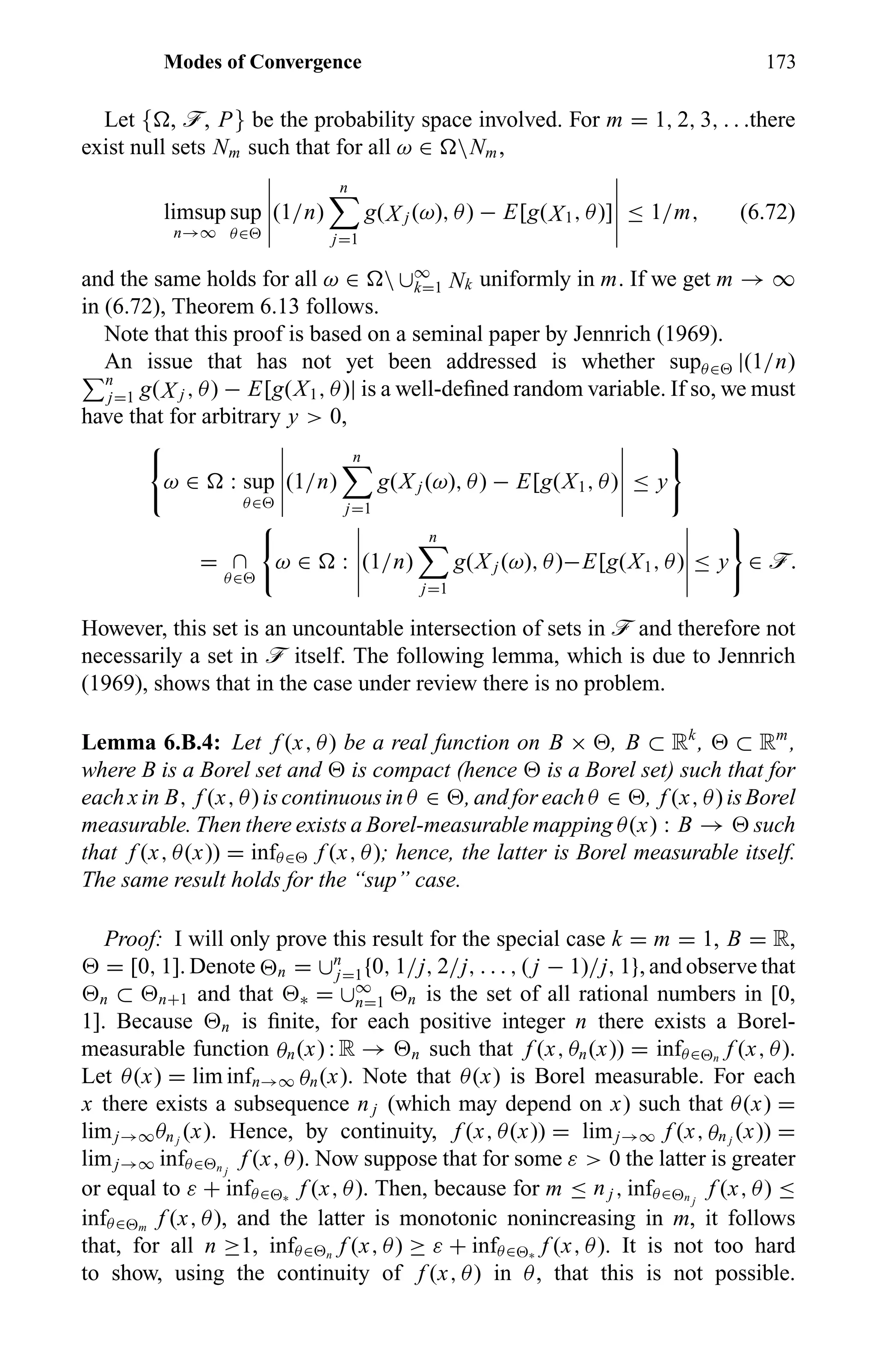 Modes of Convergence 173
Let { , ö, P} be the probability space involved. For m = 1, 2, 3, . . .there
exist null sets Nm such that for all ω ∈ Nm,
limsup
n→∞
sup
θ∈
(1/n)
n
j=1
g(X j (ω), θ) − E[g(X1, θ)] ≤ 1/m, (6.72)
and the same holds for all ω ∈  ∪∞
k=1 Nk uniformly in m. If we get m → ∞
in (6.72), Theorem 6.13 follows.
Note that this proof is based on a seminal paper by Jennrich (1969).
An issue that has not yet been addressed is whether supθ∈ |(1/n)
n
j=1 g(X j , θ) − E[g(X1, θ)| is a well-deﬁned random variable. If so, we must
have that for arbitrary y > 0,
ω ∈ : sup
θ∈
(1/n)
n
j=1
g(X j (ω), θ) − E[g(X1, θ) ≤ y
= ∩
θ∈
ω ∈ : (1/n)
n
j=1
g(X j (ω), θ)−E[g(X1, θ) ≤ y ∈ ö.
However, this set is an uncountable intersection of sets in ö and therefore not
necessarily a set in ö itself. The following lemma, which is due to Jennrich
(1969), shows that in the case under review there is no problem.
Lemma 6.B.4: Let f (x, θ) be a real function on B × , B ⊂ Rk
, ⊂ Rm
,
where B is a Borel set and is compact (hence is a Borel set) such that for
each x in B, f (x, θ) is continuous in θ ∈ , and for each θ ∈ , f (x, θ) is Borel
measurable. Then there exists a Borel-measurable mapping θ(x) : B → such
that f (x, θ(x)) = infθ∈ f (x, θ); hence, the latter is Borel measurable itself.
The same result holds for the “sup” case.
Proof: I will only prove this result for the special case k = m = 1, B = R,
= [0, 1]. Denote n = ∪n
j=1{0, 1/j, 2/j, . . . , ( j − 1)/j, 1}, and observe that
n ⊂ n+1 and that ∗ = ∪∞
n=1 n is the set of all rational numbers in [0,
1]. Because n is ﬁnite, for each positive integer n there exists a Borel-
measurable function θn(x) : R → n such that f (x, θn(x)) = infθ∈ n
f (x, θ).
Let θ(x) = lim infn→∞ θn(x). Note that θ(x) is Borel measurable. For each
x there exists a subsequence n j (which may depend on x) such that θ(x) =
limj→∞θn j
(x). Hence, by continuity, f (x, θ(x)) = limj→∞ f (x, θn j
(x)) =
limj→∞ infθ∈ n j
f (x, θ). Now suppose that for some ε > 0 the latter is greater
or equal to ε + infθ∈ ∗
f (x, θ). Then, because for m ≤ n j , infθ∈ n j
f (x, θ) ≤
infθ∈ m
f (x, θ), and the latter is monotonic nonincreasing in m, it follows
that, for all n ≥1, infθ∈ n
f (x, θ) ≥ ε + infθ∈ ∗
f (x, θ). It is not too hard
to show, using the continuity of f (x, θ) in θ, that this is not possible.
 