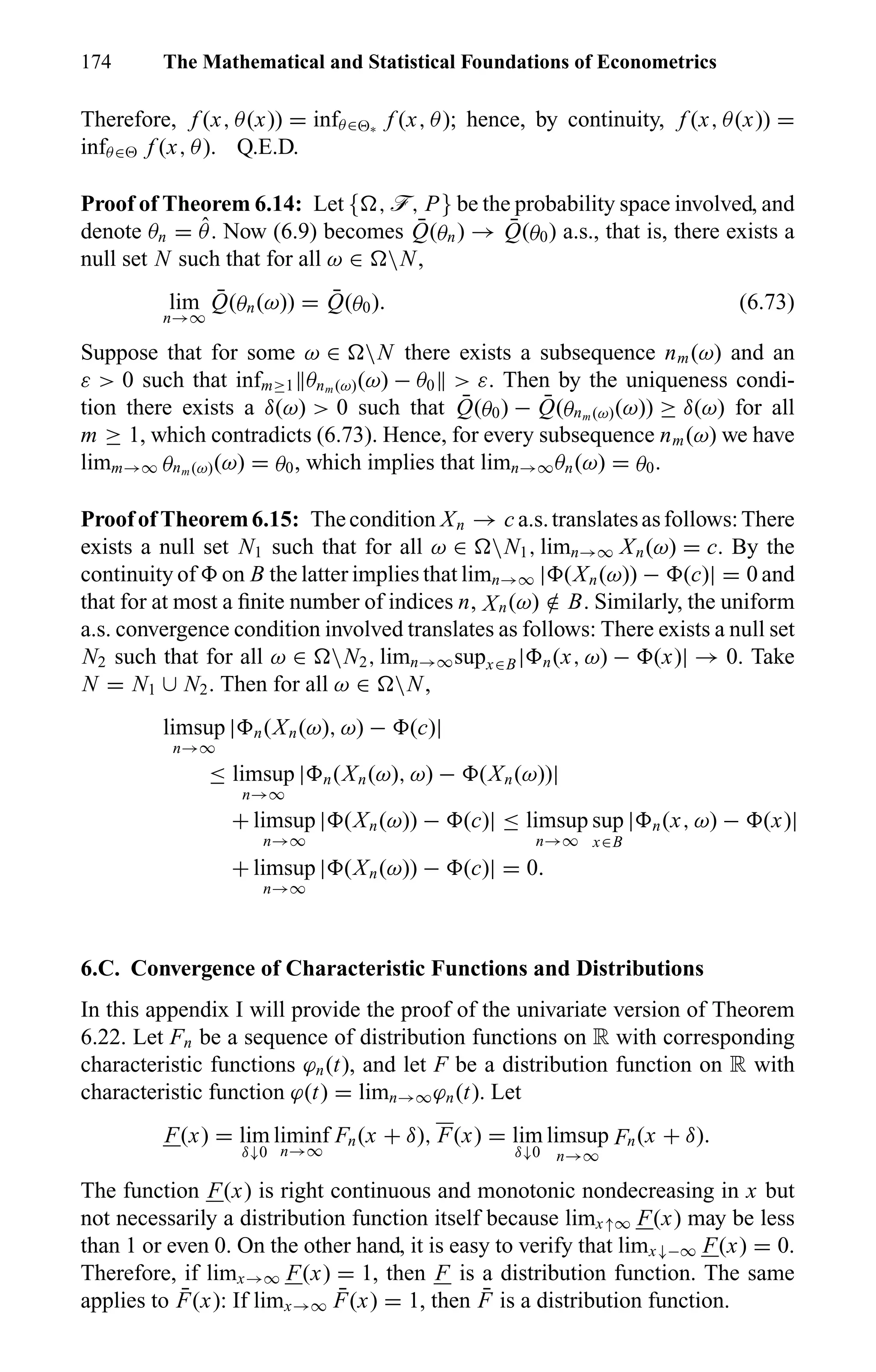 174 The Mathematical and Statistical Foundations of Econometrics
Therefore, f (x, θ(x)) = infθ∈ ∗
f (x, θ); hence, by continuity, f (x, θ(x)) =
infθ∈ f (x, θ). Q.E.D.
Proof of Theorem 6.14: Let { , ö, P} be the probability space involved, and
denote θn = ˆθ. Now (6.9) becomes ¯Q(θn) → ¯Q(θ0) a.s., that is, there exists a
null set N such that for all ω ∈ N,
lim
n→∞
¯Q(θn(ω)) = ¯Q(θ0). (6.73)
Suppose that for some ω ∈ N there exists a subsequence nm(ω) and an
ε > 0 such that infm≥1 θnm (ω)(ω) − θ0 > ε. Then by the uniqueness condi-
tion there exists a δ(ω) > 0 such that ¯Q(θ0) − ¯Q(θnm (ω)(ω)) ≥ δ(ω) for all
m ≥ 1, which contradicts (6.73). Hence, for every subsequence nm(ω) we have
limm→∞ θnm (ω)(ω) = θ0, which implies that limn→∞θn(ω) = θ0.
ProofofTheorem6.15: Thecondition Xn → c a.s.translatesasfollows:There
exists a null set N1 such that for all ω ∈ N1, limn→∞ Xn(ω) = c. By the
continuity of on B the latter implies that limn→∞ | (Xn(ω)) − (c)| = 0 and
that for at most a ﬁnite number of indices n, Xn(ω) /∈ B. Similarly, the uniform
a.s. convergence condition involved translates as follows: There exists a null set
N2 such that for all ω ∈ N2, limn→∞supx∈B| n(x, ω) − (x)| → 0. Take
N = N1 ∪ N2. Then for all ω ∈ N,
limsup
n→∞
| n(Xn(ω), ω) − (c)|
≤ limsup
n→∞
| n(Xn(ω), ω) − (Xn(ω))|
+ limsup
n→∞
| (Xn(ω)) − (c)| ≤ limsup
n→∞
sup
x∈B
| n(x, ω) − (x)|
+ limsup
n→∞
| (Xn(ω)) − (c)| = 0.
6.C. Convergence of Characteristic Functions and Distributions
In this appendix I will provide the proof of the univariate version of Theorem
6.22. Let Fn be a sequence of distribution functions on R with corresponding
characteristic functions ϕn(t), and let F be a distribution function on R with
characteristic function ϕ(t) = limn→∞ϕn(t). Let
F(x) = lim
δ↓0
liminf
n→∞
Fn(x + δ), F(x) = lim
δ↓0
limsup
n→∞
Fn(x + δ).
The function F(x) is right continuous and monotonic nondecreasing in x but
not necessarily a distribution function itself because limx↑∞ F(x) may be less
than 1 or even 0. On the other hand, it is easy to verify that limx↓−∞ F(x) = 0.
Therefore, if limx→∞ F(x) = 1, then F is a distribution function. The same
applies to ¯F(x): If limx→∞
¯F(x) = 1, then ¯F is a distribution function.
 