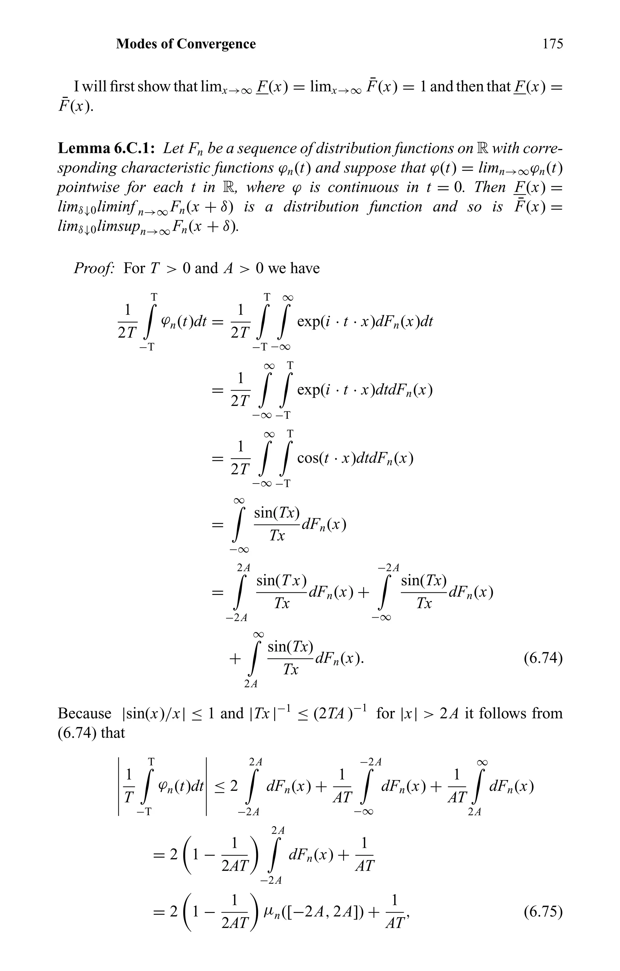Modes of Convergence 175
I will ﬁrst show that limx→∞ F(x) = limx→∞
¯F(x) = 1 and then that F(x) =
¯F(x).
Lemma 6.C.1: Let Fn be a sequence of distribution functions on R with corre-
sponding characteristic functions ϕn(t) and suppose that ϕ(t) = limn→∞ϕn(t)
pointwise for each t in R, where ϕ is continuous in t = 0. Then F(x) =
limδ↓0liminf n→∞ Fn(x + δ) is a distribution function and so is ¯F(x) =
limδ↓0limsupn→∞ Fn(x + δ).
Proof: For T > 0 and A > 0 we have
1
2T
T
−T
ϕn(t)dt =
1
2T
T
−T
∞
−∞
exp(i · t · x)dFn(x)dt
=
1
2T
∞
−∞
T
−T
exp(i · t · x)dtdFn(x)
=
1
2T
∞
−∞
T
−T
cos(t · x)dtdFn(x)
=
∞
−∞
sin(Tx)
Tx
dFn(x)
=
2A
−2A
sin(T x)
Tx
dFn(x) +
−2A
−∞
sin(Tx)
Tx
dFn(x)
+
∞
2A
sin(Tx)
Tx
dFn(x). (6.74)
Because |sin(x)/x| ≤ 1 and |Tx |−1
≤ (2TA )−1
for |x| > 2A it follows from
(6.74) that
1
T
T
−T
ϕn(t)dt ≤ 2
2A
−2A
dFn(x) +
1
AT
−2A
−∞
dFn(x) +
1
AT
∞
2A
dFn(x)
= 2 1 −
1
2AT
2A
−2A
dFn(x) +
1
AT
= 2 1 −
1
2AT
µn([−2A, 2A]) +
1
AT
, (6.75)
 