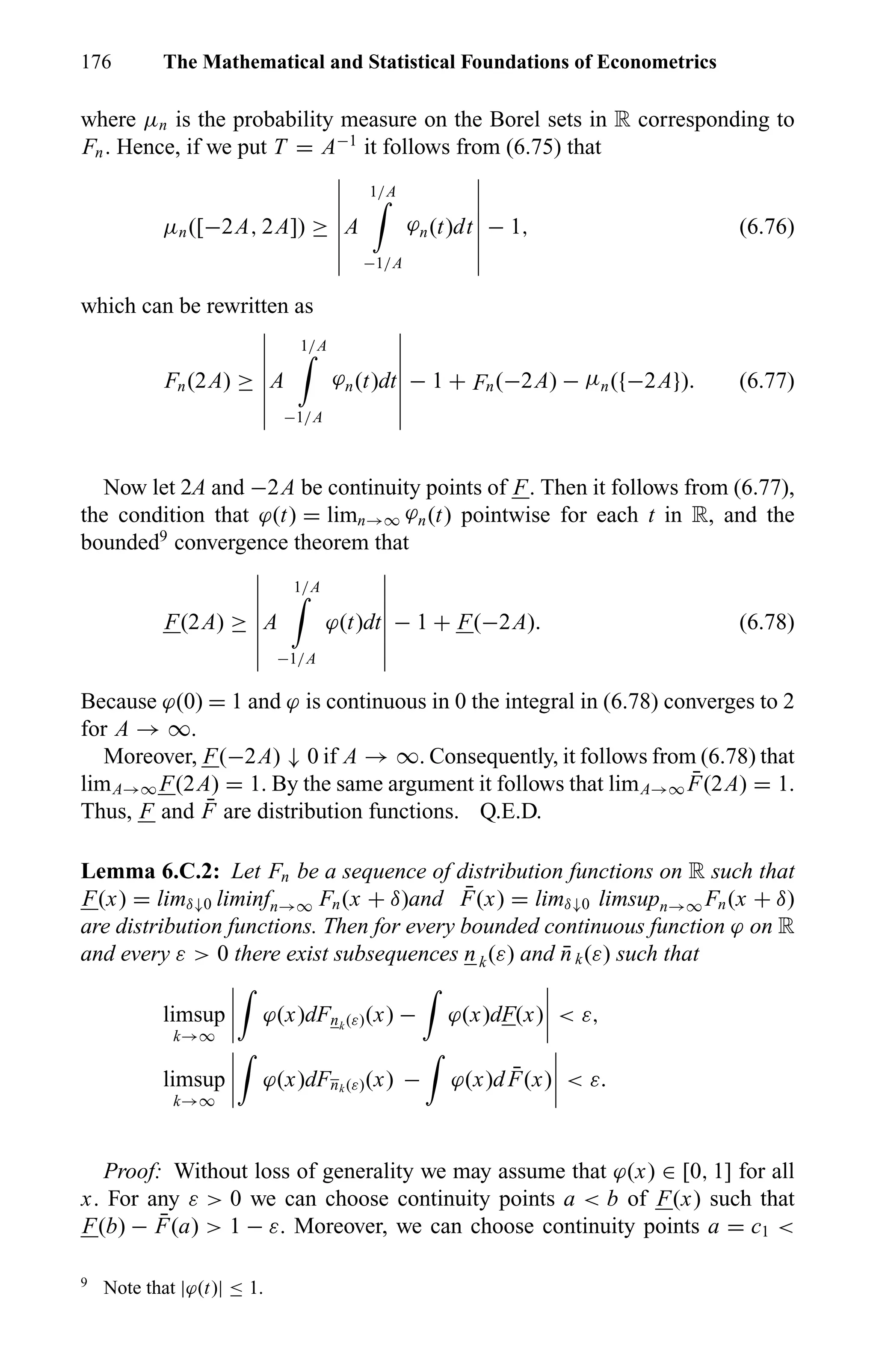 176 The Mathematical and Statistical Foundations of Econometrics
where µn is the probability measure on the Borel sets in R corresponding to
Fn. Hence, if we put T = A−1
it follows from (6.75) that
µn([−2A, 2A]) ≥ A
1/A
−1/A
ϕn(t)dt − 1, (6.76)
which can be rewritten as
Fn(2A) ≥ A
1/A
−1/A
ϕn(t)dt − 1 + Fn(−2A) − µn({−2A}). (6.77)
Now let 2A and −2A be continuity points of F. Then it follows from (6.77),
the condition that ϕ(t) = limn→∞ ϕn(t) pointwise for each t in R, and the
bounded9
convergence theorem that
F(2A) ≥ A
1/A
−1/A
ϕ(t)dt − 1 + F(−2A). (6.78)
Because ϕ(0) = 1 and ϕ is continuous in 0 the integral in (6.78) converges to 2
for A → ∞.
Moreover, F(−2A) ↓ 0 if A → ∞. Consequently, it follows from (6.78) that
limA→∞ F(2A) = 1. By the same argument it follows that limA→∞
¯F(2A) = 1.
Thus, F and ¯F are distribution functions. Q.E.D.
Lemma 6.C.2: Let Fn be a sequence of distribution functions on R such that
F(x) = limδ↓0 liminfn→∞ Fn(x + δ)and ¯F(x) = limδ↓0 limsupn→∞ Fn(x + δ)
are distribution functions. Then for every bounded continuous function ϕ on R
and every ε > 0 there exist subsequences nk(ε) and ¯nk(ε) such that
limsup
k→∞
ϕ(x)dFnk (ε)(x) − ϕ(x)dF(x) < ε,
limsup
k→∞
ϕ(x)dFnk (ε)(x) − ϕ(x)d ¯F(x) < ε.
Proof: Without loss of generality we may assume that ϕ(x) ∈ [0, 1] for all
x. For any ε > 0 we can choose continuity points a < b of F(x) such that
F(b) − ¯F(a) > 1 − ε. Moreover, we can choose continuity points a = c1 <
9
Note that |ϕ(t)| ≤ 1.
 
