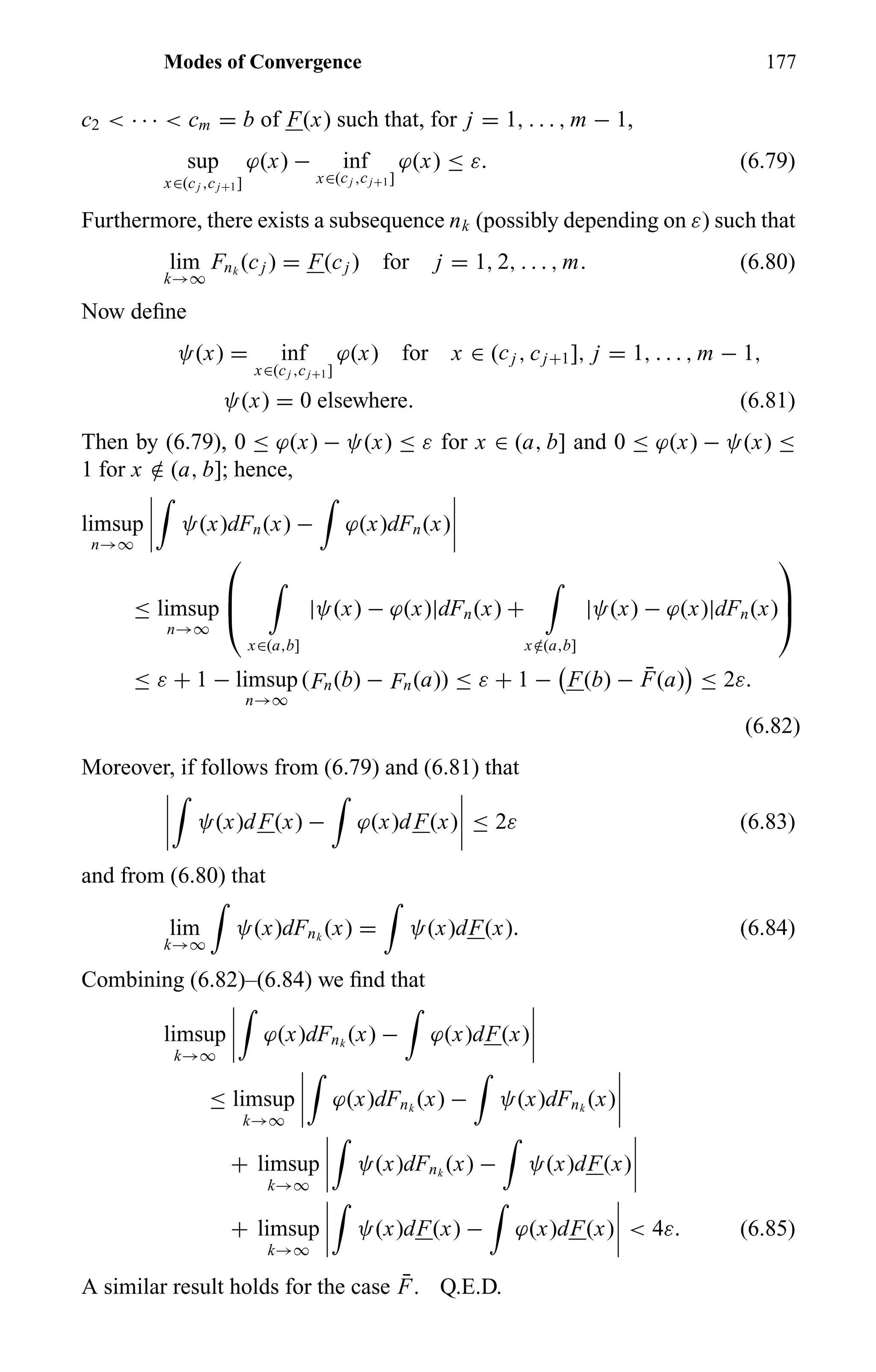 Modes of Convergence 177
c2 < · · · < cm = b of F(x) such that, for j = 1, . . . , m − 1,
sup
x∈(cj ,cj+1]
ϕ(x) − inf
x∈(cj ,cj+1]
ϕ(x) ≤ ε. (6.79)
Furthermore, there exists a subsequence nk (possibly depending on ε) such that
lim
k→∞
Fnk
(cj ) = F(cj ) for j = 1, 2, . . . , m. (6.80)
Now deﬁne
ψ(x) = inf
x∈(cj ,cj+1]
ϕ(x) for x ∈ (cj , cj+1], j = 1, . . . , m − 1,
ψ(x) = 0 elsewhere. (6.81)
Then by (6.79), 0 ≤ ϕ(x) − ψ(x) ≤ ε for x ∈ (a, b] and 0 ≤ ϕ(x) − ψ(x) ≤
1 for x /∈ (a, b]; hence,
limsup
n→∞
ψ(x)dFn(x) − ϕ(x)dFn(x)
≤ limsup
n→∞



x∈(a,b]
|ψ(x) − ϕ(x)|dFn(x) +
x /∈(a,b]
|ψ(x) − ϕ(x)|dFn(x)



≤ ε + 1 − limsup
n→∞
(Fn(b) − Fn(a)) ≤ ε + 1 − F(b) − ¯F(a) ≤ 2ε.
(6.82)
Moreover, if follows from (6.79) and (6.81) that
ψ(x)dF(x) − ϕ(x)dF(x) ≤ 2ε (6.83)
and from (6.80) that
lim
k→∞
ψ(x)dFnk
(x) = ψ(x)dF(x). (6.84)
Combining (6.82)–(6.84) we ﬁnd that
limsup
k→∞
ϕ(x)dFnk
(x) − ϕ(x)dF(x)
≤ limsup
k→∞
ϕ(x)dFnk
(x) − ψ(x)dFnk
(x)
+ limsup
k→∞
ψ(x)dFnk
(x) − ψ(x)dF(x)
+ limsup
k→∞
ψ(x)dF(x) − ϕ(x)dF(x) < 4ε. (6.85)
A similar result holds for the case ¯F. Q.E.D.
 