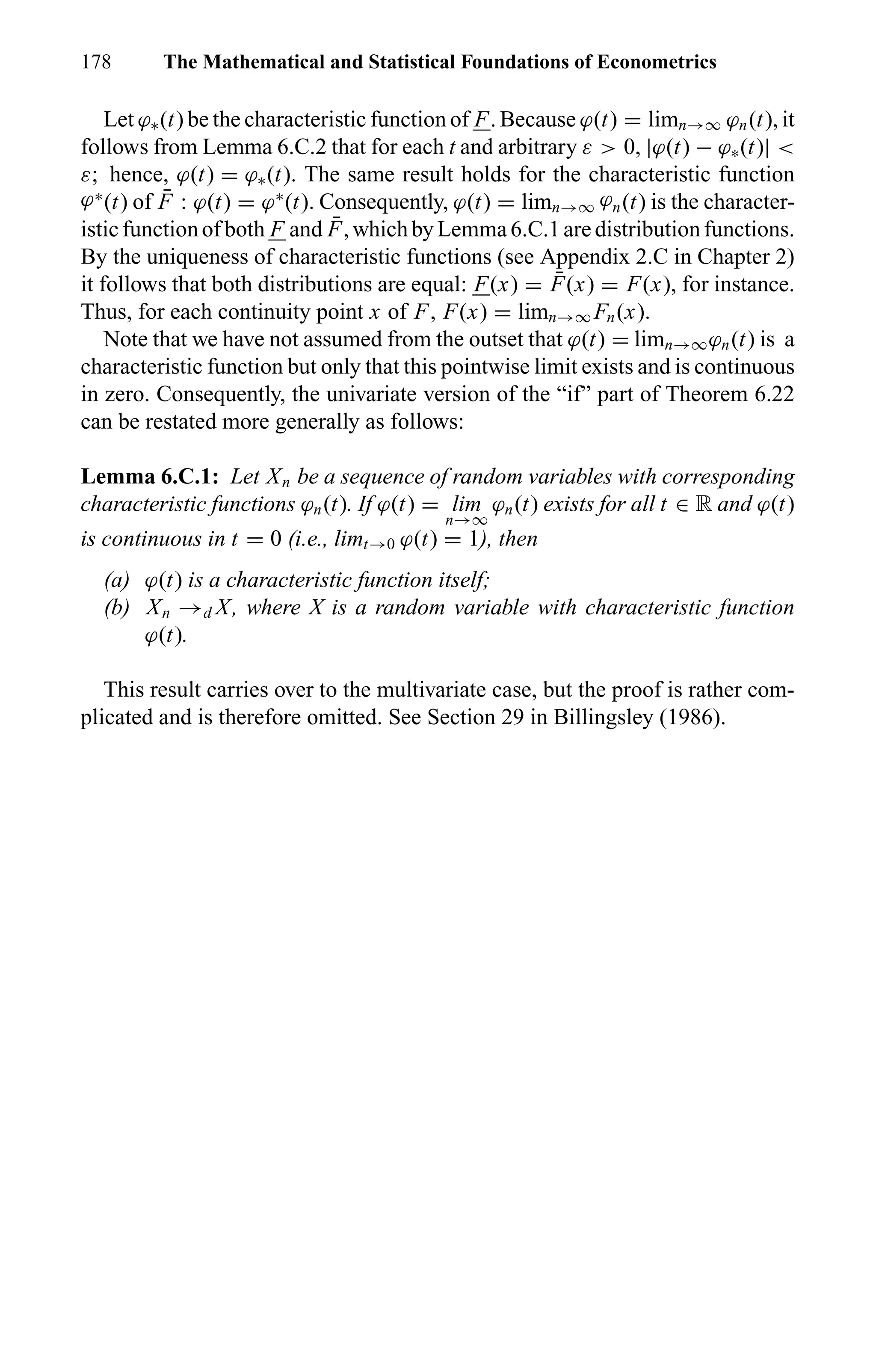 178 The Mathematical and Statistical Foundations of Econometrics
Let ϕ∗(t) be the characteristic function of F. Because ϕ(t) = limn→∞ ϕn(t), it
follows from Lemma 6.C.2 that for each t and arbitrary ε > 0, |ϕ(t) − ϕ∗(t)| <
ε; hence, ϕ(t) = ϕ∗(t). The same result holds for the characteristic function
ϕ∗
(t) of ¯F : ϕ(t) = ϕ∗
(t). Consequently, ϕ(t) = limn→∞ ϕn(t) is the character-
isticfunctionofboth F and ¯F,whichbyLemma6.C.1aredistributionfunctions.
By the uniqueness of characteristic functions (see Appendix 2.C in Chapter 2)
it follows that both distributions are equal: F(x) = ¯F(x) = F(x), for instance.
Thus, for each continuity point x of F, F(x) = limn→∞ Fn(x).
Note that we have not assumed from the outset that ϕ(t) = limn→∞ϕn(t) is a
characteristic function but only that this pointwise limit exists and is continuous
in zero. Consequently, the univariate version of the “if” part of Theorem 6.22
can be restated more generally as follows:
Lemma 6.C.1: Let Xn be a sequence of random variables with corresponding
characteristic functions ϕn(t). If ϕ(t) = lim
n→∞
ϕn(t) exists for all t ∈ R and ϕ(t)
is continuous in t = 0 (i.e., limt→0 ϕ(t) = 1), then
(a) ϕ(t) is a characteristic function itself;
(b) Xn →d X, where X is a random variable with characteristic function
ϕ(t).
This result carries over to the multivariate case, but the proof is rather com-
plicated and is therefore omitted. See Section 29 in Billingsley (1986).
 