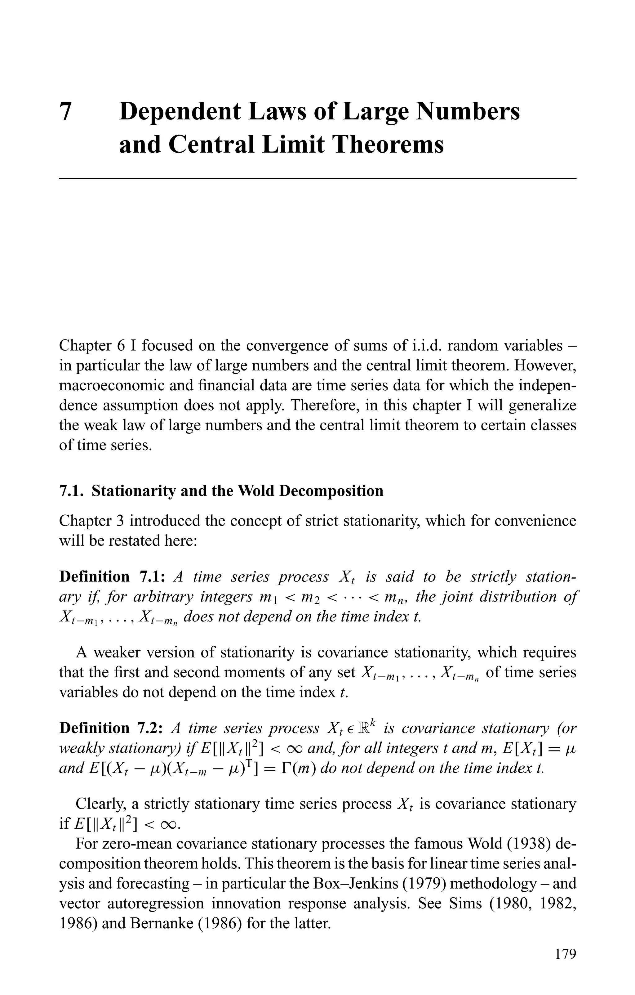 7 Dependent Laws of Large Numbers
and Central Limit Theorems
Chapter 6 I focused on the convergence of sums of i.i.d. random variables –
in particular the law of large numbers and the central limit theorem. However,
macroeconomic and ﬁnancial data are time series data for which the indepen-
dence assumption does not apply. Therefore, in this chapter I will generalize
the weak law of large numbers and the central limit theorem to certain classes
of time series.
7.1. Stationarity and the Wold Decomposition
Chapter 3 introduced the concept of strict stationarity, which for convenience
will be restated here:
Definition 7.1: A time series process Xt is said to be strictly station-
ary if, for arbitrary integers m1 < m2 < · · · < mn, the joint distribution of
Xt−m1
, . . . , Xt−mn
does not depend on the time index t.
A weaker version of stationarity is covariance stationarity, which requires
that the ﬁrst and second moments of any set Xt−m1
, . . . , Xt−mn
of time series
variables do not depend on the time index t.
Definition 7.2: A time series process Xt Rk
is covariance stationary (or
weakly stationary) if E[ Xt
2
] < ∞ and, for all integers t and m, E[Xt ] = µ
and E[(Xt − µ)(Xt−m − µ)T
] = (m) do not depend on the time index t.
Clearly, a strictly stationary time series process Xt is covariance stationary
if E[ Xt
2
] < ∞.
For zero-mean covariance stationary processes the famous Wold (1938) de-
composition theorem holds. This theorem is the basis for linear time series anal-
ysis and forecasting – in particular the Box–Jenkins (1979) methodology – and
vector autoregression innovation response analysis. See Sims (1980, 1982,
1986) and Bernanke (1986) for the latter.
179
 