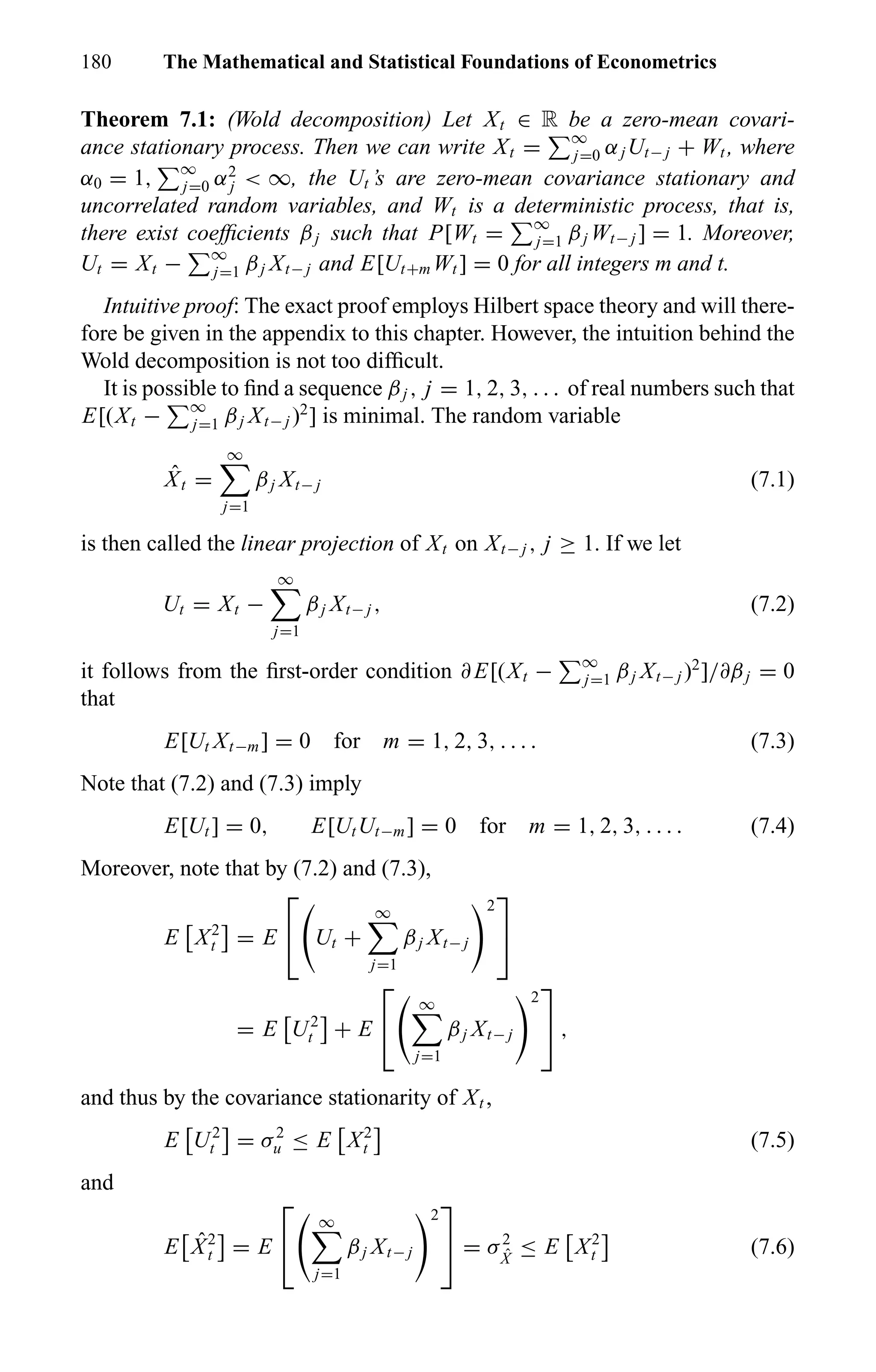 180 The Mathematical and Statistical Foundations of Econometrics
Theorem 7.1: (Wold decomposition) Let Xt ∈ R be a zero-mean covari-
ance stationary process. Then we can write Xt = ∞
j=0 αjUt− j + Wt , where
α0 = 1, ∞
j=0 α2
j < ∞, the Ut ’s are zero-mean covariance stationary and
uncorrelated random variables, and Wt is a deterministic process, that is,
there exist coefﬁcients βj such that P[Wt = ∞
j=1 βj Wt− j ] = 1. Moreover,
Ut = Xt − ∞
j=1 βj Xt− j and E[Ut+m Wt ] = 0 for all integers m and t.
Intuitive proof: The exact proof employs Hilbert space theory and will there-
fore be given in the appendix to this chapter. However, the intuition behind the
Wold decomposition is not too difﬁcult.
It is possible to ﬁnd a sequence βj , j = 1, 2, 3, . . . of real numbers such that
E[(Xt − ∞
j=1 βj Xt− j )2
] is minimal. The random variable
ˆXt =
∞
j=1
βj Xt− j (7.1)
is then called the linear projection of Xt on Xt− j , j ≥ 1. If we let
Ut = Xt −
∞
j=1
βj Xt− j , (7.2)
it follows from the ﬁrst-order condition ∂E[(Xt − ∞
j=1 βj Xt− j )2
]/∂βj = 0
that
E[Ut Xt−m] = 0 for m = 1, 2, 3, . . . . (7.3)
Note that (7.2) and (7.3) imply
E[Ut ] = 0, E[UtUt−m] = 0 for m = 1, 2, 3, . . . . (7.4)
Moreover, note that by (7.2) and (7.3),
E X2
t = E

 Ut +
∞
j=1
βj Xt− j
2


= E U2
t + E


∞
j=1
βj Xt− j
2

 ,
and thus by the covariance stationarity of Xt ,
E U2
t = σ2
u ≤ E X2
t (7.5)
and
E ˆX2
t = E


∞
j=1
βj Xt− j
2

 = σ2
ˆX
≤ E X2
t (7.6)
 