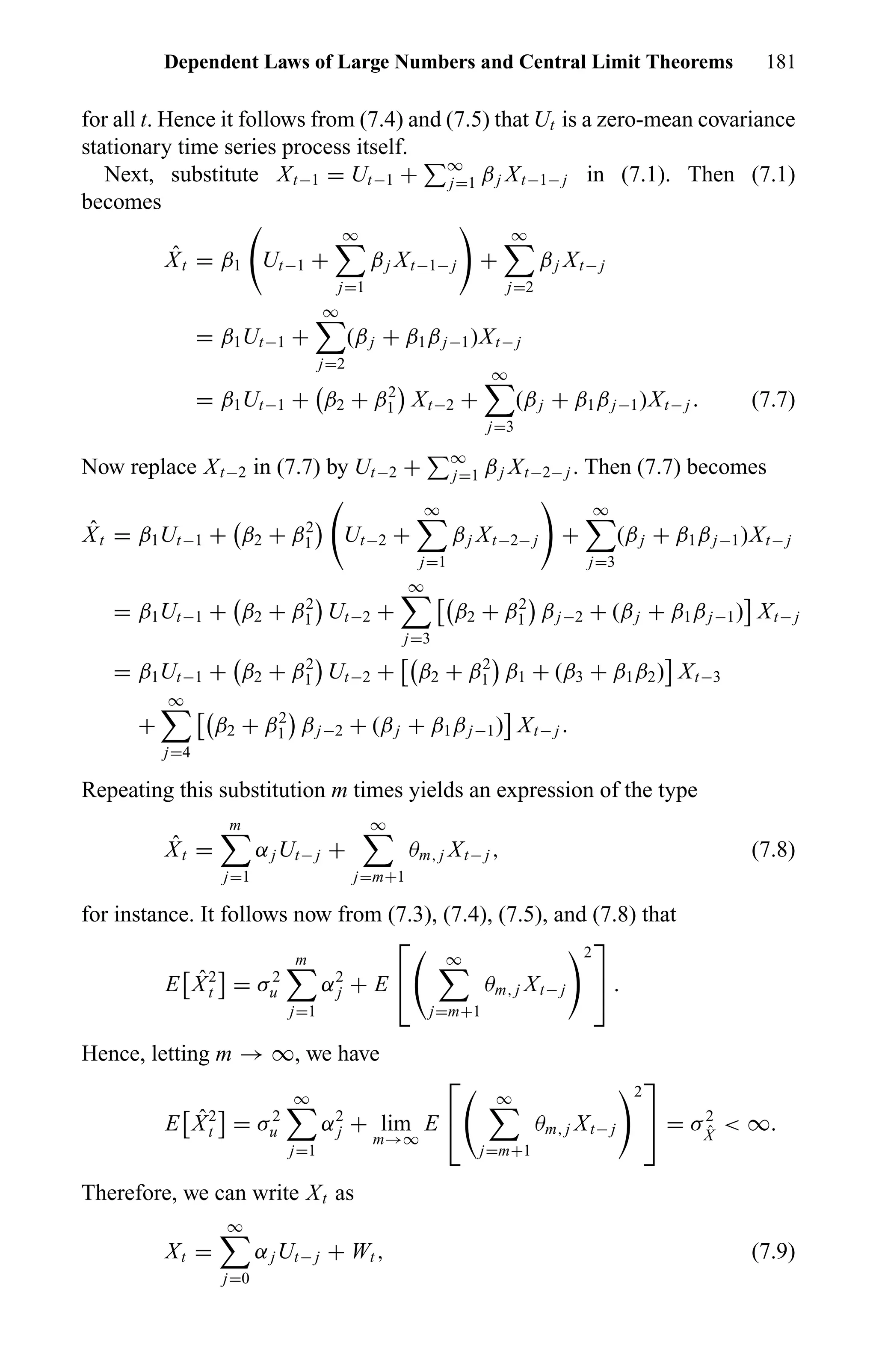 Dependent Laws of Large Numbers and Central Limit Theorems 181
for all t. Hence it follows from (7.4) and (7.5) that Ut is a zero-mean covariance
stationary time series process itself.
Next, substitute Xt−1 = Ut−1 + ∞
j=1 βj Xt−1− j in (7.1). Then (7.1)
becomes
ˆXt = β1 Ut−1 +
∞
j=1
βj Xt−1− j +
∞
j=2
βj Xt− j
= β1Ut−1 +
∞
j=2
(βj + β1βj−1)Xt− j
= β1Ut−1 + β2 + β2
1 Xt−2 +
∞
j=3
(βj + β1βj−1)Xt− j . (7.7)
Now replace Xt−2 in (7.7) by Ut−2 + ∞
j=1 βj Xt−2− j . Then (7.7) becomes
ˆXt = β1Ut−1 + β2 + β2
1 Ut−2 +
∞
j=1
βj Xt−2− j +
∞
j=3
(βj + β1βj−1)Xt− j
= β1Ut−1 + β2 + β2
1 Ut−2 +
∞
j=3
β2 + β2
1 βj−2 + (βj + β1βj−1) Xt− j
= β1Ut−1 + β2 + β2
1 Ut−2 + β2 + β2
1 β1 + (β3 + β1β2) Xt−3
+
∞
j=4
β2 + β2
1 βj−2 + (βj + β1βj−1) Xt− j .
Repeating this substitution m times yields an expression of the type
ˆXt =
m
j=1
αjUt− j +
∞
j=m+1
θm, j Xt− j , (7.8)
for instance. It follows now from (7.3), (7.4), (7.5), and (7.8) that
E ˆX2
t = σ2
u
m
j=1
α2
j + E


∞
j=m+1
θm, j Xt− j
2

 .
Hence, letting m → ∞, we have
E ˆX2
t = σ2
u
∞
j=1
α2
j + lim
m→∞
E


∞
j=m+1
θm, j Xt− j
2

 = σ2
ˆX
< ∞.
Therefore, we can write Xt as
Xt =
∞
j=0
αjUt− j + Wt , (7.9)
 