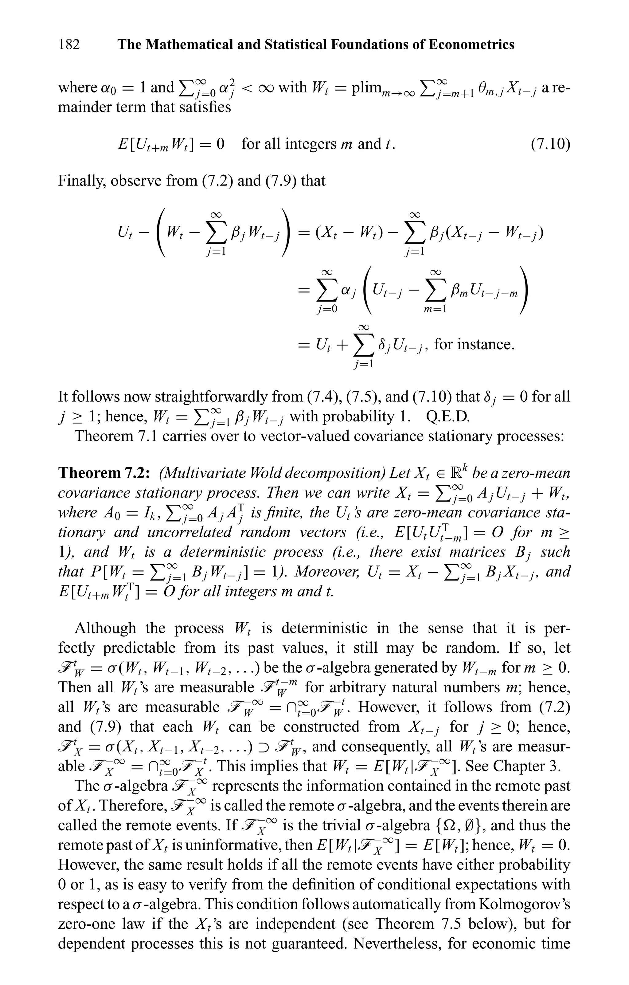 182 The Mathematical and Statistical Foundations of Econometrics
where α0 = 1 and ∞
j=0 α2
j < ∞ with Wt = plimm→∞
∞
j=m+1 θm, j Xt− j a re-
mainder term that satisﬁes
E[Ut+m Wt ] = 0 for all integers m and t. (7.10)
Finally, observe from (7.2) and (7.9) that
Ut − Wt −
∞
j=1
βj Wt− j = (Xt − Wt ) −
∞
j=1
βj (Xt− j − Wt− j )
=
∞
j=0
αj Ut− j −
∞
m=1
βmUt− j−m
= Ut +
∞
j=1
δjUt− j , for instance.
It follows now straightforwardly from (7.4), (7.5), and (7.10) that δj = 0 for all
j ≥ 1; hence, Wt = ∞
j=1 βj Wt− j with probability 1. Q.E.D.
Theorem 7.1 carries over to vector-valued covariance stationary processes:
Theorem 7.2: (Multivariate Wold decomposition) Let Xt ∈ Rk
be a zero-mean
covariance stationary process. Then we can write Xt = ∞
j=0 AjUt− j + Wt ,
where A0 = Ik, ∞
j=0 Aj AT
j is ﬁnite, the Ut ’s are zero-mean covariance sta-
tionary and uncorrelated random vectors (i.e., E[UtUT
t−m] = O for m ≥
1), and Wt is a deterministic process (i.e., there exist matrices Bj such
that P[Wt = ∞
j=1 Bj Wt− j ] = 1). Moreover, Ut = Xt − ∞
j=1 Bj Xt− j , and
E[Ut+m WT
t ] = O for all integers m and t.
Although the process Wt is deterministic in the sense that it is per-
fectly predictable from its past values, it still may be random. If so, let
öt
W = σ(Wt , Wt−1, Wt−2, . . .) be the σ-algebra generated by Wt−m for m ≥ 0.
Then all Wt ’s are measurable öt−m
W for arbitrary natural numbers m; hence,
all Wt ’s are measurable ö−∞
W = ∩∞
t=0ö−t
W . However, it follows from (7.2)
and (7.9) that each Wt can be constructed from Xt− j for j ≥ 0; hence,
öt
X = σ(Xt , Xt−1, Xt−2, . . .) ⊃ öt
W , and consequently, all Wt ’s are measur-
able ö−∞
X = ∩∞
t=0ö−t
X . This implies that Wt = E[Wt |ö−∞
X ]. See Chapter 3.
The σ-algebra ö−∞
X represents the information contained in the remote past
of Xt . Therefore, ö−∞
X is called the remote σ-algebra, and the events therein are
called the remote events. If ö−∞
X is the trivial σ-algebra { , ∅}, and thus the
remote past of Xt is uninformative, then E[Wt |ö−∞
X ] = E[Wt ]; hence, Wt = 0.
However, the same result holds if all the remote events have either probability
0 or 1, as is easy to verify from the deﬁnition of conditional expectations with
respect to a σ-algebra. This condition follows automatically from Kolmogorov’s
zero-one law if the Xt ’s are independent (see Theorem 7.5 below), but for
dependent processes this is not guaranteed. Nevertheless, for economic time
 
