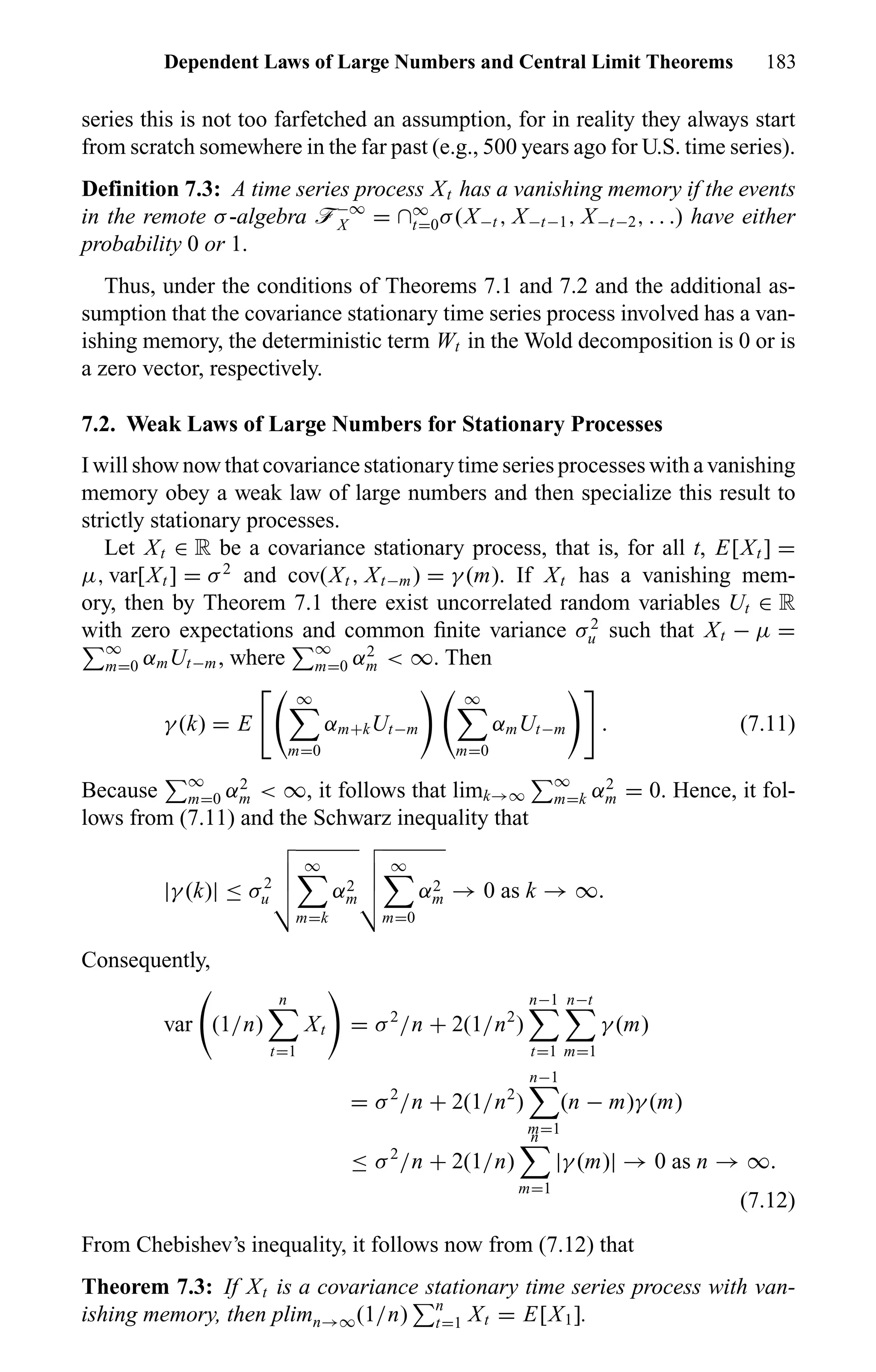 Dependent Laws of Large Numbers and Central Limit Theorems 183
series this is not too farfetched an assumption, for in reality they always start
from scratch somewhere in the far past (e.g., 500 years ago for U.S. time series).
Definition 7.3: A time series process Xt has a vanishing memory if the events
in the remote σ-algebra ö−∞
X = ∩∞
t=0σ(X−t , X−t−1, X−t−2, . . .) have either
probability 0 or 1.
Thus, under the conditions of Theorems 7.1 and 7.2 and the additional as-
sumption that the covariance stationary time series process involved has a van-
ishing memory, the deterministic term Wt in the Wold decomposition is 0 or is
a zero vector, respectively.
7.2. Weak Laws of Large Numbers for Stationary Processes
I will show now that covariance stationary time series processes with a vanishing
memory obey a weak law of large numbers and then specialize this result to
strictly stationary processes.
Let Xt ∈ R be a covariance stationary process, that is, for all t, E[Xt ] =
µ, var[Xt ] = σ2
and cov(Xt , Xt−m) = γ (m). If Xt has a vanishing mem-
ory, then by Theorem 7.1 there exist uncorrelated random variables Ut ∈ R
with zero expectations and common ﬁnite variance σ2
u such that Xt − µ =
∞
m=0 αmUt−m, where ∞
m=0 α2
m < ∞. Then
γ (k) = E
∞
m=0
αm+kUt−m
∞
m=0
αmUt−m . (7.11)
Because ∞
m=0 α2
m < ∞, it follows that limk→∞
∞
m=k α2
m = 0. Hence, it fol-
lows from (7.11) and the Schwarz inequality that
|γ (k)| ≤ σ2
u
∞
m=k
α2
m
∞
m=0
α2
m → 0 as k → ∞.
Consequently,
var (1/n)
n
t=1
Xt = σ2
/n + 2(1/n2
)
n−1
t=1
n−t
m=1
γ (m)
= σ2
/n + 2(1/n2
)
n−1
m=1
(n − m)γ (m)
≤ σ2
/n + 2(1/n)
n
m=1
|γ (m)| → 0 as n → ∞.
(7.12)
From Chebishev’s inequality, it follows now from (7.12) that
Theorem 7.3: If Xt is a covariance stationary time series process with van-
ishing memory, then plimn→∞(1/n) n
t=1 Xt = E[X1].
 