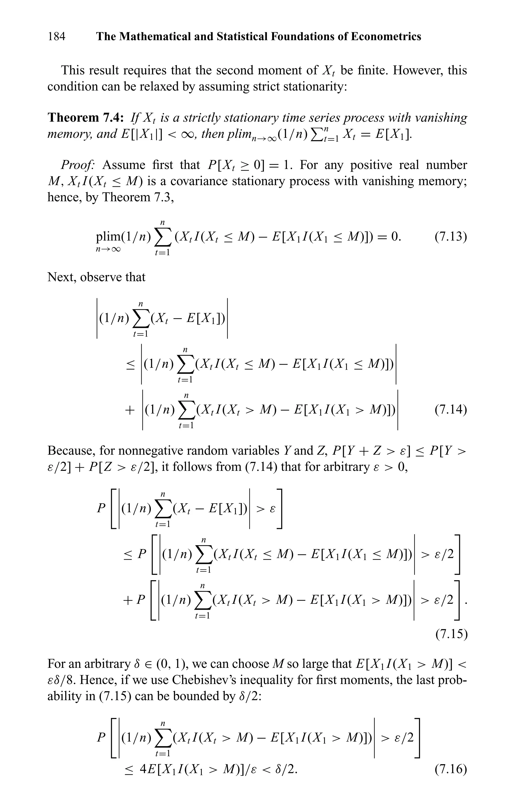 184 The Mathematical and Statistical Foundations of Econometrics
This result requires that the second moment of Xt be ﬁnite. However, this
condition can be relaxed by assuming strict stationarity:
Theorem 7.4: If Xt is a strictly stationary time series process with vanishing
memory, and E[|X1|] < ∞, then plimn→∞(1/n) n
t=1 Xt = E[X1].
Proof: Assume ﬁrst that P[Xt ≥ 0] = 1. For any positive real number
M, Xt I(Xt ≤ M) is a covariance stationary process with vanishing memory;
hence, by Theorem 7.3,
plim
n→∞
(1/n)
n
t=1
(Xt I(Xt ≤ M) − E[X1 I(X1 ≤ M)]) = 0. (7.13)
Next, observe that
(1/n)
n
t=1
(Xt − E[X1])
≤ (1/n)
n
t=1
(Xt I(Xt ≤ M) − E[X1 I(X1 ≤ M)])
+ (1/n)
n
t=1
(Xt I(Xt > M) − E[X1 I(X1 > M)]) (7.14)
Because, for nonnegative random variables Y and Z, P[Y + Z > ε] ≤ P[Y >
ε/2] + P[Z > ε/2], it follows from (7.14) that for arbitrary ε > 0,
P (1/n)
n
t=1
(Xt − E[X1]) > ε
≤ P (1/n)
n
t=1
(Xt I(Xt ≤ M) − E[X1 I(X1 ≤ M)]) > ε/2
+ P (1/n)
n
t=1
(Xt I(Xt > M) − E[X1 I(X1 > M)]) > ε/2 .
(7.15)
For an arbitrary δ ∈ (0, 1), we can choose M so large that E[X1 I(X1 > M)] <
εδ/8. Hence, if we use Chebishev’s inequality for ﬁrst moments, the last prob-
ability in (7.15) can be bounded by δ/2:
P (1/n)
n
t=1
(Xt I(Xt > M) − E[X1 I(X1 > M)]) > ε/2
≤ 4E[X1 I(X1 > M)]/ε < δ/2. (7.16)
 
