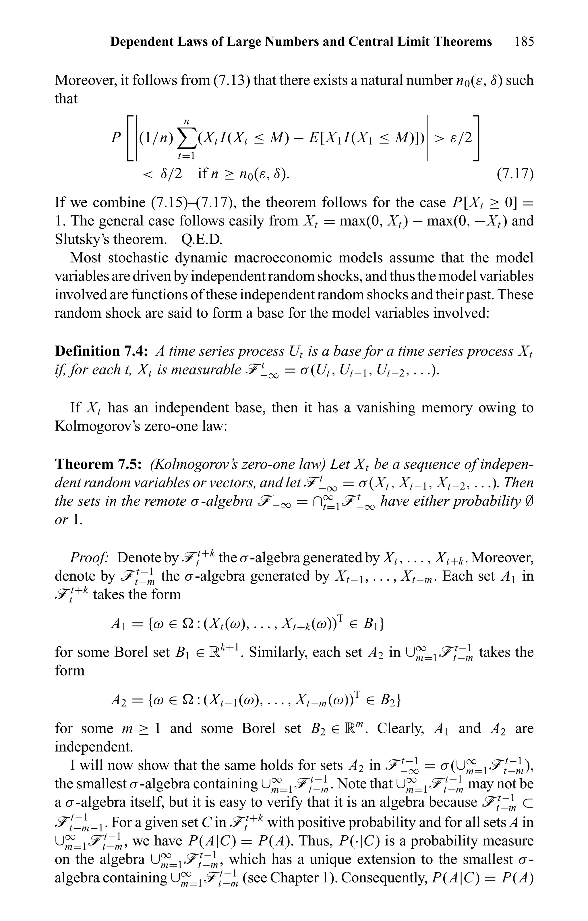Dependent Laws of Large Numbers and Central Limit Theorems 185
Moreover, it follows from (7.13) that there exists a natural number n0(ε, δ) such
that
P (1/n)
n
t=1
(Xt I(Xt ≤ M) − E[X1 I(X1 ≤ M)]) > ε/2
< δ/2 if n ≥ n0(ε, δ). (7.17)
If we combine (7.15)–(7.17), the theorem follows for the case P[Xt ≥ 0] =
1. The general case follows easily from Xt = max(0, Xt ) − max(0, −Xt ) and
Slutsky’s theorem. Q.E.D.
Most stochastic dynamic macroeconomic models assume that the model
variablesaredrivenbyindependentrandomshocks,andthusthemodelvariables
involved are functions of these independent random shocks and their past. These
random shock are said to form a base for the model variables involved:
Definition 7.4: A time series process Ut is a base for a time series process Xt
if, for each t, Xt is measurable öt
−∞ = σ(Ut , Ut−1, Ut−2, . . .).
If Xt has an independent base, then it has a vanishing memory owing to
Kolmogorov’s zero-one law:
Theorem 7.5: (Kolmogorov’s zero-one law) Let Xt be a sequence of indepen-
dent random variables or vectors, and let öt
−∞ = σ(Xt , Xt−1, Xt−2, . . .). Then
the sets in the remote σ-algebra ö−∞ = ∩∞
t=1öt
−∞ have either probability ∅
or 1.
Proof: Denote by öt+k
t the σ-algebra generated by Xt , . . . , Xt+k. Moreover,
denote by öt−1
t−m the σ-algebra generated by Xt−1, . . . , Xt−m. Each set A1 in
öt+k
t takes the form
A1 = {ω ∈ : (Xt (ω), . . . , Xt+k(ω))T
∈ B1}
for some Borel set B1 ∈ Rk+1
. Similarly, each set A2 in ∪∞
m=1öt−1
t−m takes the
form
A2 = {ω ∈ : (Xt−1(ω), . . . , Xt−m(ω))T
∈ B2}
for some m ≥ 1 and some Borel set B2 ∈ Rm
. Clearly, A1 and A2 are
independent.
I will now show that the same holds for sets A2 in öt−1
−∞ = σ(∪∞
m=1öt−1
t−m),
the smallest σ-algebra containing ∪∞
m=1öt−1
t−m. Note that ∪∞
m=1öt−1
t−m may not be
a σ-algebra itself, but it is easy to verify that it is an algebra because öt−1
t−m ⊂
öt−1
t−m−1. For a given set C in öt+k
t with positive probability and for all sets A in
∪∞
m=1öt−1
t−m, we have P(A|C) = P(A). Thus, P(·|C) is a probability measure
on the algebra ∪∞
m=1öt−1
t−m, which has a unique extension to the smallest σ-
algebra containing ∪∞
m=1öt−1
t−m (see Chapter 1). Consequently, P(A|C) = P(A)
 