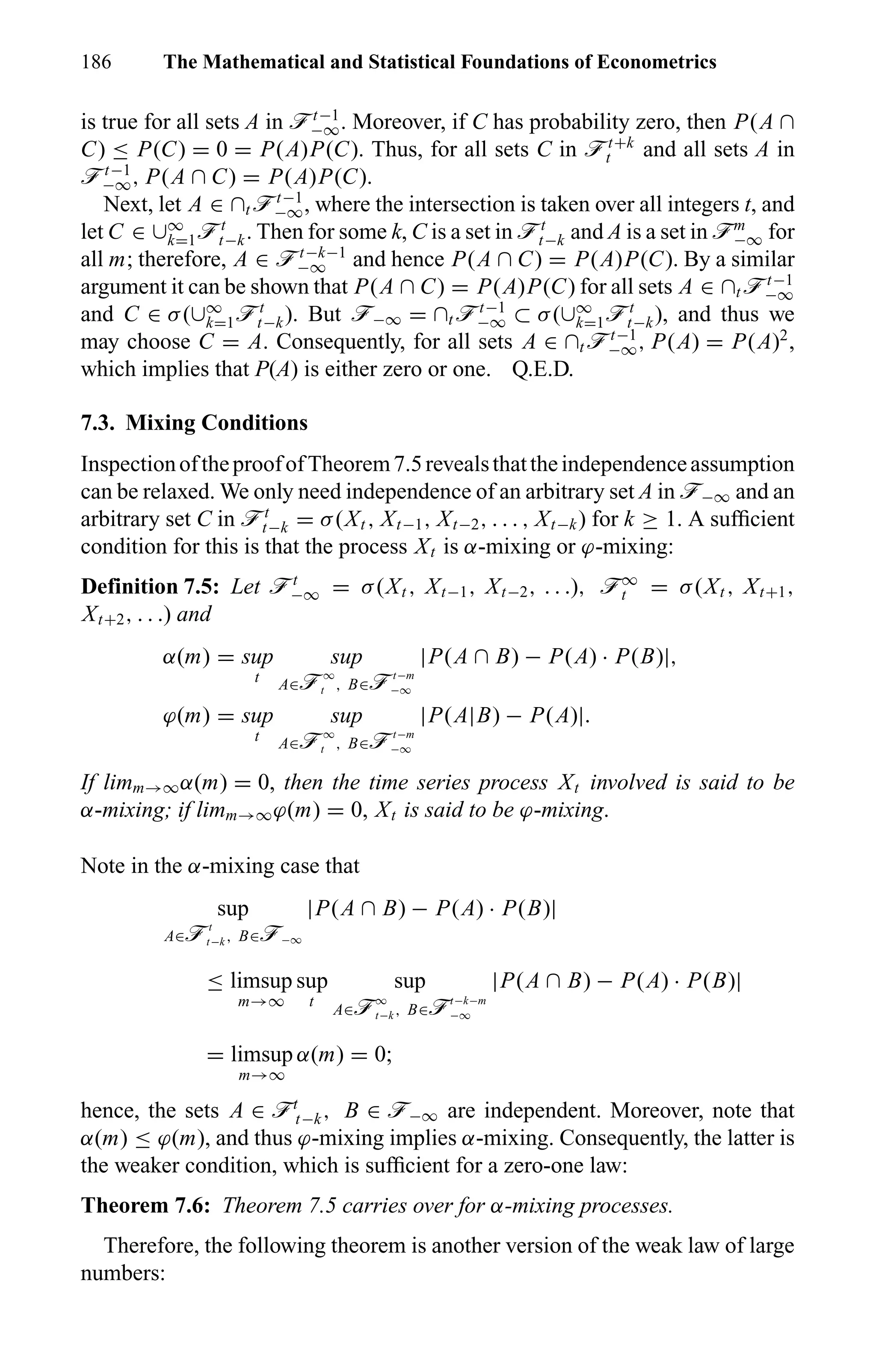 186 The Mathematical and Statistical Foundations of Econometrics
is true for all sets A in öt−1
−∞. Moreover, if C has probability zero, then P(A ∩
C) ≤ P(C) = 0 = P(A)P(C). Thus, for all sets C in öt+k
t and all sets A in
öt−1
−∞, P(A ∩ C) = P(A)P(C).
Next, let A ∈ ∩t öt−1
−∞, where the intersection is taken over all integers t, and
let C ∈ ∪∞
k=1öt
t−k. Then for some k, C is a set in öt
t−k and A is a set in öm
−∞ for
all m; therefore, A ∈ öt−k−1
−∞ and hence P(A ∩ C) = P(A)P(C). By a similar
argument it can be shown that P(A ∩ C) = P(A)P(C) for all sets A ∈ ∩t öt−1
−∞
and C ∈ σ(∪∞
k=1öt
t−k). But ö−∞ = ∩t öt−1
−∞ ⊂ σ(∪∞
k=1öt
t−k), and thus we
may choose C = A. Consequently, for all sets A ∈ ∩t öt−1
−∞, P(A) = P(A)2
,
which implies that P(A) is either zero or one. Q.E.D.
7.3. Mixing Conditions
InspectionoftheproofofTheorem7.5revealsthattheindependenceassumption
can be relaxed. We only need independence of an arbitrary set A in ö−∞ and an
arbitrary set C in öt
t−k = σ(Xt , Xt−1, Xt−2, . . . , Xt−k) for k ≥ 1. A sufﬁcient
condition for this is that the process Xt is α-mixing or ϕ-mixing:
Definition 7.5: Let öt
−∞ = σ(Xt , Xt−1, Xt−2, . . .), ö∞
t = σ(Xt , Xt+1,
Xt+2, . . .) and
α(m) = sup
t
sup
A∈ö∞
t , B∈öt−m
−∞
|P(A ∩ B) − P(A) · P(B)|,
ϕ(m) = sup
t
sup
A∈ö∞
t , B∈öt−m
−∞
|P(A|B) − P(A)|.
If limm→∞α(m) = 0, then the time series process Xt involved is said to be
α-mixing; if limm→∞ϕ(m) = 0, Xt is said to be ϕ-mixing.
Note in the α-mixing case that
sup
A∈öt
t−k , B∈ö−∞
|P(A ∩ B) − P(A) · P(B)|
≤ limsup
m→∞
sup
t
sup
A∈ö∞
t−k , B∈öt−k−m
−∞
|P(A ∩ B) − P(A) · P(B)|
= limsup
m→∞
α(m) = 0;
hence, the sets A ∈ öt
t−k, B ∈ ö−∞ are independent. Moreover, note that
α(m) ≤ ϕ(m), and thus ϕ-mixing implies α-mixing. Consequently, the latter is
the weaker condition, which is sufﬁcient for a zero-one law:
Theorem 7.6: Theorem 7.5 carries over for α-mixing processes.
Therefore, the following theorem is another version of the weak law of large
numbers:
 