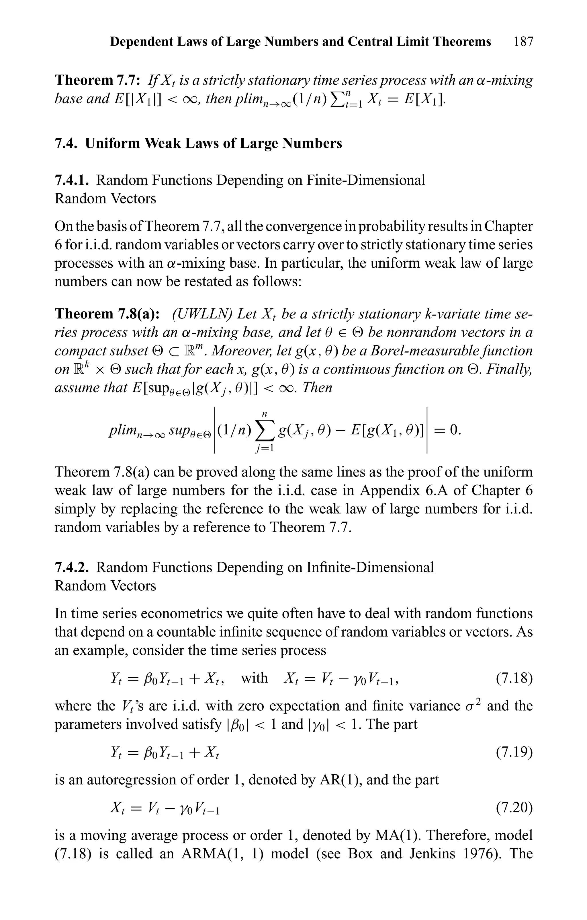 Dependent Laws of Large Numbers and Central Limit Theorems 187
Theorem 7.7: If Xt is a strictly stationary time series process with an α-mixing
base and E[|X1|] < ∞, then plimn→∞(1/n) n
t=1 Xt = E[X1].
7.4. Uniform Weak Laws of Large Numbers
7.4.1. Random Functions Depending on Finite-Dimensional
Random Vectors
OnthebasisofTheorem7.7,alltheconvergenceinprobabilityresultsinChapter
6 for i.i.d. random variables or vectors carry over to strictly stationary time series
processes with an α-mixing base. In particular, the uniform weak law of large
numbers can now be restated as follows:
Theorem 7.8(a): (UWLLN) Let Xt be a strictly stationary k-variate time se-
ries process with an α-mixing base, and let θ ∈ be nonrandom vectors in a
compact subset ⊂ Rm
. Moreover, let g(x, θ) be a Borel-measurable function
on Rk
× such that for each x, g(x, θ) is a continuous function on . Finally,
assume that E[supθ∈ |g(X j , θ)|] < ∞. Then
plimn→∞ supθ∈ (1/n)
n
j=1
g(X j , θ) − E[g(X1, θ)] = 0.
Theorem 7.8(a) can be proved along the same lines as the proof of the uniform
weak law of large numbers for the i.i.d. case in Appendix 6.A of Chapter 6
simply by replacing the reference to the weak law of large numbers for i.i.d.
random variables by a reference to Theorem 7.7.
7.4.2. Random Functions Depending on Inﬁnite-Dimensional
Random Vectors
In time series econometrics we quite often have to deal with random functions
that depend on a countable inﬁnite sequence of random variables or vectors. As
an example, consider the time series process
Yt = β0Yt−1 + Xt , with Xt = Vt − γ0Vt−1, (7.18)
where the Vt ’s are i.i.d. with zero expectation and ﬁnite variance σ2
and the
parameters involved satisfy |β0| < 1 and |γ0| < 1. The part
Yt = β0Yt−1 + Xt (7.19)
is an autoregression of order 1, denoted by AR(1), and the part
Xt = Vt − γ0Vt−1 (7.20)
is a moving average process or order 1, denoted by MA(1). Therefore, model
(7.18) is called an ARMA(1, 1) model (see Box and Jenkins 1976). The
 