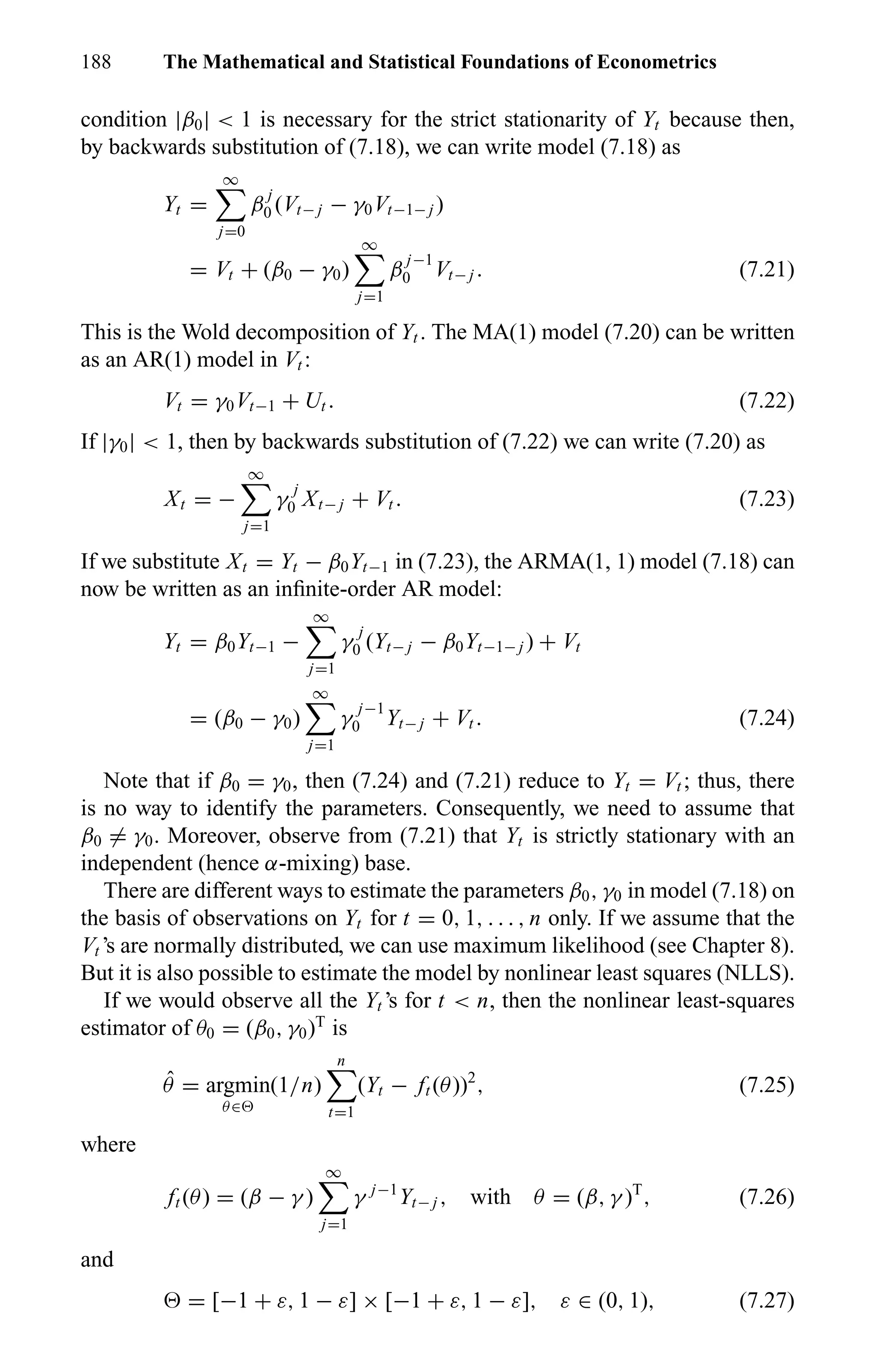 188 The Mathematical and Statistical Foundations of Econometrics
condition |β0| < 1 is necessary for the strict stationarity of Yt because then,
by backwards substitution of (7.18), we can write model (7.18) as
Yt =
∞
j=0
β
j
0 (Vt− j − γ0Vt−1− j )
= Vt + (β0 − γ0)
∞
j=1
β
j−1
0 Vt− j . (7.21)
This is the Wold decomposition of Yt . The MA(1) model (7.20) can be written
as an AR(1) model in Vt :
Vt = γ0Vt−1 + Ut . (7.22)
If |γ0| < 1, then by backwards substitution of (7.22) we can write (7.20) as
Xt = −
∞
j=1
γ
j
0 Xt− j + Vt . (7.23)
If we substitute Xt = Yt − β0Yt−1 in (7.23), the ARMA(1, 1) model (7.18) can
now be written as an inﬁnite-order AR model:
Yt = β0Yt−1 −
∞
j=1
γ
j
0 (Yt− j − β0Yt−1− j ) + Vt
= (β0 − γ0)
∞
j=1
γ
j−1
0 Yt− j + Vt . (7.24)
Note that if β0 = γ0, then (7.24) and (7.21) reduce to Yt = Vt ; thus, there
is no way to identify the parameters. Consequently, we need to assume that
β0 = γ0. Moreover, observe from (7.21) that Yt is strictly stationary with an
independent (hence α-mixing) base.
There are different ways to estimate the parameters β0, γ0 in model (7.18) on
the basis of observations on Yt for t = 0, 1, . . . , n only. If we assume that the
Vt ’s are normally distributed, we can use maximum likelihood (see Chapter 8).
But it is also possible to estimate the model by nonlinear least squares (NLLS).
If we would observe all the Yt ’s for t < n, then the nonlinear least-squares
estimator of θ0 = (β0, γ0)T
is
ˆθ = argmin
θ∈
(1/n)
n
t=1
(Yt − ft (θ))2
, (7.25)
where
ft (θ) = (β − γ )
∞
j=1
γ j−1
Yt− j , with θ = (β, γ )T
, (7.26)
and
= [−1 + ε, 1 − ε] × [−1 + ε, 1 − ε], ε ∈ (0, 1), (7.27)
 