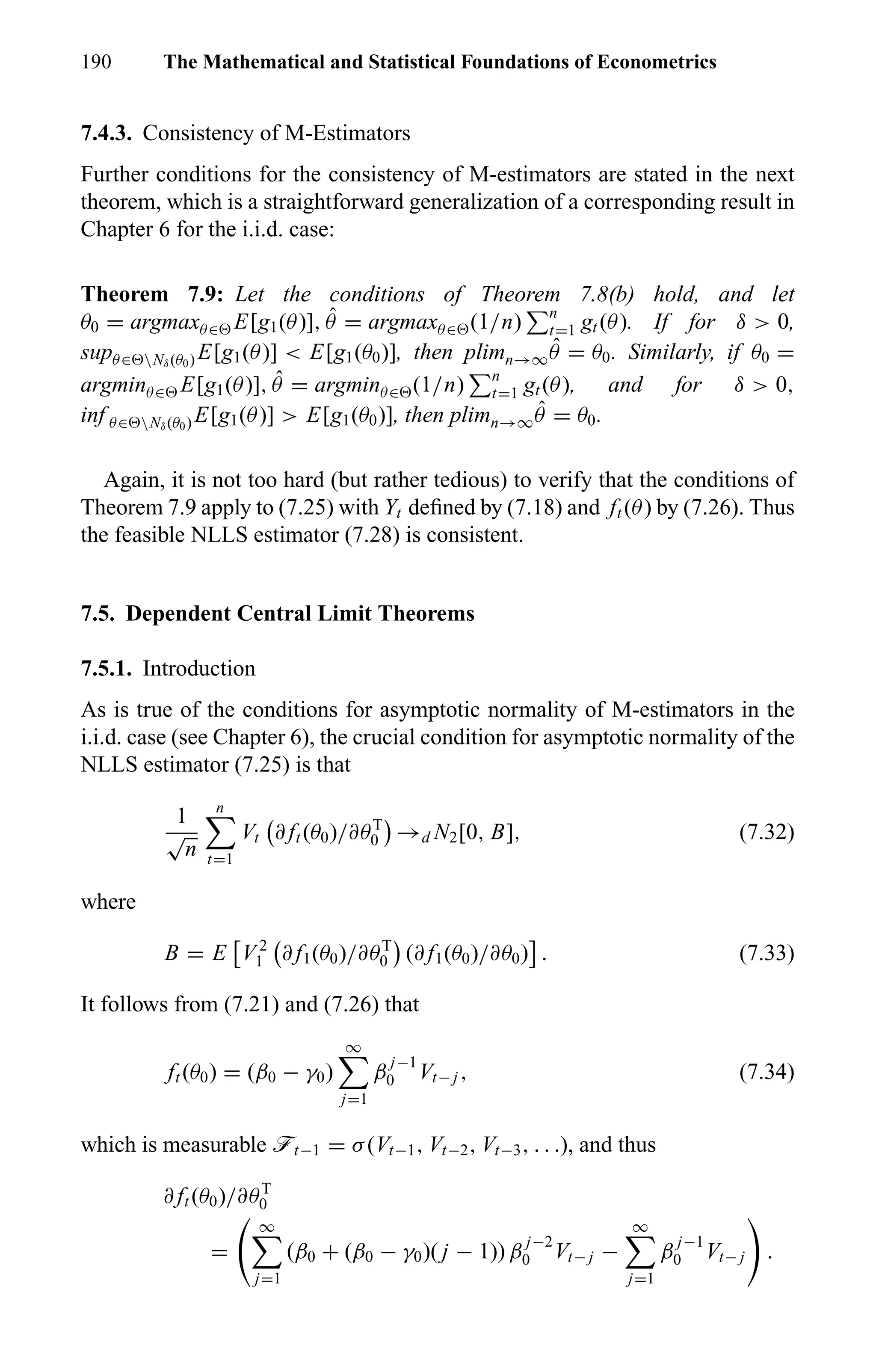 190 The Mathematical and Statistical Foundations of Econometrics
7.4.3. Consistency of M-Estimators
Further conditions for the consistency of M-estimators are stated in the next
theorem, which is a straightforward generalization of a corresponding result in
Chapter 6 for the i.i.d. case:
Theorem 7.9: Let the conditions of Theorem 7.8(b) hold, and let
θ0 = argmaxθ∈ E[g1(θ)], ˆθ = argmaxθ∈ (1/n) n
t=1 gt (θ). If for δ > 0,
supθ∈ Nδ(θ0) E[g1(θ)] < E[g1(θ0)], then plimn→∞
ˆθ = θ0. Similarly, if θ0 =
argminθ∈ E[g1(θ)], ˆθ = argminθ∈ (1/n) n
t=1 gt (θ), and for δ > 0,
inf θ∈ Nδ(θ0) E[g1(θ)] > E[g1(θ0)], then plimn→∞
ˆθ = θ0.
Again, it is not too hard (but rather tedious) to verify that the conditions of
Theorem 7.9 apply to (7.25) with Yt deﬁned by (7.18) and ft (θ) by (7.26). Thus
the feasible NLLS estimator (7.28) is consistent.
7.5. Dependent Central Limit Theorems
7.5.1. Introduction
As is true of the conditions for asymptotic normality of M-estimators in the
i.i.d. case (see Chapter 6), the crucial condition for asymptotic normality of the
NLLS estimator (7.25) is that
1
√
n
n
t=1
Vt ∂ ft (θ0)/∂θT
0 →d N2[0, B], (7.32)
where
B = E V 2
1 ∂ f1(θ0)/∂θT
0 (∂ f1(θ0)/∂θ0) . (7.33)
It follows from (7.21) and (7.26) that
ft (θ0) = (β0 − γ0)
∞
j=1
β
j−1
0 Vt− j , (7.34)
which is measurable öt−1 = σ(Vt−1, Vt−2, Vt−3, . . .), and thus
∂ ft (θ0)/∂θT
0
=
∞
j=1
(β0 + (β0 − γ0)( j − 1)) β
j−2
0 Vt− j −
∞
j=1
β
j−1
0 Vt− j .
 
