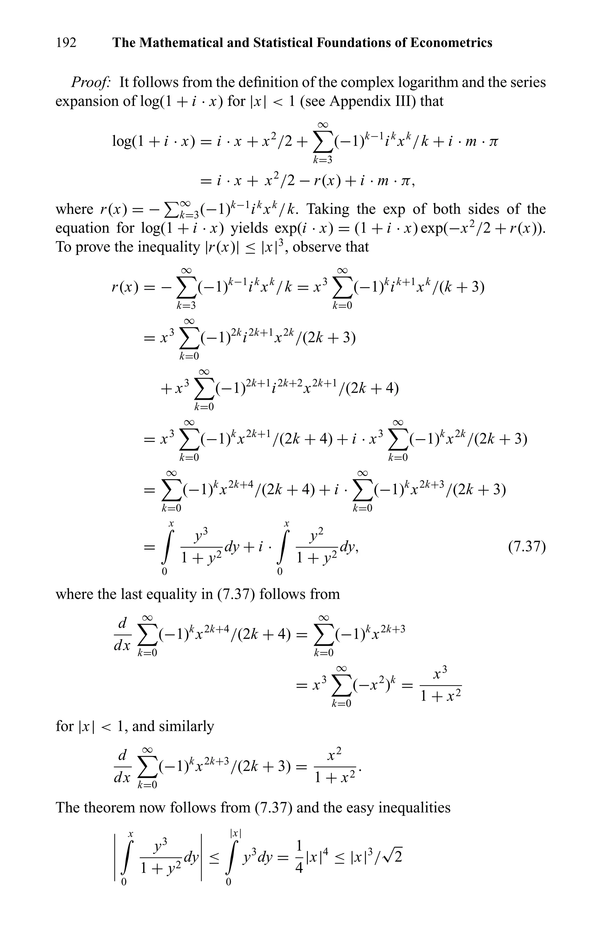 192 The Mathematical and Statistical Foundations of Econometrics
Proof: It follows from the deﬁnition of the complex logarithm and the series
expansion of log(1 + i · x) for |x| < 1 (see Appendix III) that
log(1 + i · x) = i · x + x2
/2 +
∞
k=3
(−1)k−1
ik
xk
/k + i · m · π
= i · x + x2
/2 − r(x) + i · m · π,
where r(x) = − ∞
k=3(−1)k−1
ik
xk
/k. Taking the exp of both sides of the
equation for log(1 + i · x) yields exp(i · x) = (1 + i · x) exp(−x2
/2 + r(x)).
To prove the inequality |r(x)| ≤ |x|3
, observe that
r(x) = −
∞
k=3
(−1)k−1
ik
xk
/k = x3
∞
k=0
(−1)k
ik+1
xk
/(k + 3)
= x3
∞
k=0
(−1)2k
i2k+1
x2k
/(2k + 3)
+ x3
∞
k=0
(−1)2k+1
i2k+2
x2k+1
/(2k + 4)
= x3
∞
k=0
(−1)k
x2k+1
/(2k + 4) + i · x3
∞
k=0
(−1)k
x2k
/(2k + 3)
=
∞
k=0
(−1)k
x2k+4
/(2k + 4) + i ·
∞
k=0
(−1)k
x2k+3
/(2k + 3)
=
x
0
y3
1 + y2
dy + i ·
x
0
y2
1 + y2
dy, (7.37)
where the last equality in (7.37) follows from
d
dx
∞
k=0
(−1)k
x2k+4
/(2k + 4) =
∞
k=0
(−1)k
x2k+3
= x3
∞
k=0
(−x2
)k
=
x3
1 + x2
for |x| < 1, and similarly
d
dx
∞
k=0
(−1)k
x2k+3
/(2k + 3) =
x2
1 + x2
.
The theorem now follows from (7.37) and the easy inequalities
x
0
y3
1 + y2
dy ≤
|x|
0
y3
dy =
1
4
|x|4
≤ |x|3
/
√
2
 