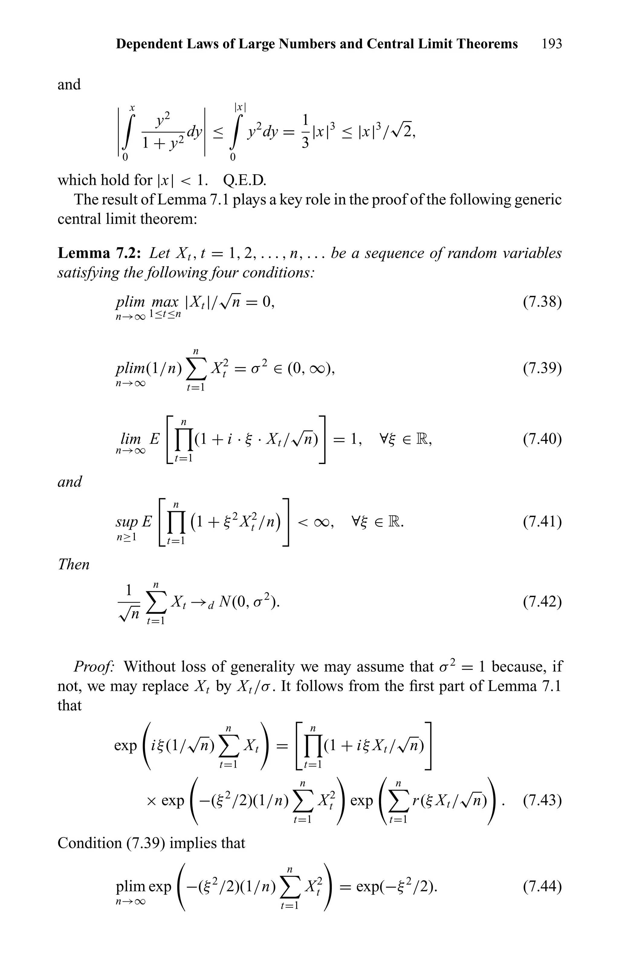 Dependent Laws of Large Numbers and Central Limit Theorems 193
and
x
0
y2
1 + y2
dy ≤
|x|
0
y2
dy =
1
3
|x|3
≤ |x|3
/
√
2,
which hold for |x| < 1. Q.E.D.
The result of Lemma 7.1 plays a key role in the proof of the following generic
central limit theorem:
Lemma 7.2: Let Xt , t = 1, 2, . . . , n, . . . be a sequence of random variables
satisfying the following four conditions:
plim
n→∞
max
1≤t≤n
|Xt |/
√
n = 0, (7.38)
plim
n→∞
(1/n)
n
t=1
X2
t = σ2
∈ (0, ∞), (7.39)
lim
n→∞
E
n
t=1
(1 + i · ξ · Xt /
√
n) = 1, ∀ξ ∈ R, (7.40)
and
sup
n≥1
E
n
t=1
1 + ξ2
X2
t /n < ∞, ∀ξ ∈ R. (7.41)
Then
1
√
n
n
t=1
Xt →d N(0, σ2
). (7.42)
Proof: Without loss of generality we may assume that σ2
= 1 because, if
not, we may replace Xt by Xt /σ. It follows from the ﬁrst part of Lemma 7.1
that
exp iξ(1/
√
n)
n
t=1
Xt =
n
t=1
(1 + iξ Xt /
√
n)
× exp −(ξ2
/2)(1/n)
n
t=1
X2
t exp
n
t=1
r(ξ Xt /
√
n) . (7.43)
Condition (7.39) implies that
plim
n→∞
exp −(ξ2
/2)(1/n)
n
t=1
X2
t = exp(−ξ2
/2). (7.44)
 
