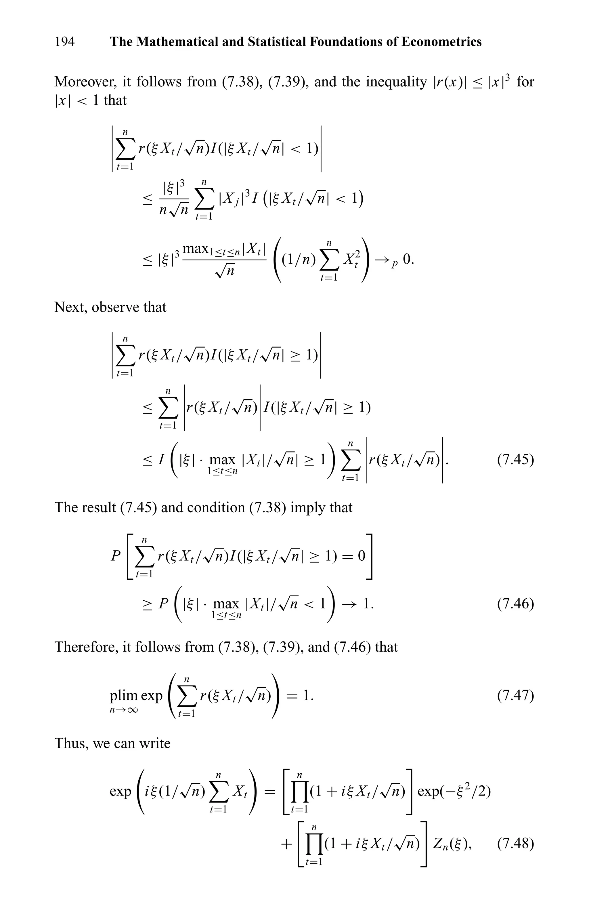 194 The Mathematical and Statistical Foundations of Econometrics
Moreover, it follows from (7.38), (7.39), and the inequality |r(x)| ≤ |x|3
for
|x| < 1 that
n
t=1
r(ξ Xt /
√
n)I(|ξ Xt /
√
n| < 1)
≤
|ξ|3
n
√
n
n
t=1
|X j |3
I |ξ Xt /
√
n| < 1
≤ |ξ|3 max1≤t≤n|Xt |
√
n
(1/n)
n
t=1
X2
t →p 0.
Next, observe that
n
t=1
r(ξ Xt /
√
n)I(|ξ Xt /
√
n| ≥ 1)
≤
n
t=1
r(ξ Xt /
√
n) I(|ξ Xt /
√
n| ≥ 1)
≤ I |ξ| · max
1≤t≤n
|Xt |/
√
n| ≥ 1
n
t=1
r(ξ Xt /
√
n) . (7.45)
The result (7.45) and condition (7.38) imply that
P
n
t=1
r(ξ Xt /
√
n)I(|ξ Xt /
√
n| ≥ 1) = 0
≥ P |ξ| · max
1≤t≤n
|Xt |/
√
n < 1 → 1. (7.46)
Therefore, it follows from (7.38), (7.39), and (7.46) that
plim
n→∞
exp
n
t=1
r(ξ Xt /
√
n) = 1. (7.47)
Thus, we can write
exp iξ(1/
√
n)
n
t=1
Xt =
n
t=1
(1 + iξ Xt /
√
n) exp(−ξ2
/2)
+
n
t=1
(1 + iξ Xt /
√
n) Zn(ξ), (7.48)
 