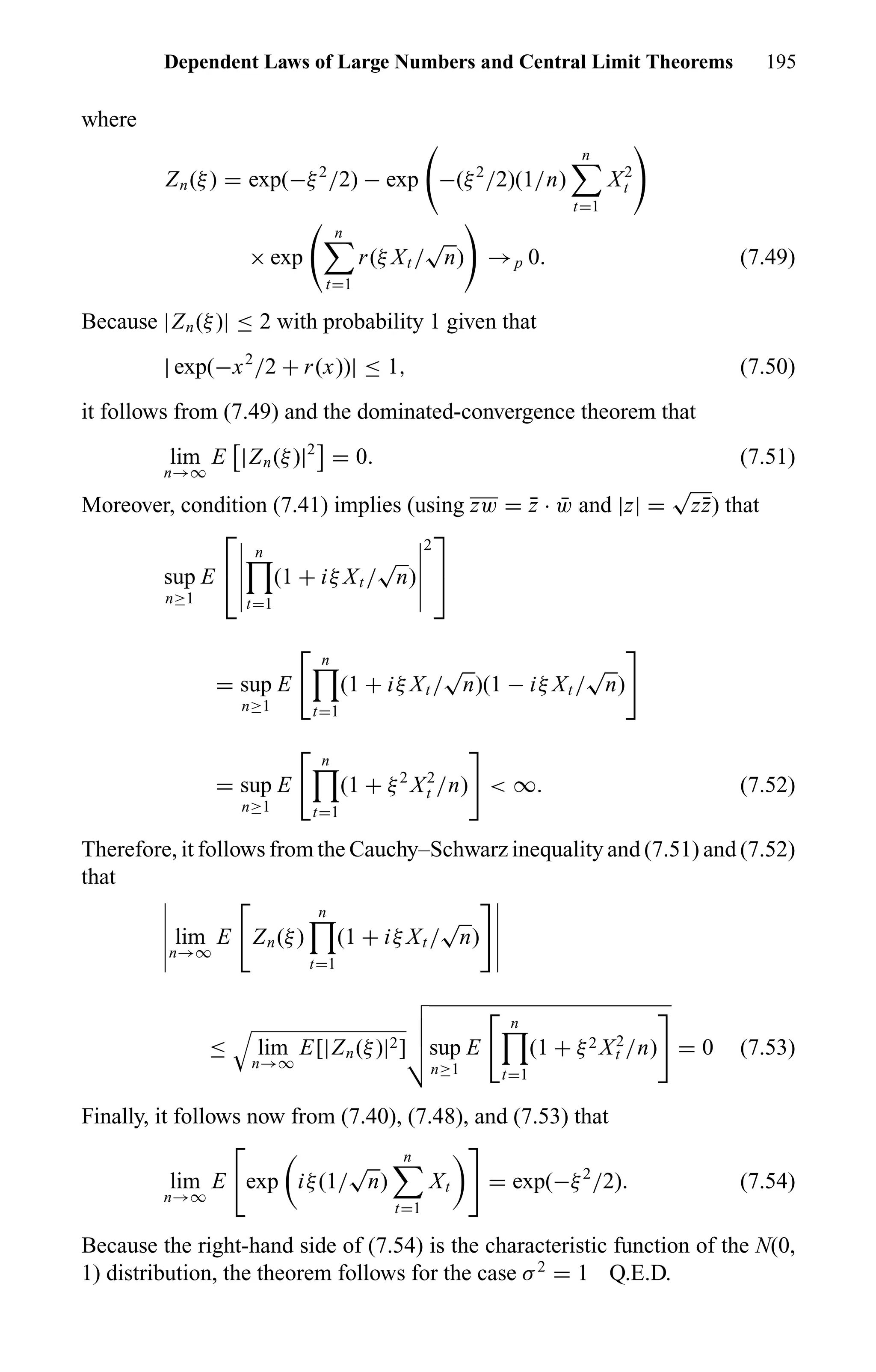 Dependent Laws of Large Numbers and Central Limit Theorems 195
where
Zn(ξ) = exp(−ξ2
/2) − exp −(ξ2
/2)(1/n)
n
t=1
X2
t
× exp
n
t=1
r(ξ Xt /
√
n) →p 0. (7.49)
Because |Zn(ξ)| ≤ 2 with probability 1 given that
| exp(−x2
/2 + r(x))| ≤ 1, (7.50)
it follows from (7.49) and the dominated-convergence theorem that
lim
n→∞
E |Zn(ξ)|2
= 0. (7.51)
Moreover, condition (7.41) implies (using zw = ¯z · ¯w and |z| =
√
z¯z) that
sup
n≥1
E


n
t=1
(1 + iξ Xt /
√
n)
2


= sup
n≥1
E
n
t=1
(1 + iξ Xt /
√
n)(1 − iξ Xt /
√
n)
= sup
n≥1
E
n
t=1
(1 + ξ2
X2
t /n) < ∞. (7.52)
Therefore, it follows from the Cauchy–Schwarz inequality and (7.51) and (7.52)
that
lim
n→∞
E Zn(ξ)
n
t=1
(1 + iξ Xt /
√
n)
≤ lim
n→∞
E[|Zn(ξ)|2] sup
n≥1
E
n
t=1
(1 + ξ2 X2
t /n) = 0 (7.53)
Finally, it follows now from (7.40), (7.48), and (7.53) that
lim
n→∞
E exp iξ(1/
√
n)
n
t=1
Xt = exp(−ξ2
/2). (7.54)
Because the right-hand side of (7.54) is the characteristic function of the N(0,
1) distribution, the theorem follows for the case σ2
= 1 Q.E.D.
 