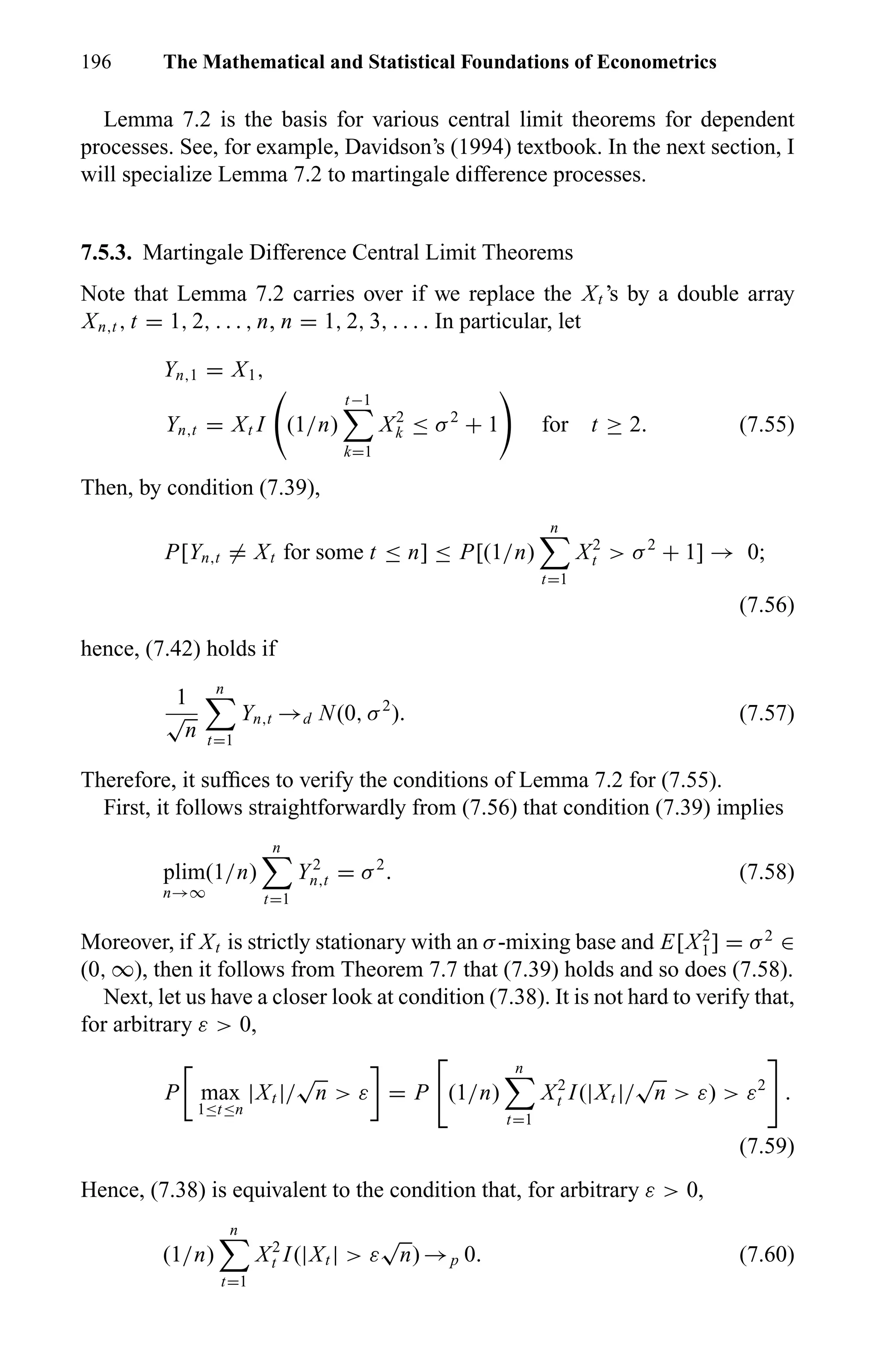 196 The Mathematical and Statistical Foundations of Econometrics
Lemma 7.2 is the basis for various central limit theorems for dependent
processes. See, for example, Davidson’s (1994) textbook. In the next section, I
will specialize Lemma 7.2 to martingale difference processes.
7.5.3. Martingale Difference Central Limit Theorems
Note that Lemma 7.2 carries over if we replace the Xt ’s by a double array
Xn,t , t = 1, 2, . . . , n, n = 1, 2, 3, . . . . In particular, let
Yn,1 = X1,
Yn,t = Xt I (1/n)
t−1
k=1
X2
k ≤ σ2
+ 1 for t ≥ 2. (7.55)
Then, by condition (7.39),
P[Yn,t = Xt for some t ≤ n] ≤ P[(1/n)
n
t=1
X2
t > σ2
+ 1] → 0;
(7.56)
hence, (7.42) holds if
1
√
n
n
t=1
Yn,t →d N(0, σ2
). (7.57)
Therefore, it sufﬁces to verify the conditions of Lemma 7.2 for (7.55).
First, it follows straightforwardly from (7.56) that condition (7.39) implies
plim
n→∞
(1/n)
n
t=1
Y2
n,t = σ2
. (7.58)
Moreover, if Xt is strictly stationary with an σ-mixing base and E[X2
1] = σ2
∈
(0, ∞), then it follows from Theorem 7.7 that (7.39) holds and so does (7.58).
Next, let us have a closer look at condition (7.38). It is not hard to verify that,
for arbitrary ε > 0,
P max
1≤t≤n
|Xt |/
√
n > ε = P (1/n)
n
t=1
X2
t I(|Xt |/
√
n > ε) > ε2
.
(7.59)
Hence, (7.38) is equivalent to the condition that, for arbitrary ε > 0,
(1/n)
n
t=1
X2
t I(|Xt | > ε
√
n) →p 0. (7.60)
 