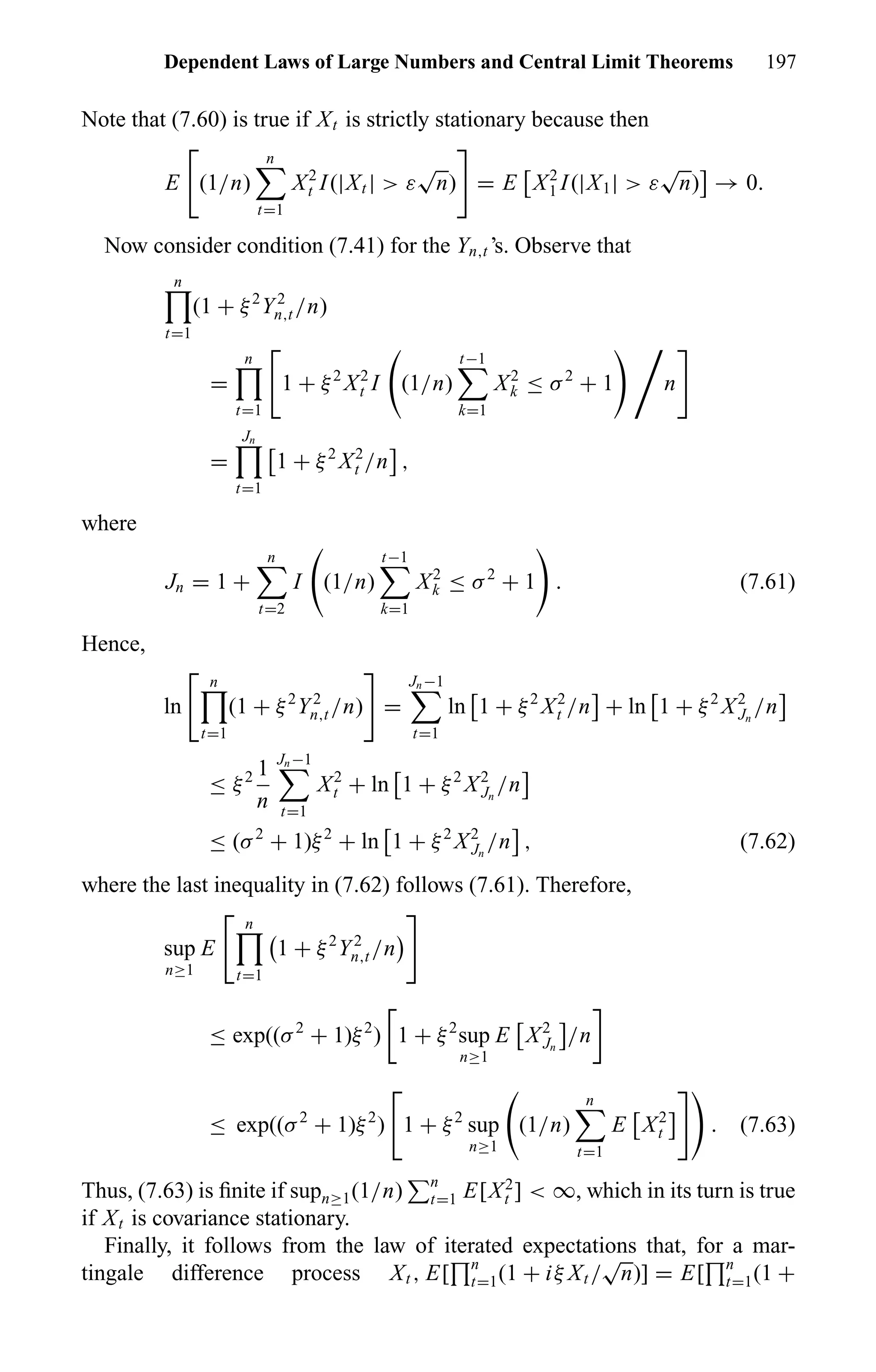 Dependent Laws of Large Numbers and Central Limit Theorems 197
Note that (7.60) is true if Xt is strictly stationary because then
E (1/n)
n
t=1
X2
t I(|Xt | > ε
√
n) = E X2
1 I(|X1| > ε
√
n) → 0.
Now consider condition (7.41) for the Yn,t ’s. Observe that
n
t=1
(1 + ξ2
Y2
n,t /n)
=
n
t=1
1 + ξ2
X2
t I (1/n)
t−1
k=1
X2
k ≤ σ2
+ 1 n
=
Jn
t=1
1 + ξ2
X2
t /n ,
where
Jn = 1 +
n
t=2
I (1/n)
t−1
k=1
X2
k ≤ σ2
+ 1 . (7.61)
Hence,
ln
n
t=1
(1 + ξ2
Y2
n,t /n) =
Jn−1
t=1
ln 1 + ξ2
X2
t /n + ln 1 + ξ2
X2
Jn
/n
≤ ξ2 1
n
Jn−1
t=1
X2
t + ln 1 + ξ2
X2
Jn
/n
≤ (σ2
+ 1)ξ2
+ ln 1 + ξ2
X2
Jn
/n , (7.62)
where the last inequality in (7.62) follows (7.61). Therefore,
sup
n≥1
E
n
t=1
1 + ξ2
Y2
n,t /n
≤ exp((σ2
+ 1)ξ2
) 1 + ξ2
sup
n≥1
E X2
Jn
/n
≤ exp((σ2
+ 1)ξ2
) 1 + ξ2
sup
n≥1
(1/n)
n
t=1
E X2
t . (7.63)
Thus, (7.63) is ﬁnite if supn≥1(1/n) n
t=1 E[X2
t ] < ∞, which in its turn is true
if Xt is covariance stationary.
Finally, it follows from the law of iterated expectations that, for a mar-
tingale difference process Xt , E[ n
t=1(1 + iξ Xt /
√
n)] = E[ n
t=1(1 +
 