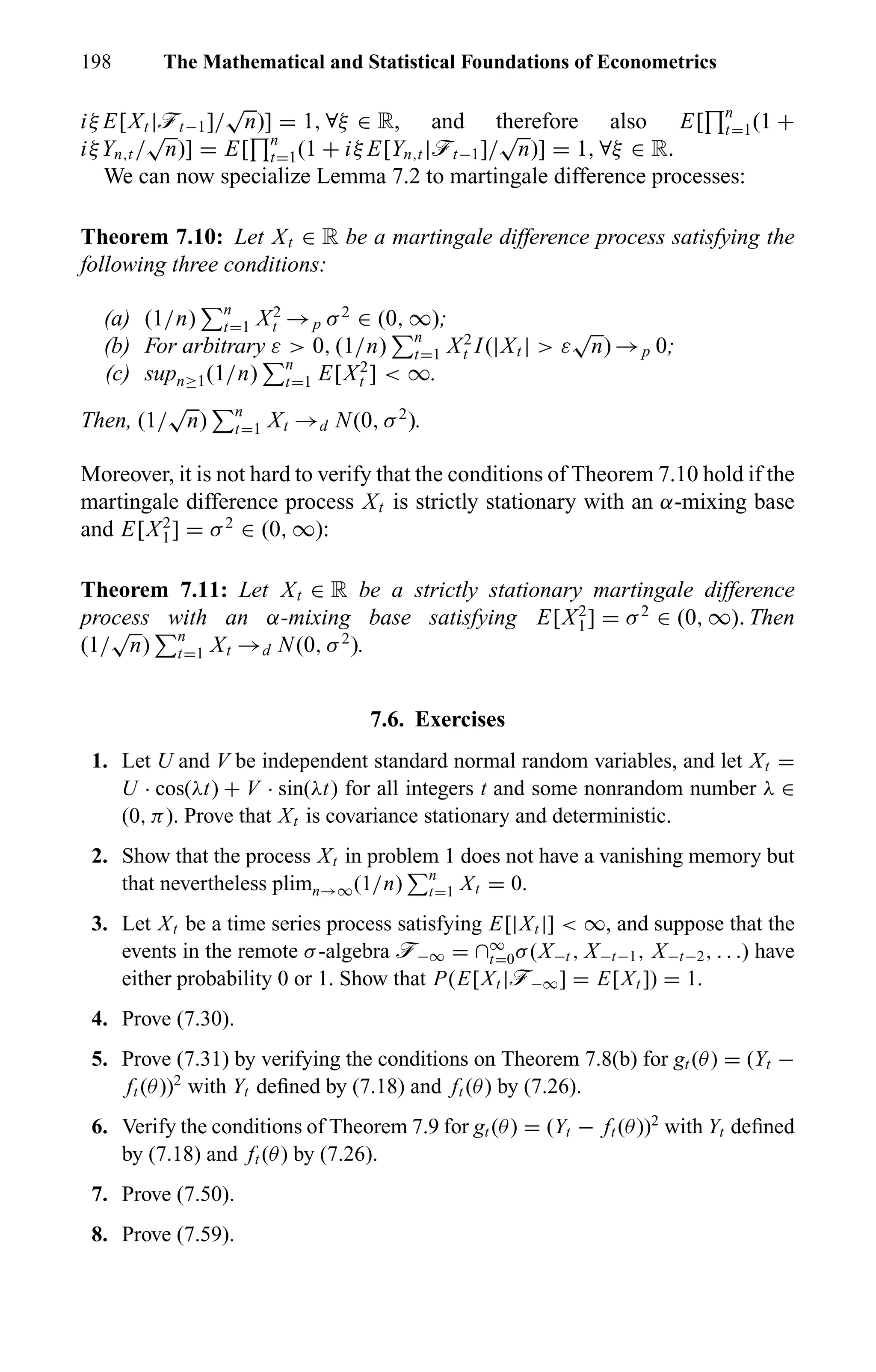 198 The Mathematical and Statistical Foundations of Econometrics
iξ E[Xt |öt−1]/
√
n)] = 1, ∀ξ ∈ R, and therefore also E[ n
t=1(1 +
iξYn,t /
√
n)] = E[ n
t=1(1 + iξ E[Yn,t |öt−1]/
√
n)] = 1, ∀ξ ∈ R.
We can now specialize Lemma 7.2 to martingale difference processes:
Theorem 7.10: Let Xt ∈ R be a martingale difference process satisfying the
following three conditions:
(a) (1/n) n
t=1 X2
t →p σ2
∈ (0, ∞);
(b) For arbitrary ε > 0, (1/n) n
t=1 X2
t I(|Xt | > ε
√
n) →p 0;
(c) supn≥1(1/n) n
t=1 E[X2
t ] < ∞.
Then, (1/
√
n) n
t=1 Xt →d N(0, σ2
).
Moreover, it is not hard to verify that the conditions of Theorem 7.10 hold if the
martingale difference process Xt is strictly stationary with an α-mixing base
and E[X2
1] = σ2
∈ (0, ∞):
Theorem 7.11: Let Xt ∈ R be a strictly stationary martingale difference
process with an α-mixing base satisfying E[X2
1] = σ2
∈ (0, ∞). Then
(1/
√
n) n
t=1 Xt →d N(0, σ2
).
7.6. Exercises
1. Let U and V be independent standard normal random variables, and let Xt =
U · cos(λt) + V · sin(λt) for all integers t and some nonrandom number λ ∈
(0, π). Prove that Xt is covariance stationary and deterministic.
2. Show that the process Xt in problem 1 does not have a vanishing memory but
that nevertheless plimn→∞(1/n) n
t=1 Xt = 0.
3. Let Xt be a time series process satisfying E[|Xt |] < ∞, and suppose that the
events in the remote σ-algebra ö−∞ = ∩∞
t=0σ(X−t , X−t−1, X−t−2, . . .) have
either probability 0 or 1. Show that P(E[Xt |ö−∞] = E[Xt ]) = 1.
4. Prove (7.30).
5. Prove (7.31) by verifying the conditions on Theorem 7.8(b) for gt (θ) = (Yt −
ft (θ))2
with Yt deﬁned by (7.18) and ft (θ) by (7.26).
6. Verify the conditions of Theorem 7.9 for gt (θ) = (Yt − ft (θ))2
with Yt deﬁned
by (7.18) and ft (θ) by (7.26).
7. Prove (7.50).
8. Prove (7.59).
 