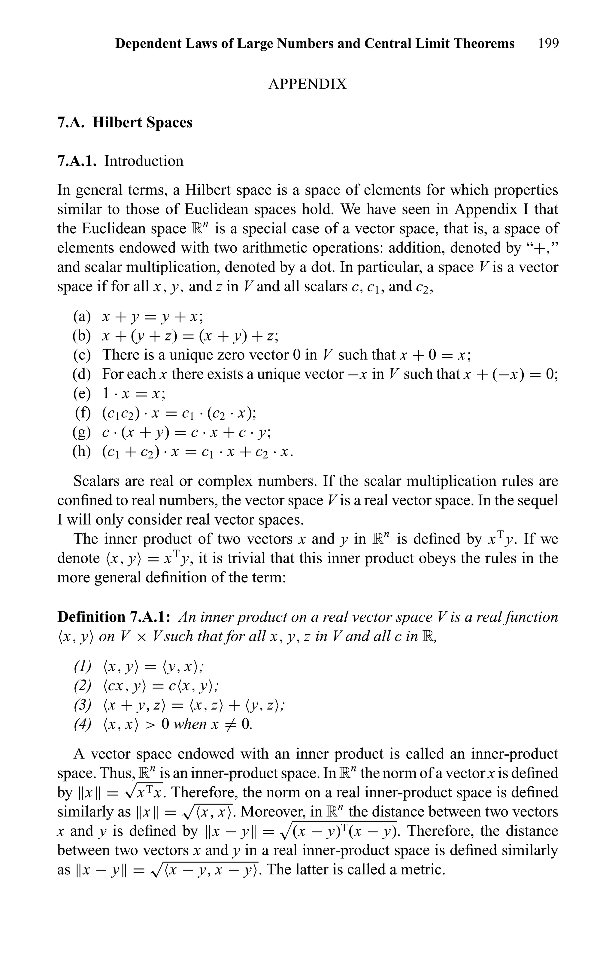 Dependent Laws of Large Numbers and Central Limit Theorems 199
APPENDIX
7.A. Hilbert Spaces
7.A.1. Introduction
In general terms, a Hilbert space is a space of elements for which properties
similar to those of Euclidean spaces hold. We have seen in Appendix I that
the Euclidean space Rn
is a special case of a vector space, that is, a space of
elements endowed with two arithmetic operations: addition, denoted by “+,”
and scalar multiplication, denoted by a dot. In particular, a space V is a vector
space if for all x, y, and z in V and all scalars c, c1, and c2,
(a) x + y = y + x;
(b) x + (y + z) = (x + y) + z;
(c) There is a unique zero vector 0 in V such that x + 0 = x;
(d) For each x there exists a unique vector −x in V such that x + (−x) = 0;
(e) 1 · x = x;
(f) (c1c2) · x = c1 · (c2 · x);
(g) c · (x + y) = c · x + c · y;
(h) (c1 + c2) · x = c1 · x + c2 · x.
Scalars are real or complex numbers. If the scalar multiplication rules are
conﬁned to real numbers, the vector space V is a real vector space. In the sequel
I will only consider real vector spaces.
The inner product of two vectors x and y in Rn
is deﬁned by xT
y. If we
denote x, y = xT
y, it is trivial that this inner product obeys the rules in the
more general deﬁnition of the term:
Definition 7.A.1: An inner product on a real vector space V is a real function
x, y on V × V such that for all x, y, z in V and all c in R,
(1) x, y = y, x ;
(2) cx, y = c x, y ;
(3) x + y, z = x, z + y, z ;
(4) x, x > 0 when x = 0.
A vector space endowed with an inner product is called an inner-product
space. Thus, Rn
is an inner-product space. In Rn
the norm of a vector x is deﬁned
by x =
√
xTx. Therefore, the norm on a real inner-product space is deﬁned
similarly as x =
√
x, x . Moreover, in Rn
the distance between two vectors
x and y is deﬁned by x − y = (x − y)T(x − y). Therefore, the distance
between two vectors x and y in a real inner-product space is deﬁned similarly
as x − y =
√
x − y, x − y . The latter is called a metric.
 